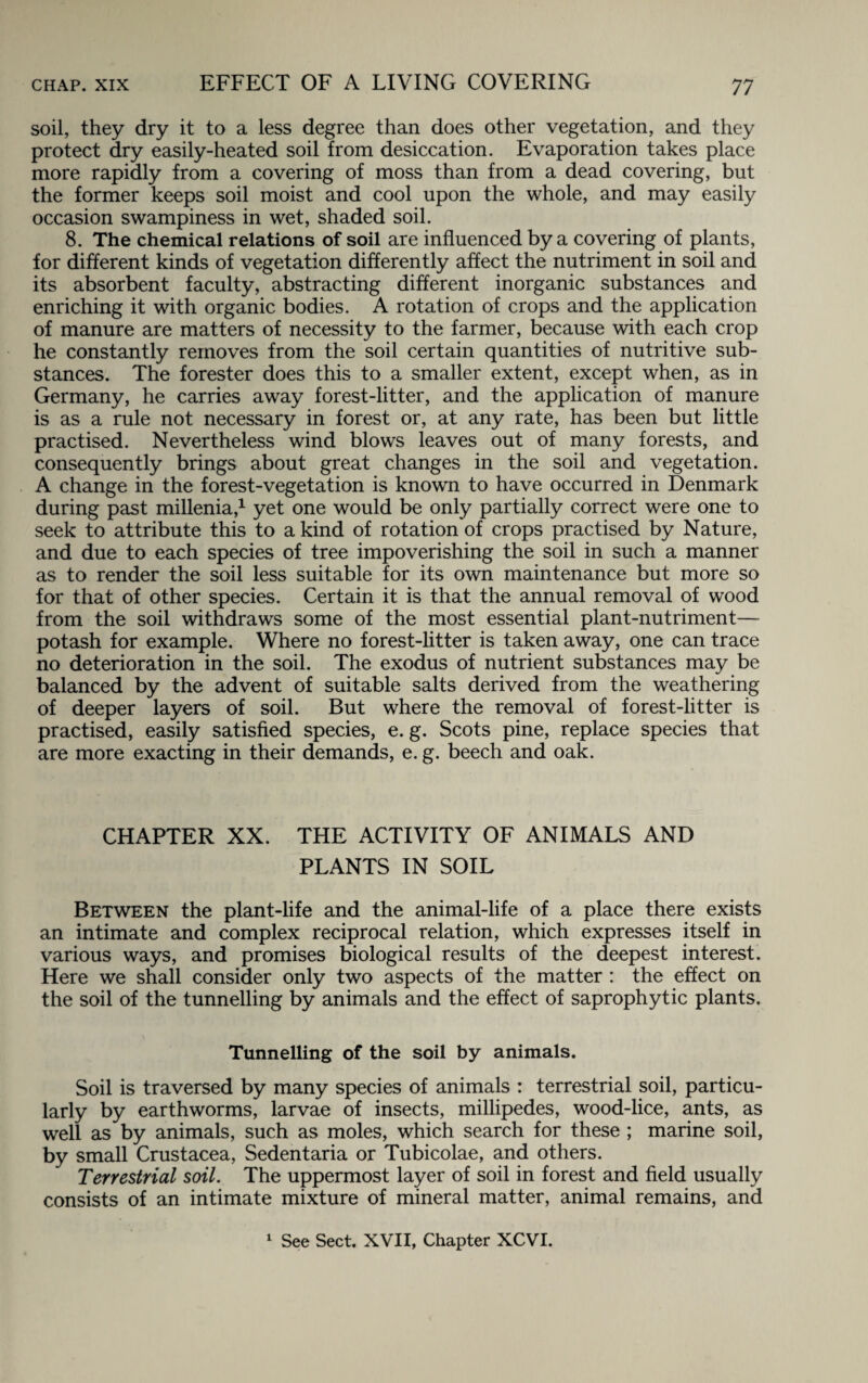 EFFECT OF A LIVING COVERING soil, they dry it to a less degree than does other vegetation, and they protect dry easily-heated soil from desiccation. Evaporation takes place more rapidly from a covering of moss than from a dead covering, but the former keeps soil moist and cool upon the whole, and may easily occasion swampiness in wet, shaded soil. 8. The chemical relations of soil are influenced by a covering of plants, for different kinds of vegetation differently affect the nutriment in soil and its absorbent faculty, abstracting different inorganic substances and enriching it with organic bodies. A rotation of crops and the application of manure are matters of necessity to the farmer, because with each crop he constantly removes from the soil certain quantities of nutritive sub¬ stances. The forester does this to a smaller extent, except when, as in Germany, he carries away forest-litter, and the application of manure is as a rule not necessary in forest or, at any rate, has been but little practised. Nevertheless wind blows leaves out of many forests, and consequently brings about great changes in the soil and vegetation. A change in the forest-vegetation is known to have occurred in Denmark during past millenia,1 yet one would be only partially correct were one to seek to attribute this to a kind of rotation of crops practised by Nature, and due to each species of tree impoverishing the soil in such a manner as to render the soil less suitable for its own maintenance but more so for that of other species. Certain it is that the annual removal of wood from the soil withdraws some of the most essential plant-nutriment— potash for example. Where no forest-litter is taken away, one can trace no deterioration in the soil. The exodus of nutrient substances may be balanced by the advent of suitable salts derived from the weathering of deeper layers of soil. But where the removal of forest-litter is practised, easily satisfied species, e. g. Scots pine, replace species that are more exacting in their demands, e. g. beech and oak. CHAPTER XX. THE ACTIVITY OF ANIMALS AND PLANTS IN SOIL Between the plant-life and the animal-life of a place there exists an intimate and complex reciprocal relation, which expresses itself in various ways, and promises biological results of the deepest interest. Here we shall consider only two aspects of the matter : the effect on the soil of the tunnelling by animals and the effect of saprophytic plants. Tunnelling of the soil by animals. Soil is traversed by many species of animals : terrestrial soil, particu¬ larly by earthworms, larvae of insects, millipedes, wood-lice, ants, as well as by animals, such as moles, which search for these ; marine soil, by small Crustacea, Sedentaria or Tubicolae, and others. Terrestrial soil. The uppermost layer of soil in forest and field usually consists of an intimate mixture of mineral matter, animal remains, and 1 See Sect. XVII, Chapter XCVI.