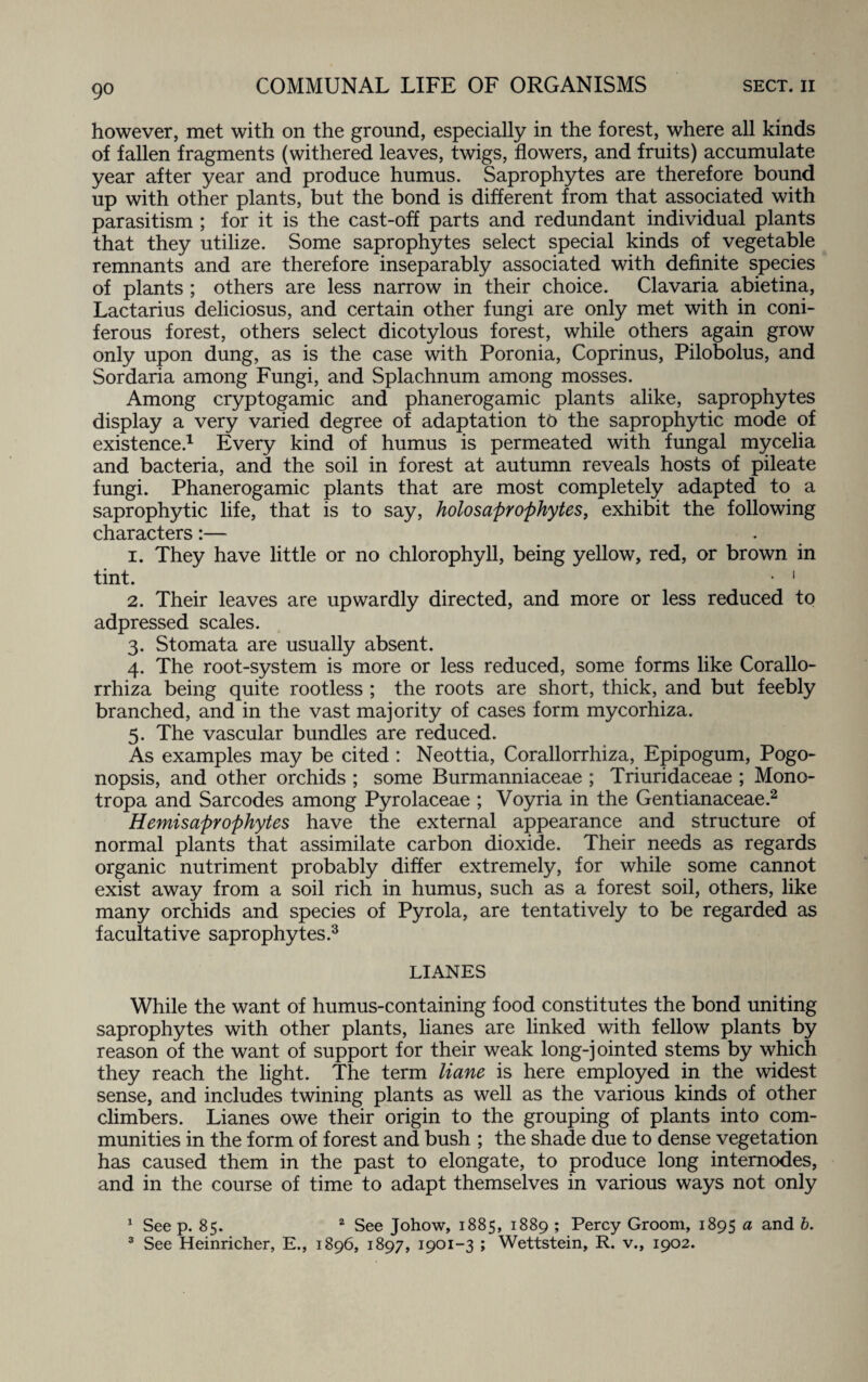however, met with on the ground, especially in the forest, where all kinds of fallen fragments (withered leaves, twigs, flowers, and fruits) accumulate year after year and produce humus. Saprophytes are therefore bound up with other plants, but the bond is different from that associated with parasitism ; for it is the cast-off parts and redundant individual plants that they utilize. Some saprophytes select special kinds of vegetable remnants and are therefore inseparably associated with definite species of plants ; others are less narrow in their choice. Clavaria abietina, Lactarius deliciosus, and certain other fungi are only met with in coni¬ ferous forest, others select dicotylous forest, while others again grow only upon dung, as is the case with Poronia, Coprinus, Pilobolus, and Sordaria among Fungi, and Splachnum among mosses. Among cryptogamic and phanerogamic plants alike, saprophytes display a very varied degree of adaptation to the saprophytic mode of existence.1 Every kind of humus is permeated with fungal mycelia and bacteria, and the soil in forest at autumn reveals hosts of pileate fungi. Phanerogamic plants that are most completely adapted to a saprophytic life, that is to say, holosaprophytes, exhibit the following characters:— 1. They have little or no chlorophyll, being yellow, red, or brown in tint. • 1 2. Their leaves are upwardly directed, and more or less reduced to adpressed scales. 3. Stomata are usually absent. 4. The root-system is more or less reduced, some forms like Corallo- rrhiza being quite rootless ; the roots are short, thick, and but feebly branched, and in the vast majority of cases form mycorhiza. 5. The vascular bundles are reduced. As examples may be cited : Neottia, Corallorrhiza, Epipogum, Pogo- nopsis, and other orchids ; some Burmanniaceae ; Triuridaceae ; Mono- tropa and Sarcodes among Pyrolaceae ; Voyria in the Gentianaceae.2 Hemisaprophytes have the external appearance and structure of normal plants that assimilate carbon dioxide. Their needs as regards organic nutriment probably differ extremely, for while some cannot exist away from a soil rich in humus, such as a forest soil, others, like many orchids and species of Pyrola, are tentatively to be regarded as facultative saprophytes.3 LIANES While the want of humus-containing food constitutes the bond uniting saprophytes with other plants, lianes are linked with fellow plants by reason of the want of support for their weak long-jointed stems by which they reach the light. The term liane is here employed in the widest sense, and includes twining plants as well as the various kinds of other climbers. Lianes owe their origin to the grouping of plants into com¬ munities in the form of forest and bush ; the shade due to dense vegetation has caused them in the past to elongate, to produce long internodes, and in the course of time to adapt themselves in various ways not only 1 See p. 85. 2 See Johow, 1885, 1889 ; Percy Groom, 1895 a and b. 3 See Heinricher, E., 1896, 1897, 1901-3 ; Wettstein, R. v., 1902.