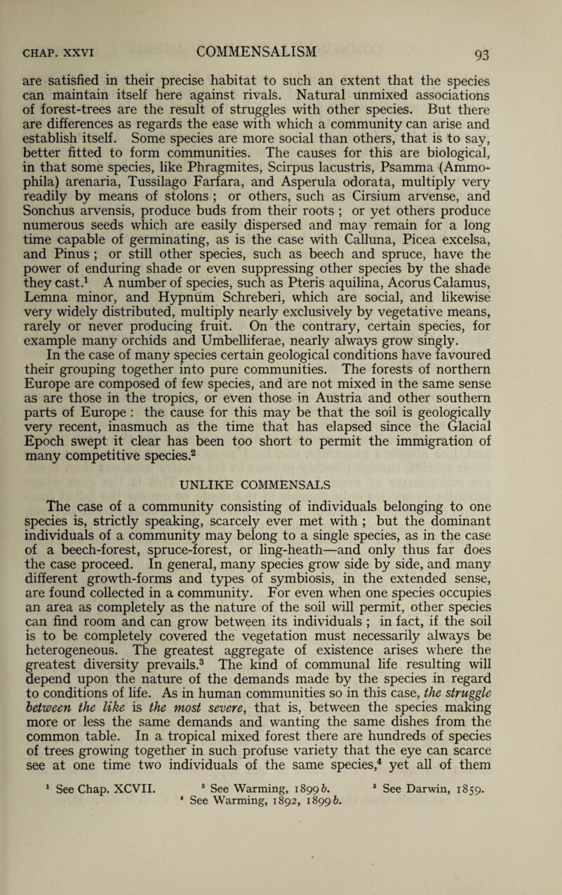 COMMENSALISM are satisfied in their precise habitat to such an extent that the species can maintain itself here against rivals. Natural unmixed associations of forest-trees are the result of struggles with other species. But there are differences as regards the ease with which a community can arise and establish itself. Some species are more social than others, that is to say, better fitted to form communities. The causes for this are biological, in that some species, like Phragmites, Scirpus lacustris, Psamma (Ammo- phila) arenaria, Tussilago Farfara, and Asperula odorata, multiply very readily by means of stolons ; or others, such as Cirsium arvense, and Sonchus arvensis, produce buds from their roots ; or yet others produce numerous seeds which are easily dispersed and may remain for a long time capable of germinating, as is the case with Calluna, Picea excelsa, and Pinus ; or still other species, such as beech and spruce, have the power of enduring shade or even suppressing other species by the shade they cast.1 A number of species, such as Pteris aquilina, Acorus Calamus, Lemna minor, and Hypnum Schreberi, which are social, and likewise very widely distributed, multiply nearly exclusively by vegetative means, rarely or never producing fruit. On the contrary, certain species, for example many orchids and Umbelliferae, nearly always grow singly. In the case of many species certain geological conditions have favoured their grouping together into pure communities. The forests of northern Europe are composed of few species, and are not mixed in the same sense as are those in the tropics, or even those in Austria and other southern parts of Europe : the cause for this may be that the soil is geologically very recent, inasmuch as the time that has elapsed since the Glacial Epoch swept it clear has been too short to permit the immigration of many competitive species.2 UNLIKE COMMENSALS The case of a community consisting of individuals belonging to one species is, strictly speaking, scarcely ever met with ; but the dominant individuals of a community may belong to a single species, as in the case of a beech-forest, spruce-forest, or ling-heath—and only thus far does the case proceed. In general, many species grow side by side, and many different growth-forms and types of symbiosis, in the extended sense, are found collected in a community. For even when one species occupies an area as completely as the nature of the soil will permit, other species can find room and can grow between its individuals ; in fact, if the soil is to be completely covered the vegetation must necessarily always be heterogeneous. The greatest aggregate of existence arises where the greatest diversity prevails.3 The kind of communal life resulting will depend upon the nature of the demands made by the species in regard to conditions of life. As in human communities so in this case, the struggle between the like is the most severe, that is, between the species making more or less the same demands and wanting the same dishes from the common table. In a tropical mixed forest there are hundreds of species of trees growing together in such profuse variety that the eye can scarce see at one time two individuals of the same species,4 yet all of them 1 See Chap. XCVII. 2 See Warming, 18996. 3 See Darwin, 1859. 4 See Warming, 1892, 18996.