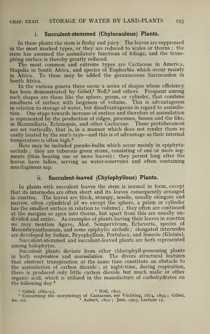 i. Succulent-stemmed (Chylocaulous) Plants. In these plants the stem is fleshy and juicy. The leaves are suppressed in the most marked types, or they are reduced to scales or thorns ; the stem has assumed the assimilatory functions of foliage, and the trans¬ piring surface is thereby greatly reduced. The most common and extreme types are Cactaceae in America, Stapelia in South Africa, and species of Euphorbia which occur mainly in Africa. To these may be added the geraniaceous Sarcocaulon in South Africa. In the various genera there occur a series of shapes whose efficiency has been demonstrated by Gobel,1 Noll,2 and others. Frequent among such shapes are those like the sphere, prism, or cylinder, that combine smallness of surface with largeness of volume. This is advantageous in relation to storage of water, but disadvantageous in regard to assimila¬ tion. One stage towards increase of surface and therefore of assimilation is represented by the production of ridges, processes, bosses and the like, in Mammillaria, Echinopsis, and other Cactaceae. These protuberances are set vertically, that is, in a manner which does not render them so easily heated by the sun’s rays—and this is of advantage as their internal temperature is often high.3 Here may be included pseudo-bulbs which occur mainly in epiphytic orchids ; they are tuberous green stems, consisting of one or more seg¬ ments (thus bearing one or more leaves) ; they persist long after the leaves have fallen, serving as water-reservoirs and often containing mucilaginous sap. ii. Succulent-leaved (Chylophyllous) Plants. In plants with succulent leaves the stem is normal in form, except that its internodes are often short and its leaves consequently arranged in rosettes. The leaves are thick, stumpy, sessile, usually elongate and narrow, often cylindrical (if we except the sphere, a prism or cylinder has the smallest surface in relation to volume) ; they often are continued at the margins or apex into thorns, but apart from this are usually un¬ divided and entire. As examples of plants having their leaves in rosettes we may mention Agave, Aloe, Sempervivum, Echeveria, species of Mesembryanthemum, and some epiphytic orchids; elongated internodes are developed by Sedum, Bryophyllum, Portulaca, and Senecio (Kleinia). Succulent-stemmed and succulent-leaved plants are both represented among halophytes. Succulent plants deviate from other chlorophyll-possessing plants in both respiration and assimilation. The divers structural features that obstruct transpiration at the same time constitute an obstacle to the assimilation of carbon dioxide ; at night-time, during respiration, there is produced only little carbon dioxide but much malic or other organic acid, which is utilized in the manufacture of carbohydrates on the following day.4 1 Gobel, 1889-93. 2 Noll, 1893. 3 Concerning the morphology of Cactaceae, see Vochting, 1874, 1894 ; Gobel, loc. cit. 4 Aubert, 1892 ; Jost, 1903, Lecture 15.