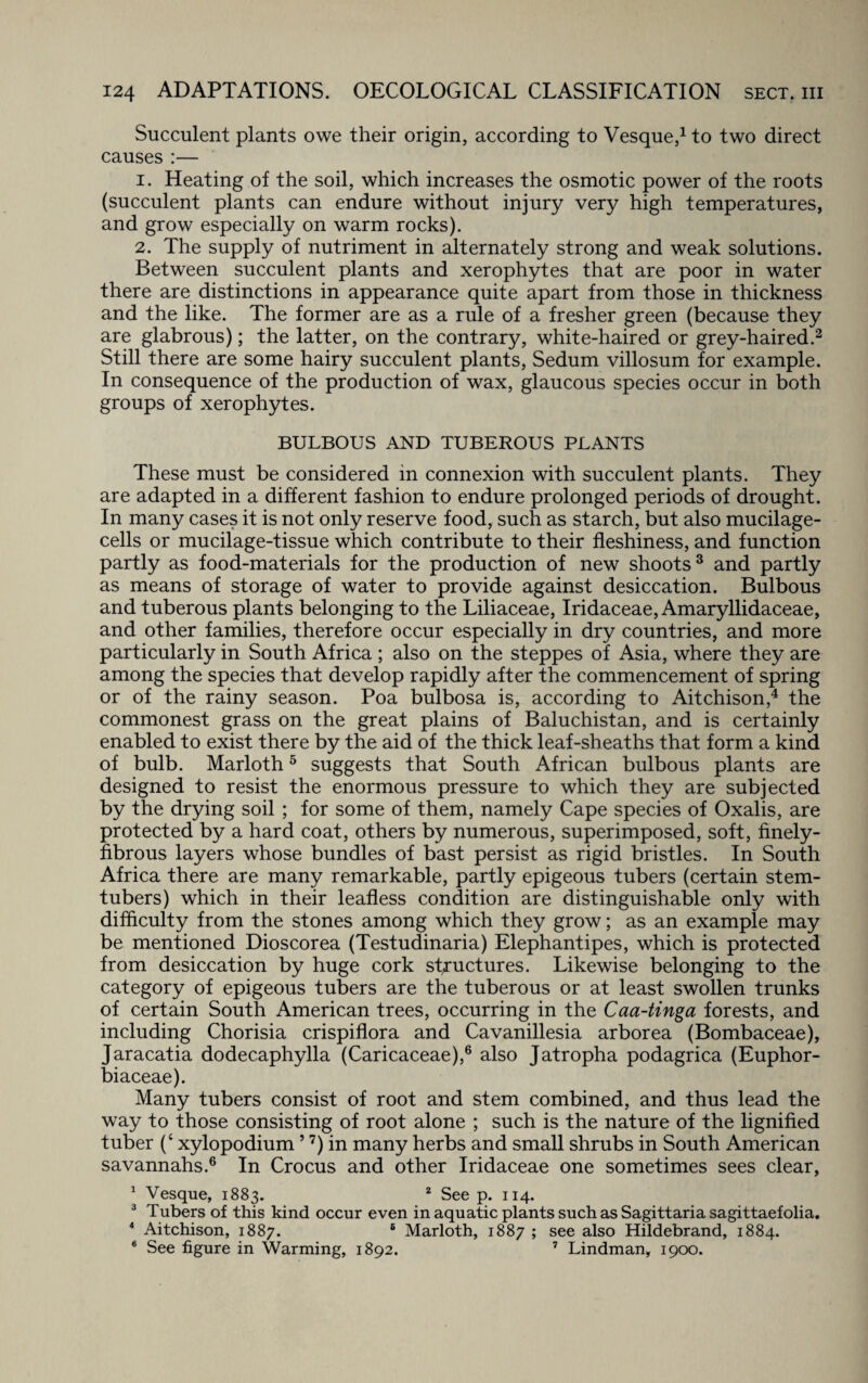 Succulent plants owe their origin, according to Vesque,1 to two direct causes :— 1. Heating of the soil, which increases the osmotic power of the roots (succulent plants can endure without injury very high temperatures, and grow especially on warm rocks). 2. The supply of nutriment in alternately strong and weak solutions. Between succulent plants and xerophytes that are poor in water there are distinctions in appearance quite apart from those in thickness and the like. The former are as a rule of a fresher green (because they are glabrous); the latter, on the contrary, white-haired or grey-haired.2 Still there are some hairy succulent plants, Sedum villosum for example. In consequence of the production of wax, glaucous species occur in both groups of xerophytes. BULBOUS AND TUBEROUS PLANTS These must be considered in connexion with succulent plants. They are adapted in a different fashion to endure prolonged periods of drought. In many cases it is not only reserve food, such as starch, but also mucilage- cells or mucilage-tissue which contribute to their fleshiness, and function partly as food-materials for the production of new shoots3 and partly as means of storage of water to provide against desiccation. Bulbous and tuberous plants belonging to the Liliaceae, Iridaceae, Amaryllidaceae, and other families, therefore occur especially in dry countries, and more particularly in South Africa ; also on the steppes of Asia, where they are among the species that develop rapidly after the commencement of spring or of the rainy season. Poa bulbosa is, according to Aitchison,4 the commonest grass on the great plains of Baluchistan, and is certainly enabled to exist there by the aid of the thick leaf-sheaths that form a kind of bulb. Marloth5 suggests that South African bulbous plants are designed to resist the enormous pressure to which they are subjected by the drying soil ; for some of them, namely Cape species of Oxalis, are protected by a hard coat, others by numerous, superimposed, soft, finely- fibrous layers whose bundles of bast persist as rigid bristles. In South Africa there are many remarkable, partly epigeous tubers (certain stem- tubers) which in their leafless condition are distinguishable only with difficulty from the stones among which they grow; as an example may be mentioned Dioscorea (Testudinaria) Elephantipes, which is protected from desiccation by huge cork structures. Likewise belonging to the category of epigeous tubers are the tuberous or at least swollen trunks of certain South American trees, occurring in the Caa-tinga forests, and including Chorisia crispiflora and Cavanillesia arborea (Bombaceae), Jaracatia dodec.aphylla (Caricaceae),6 also Jatropha podagrica (Euphor- biaceae). Many tubers consist of root and stem combined, and thus lead the way to those consisting of root alone ; such is the nature of the lignified tuber (‘ xylopodium5 7) in many herbs and small shrubs in South American savannahs.6 In Crocus and other Iridaceae one sometimes sees clear, 1 Vesque, 1883. 2 See p. 114. 3 Tubers of this kind occur even in aquatic plants such as Sagittaria sagittaefolia. 4 Aitchison, 1887. 6 Marloth, 1887 ; see also Hildebrand, 1884. 6 See figure in Warming, 1892. 7 Lindman, 1900.