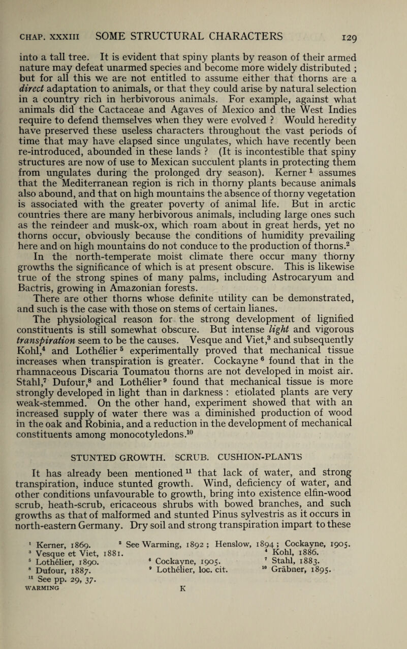into a tall tree. It is evident that spiny plants by reason of their armed nature may defeat unarmed species and become more widely distributed ; but for all this we are not entitled to assume either that thorns are a direct adaptation to animals, or that they could arise by natural selection in a country rich in herbivorous animals. For example, against what animals did the Cactaceae and Agaves of Mexico and the West Indies require to defend themselves when they were evolved ? Would heredity have preserved these useless characters throughout the vast periods of time that may have elapsed since ungulates, which have recently been re-introduced, abounded in these lands ? (It is incontestible that spiny structures are now of use to Mexican succulent plants in protecting them from ungulates during the prolonged dry season). Kerner1 assumes that the Mediterranean region is rich in thorny plants because animals also abound, and that on high mountains the absence of thorny vegetation is associated with the greater poverty of animal life. But in arctic countries there are many herbivorous animals, including large ones such as the reindeer and musk-ox, which roam about in great herds, yet no thorns occur, obviously because the conditions of humidity prevailing here and on high mountains do not conduce to the production of thorns.2 In the north-temperate moist climate there occur many thorny growths the significance of which is at present obscure. This is likewise true of the strong spines of many palms, including Astrocaryum and Bactris, growing in Amazonian forests. There are other thorns whose definite utility can be demonstrated, and such is the case with those on stems of certain lianes. The physiological reason for the strong development of lignified constituents is still somewhat obscure. But intense light and vigorous transpiration seem to be the causes. Vesque and Viet,3 and subsequently Kohl,4 and Lothelier5 experimentally proved that mechanical tissue increases when transpiration is greater. Cockayne 6 found that in the rhamnaceous Discaria Toumatou thorns are not developed in moist air. Stahl,7 Dufour,8 and Lothelier9 found that mechanical tissue is more strongly developed in light than in darkness : etiolated plants are very weak-stemmed. On the other hand, experiment showed that with an increased supply of water there was a diminished production of wood in the oak and Robinia, and a reduction in the development of mechanical constituents among monocotyledons.10 STUNTED GROWTH. SCRUB. CUSHION-PLANTS It has already been mentioned11 that lack of water, and strong transpiration, induce stunted growth. Wind, deficiency of water, and other conditions unfavourable to growth, bring into existence elfin-wood scrub, heath-scrub, ericaceous shrubs with bowed branches, and such growths as that of malformed and stunted Pinus sylvestris as it occurs in north-eastern Germany. Dry soil and strong transpiration impart to these I Kerner, 1869. 2 See Warming, 1892; Henslow, 1894; Cockayne, 1905. 3 Vesque et Viet, 1881. 4 Kohl, 1886. 5 Lothelier, 1890. 8 Cockayne, 1905. 7 Stahl, 1883. 8 Dufour, 1887. 9 Lothelier, loc. cit. 10 Grabner, 1895. II See Dp. 29, 37. warming K