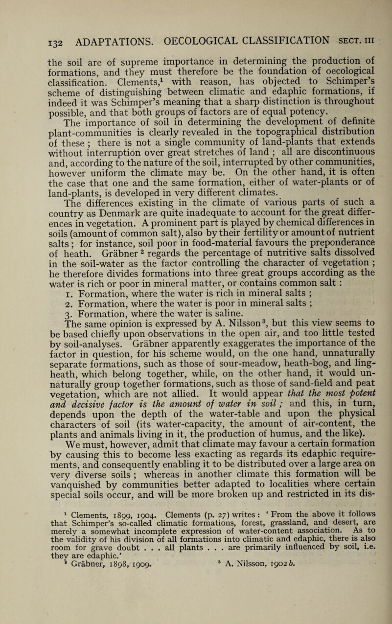 the soil are of supreme importance in determining the production of formations, and they must therefore be the foundation of oecological classification. Clements,1 with reason, has objected to Schimper’s scheme of distinguishing between climatic and edaphic formations, if indeed it was Schimper’s meaning that a sharp distinction is throughout possible, and that both groups of factors are of equal potency. The importance of soil in determining the development of definite plant-communities is clearly revealed in the topographical distribution of these ; there is not a single community of land-plants that extends without interruption over great stretches of land ; all are discontinuous and, according to the nature of the soil, interrupted by other communities, however uniform the climate may be. On the other hand, it is often the case that one and the same formation, either of water-plants or of land-plants, is developed in very different climates. The differences existing in the climate of various parts of such a country as Denmark are quite inadequate to account for the great differ¬ ences in vegetation. A prominent part is played by chemical differences in soils (amount of common salt), also by their fertility or amount of nutrient salts; for instance, soil poor in food-material favours the preponderance of heath. Grabner 2 regards the percentage of nutritive salts dissolved in the soil-water as the factor controlling the character of vegetation ; he therefore divides formations into three great groups according as the water is rich or poor in mineral matter, or contains common salt : 1. Formation, where the water is rich in mineral salts ; 2. Formation, where the water is poor in mineral salts ; 3. Formation, where the water is saline. The same opinion is expressed by A. Nilsson3, but this view seems to be based chiefly upon observations in the open air, and too little tested by soil-analyses. Grabner apparently exaggerates the importance of the factor in question, for his scheme would, on the one hand, unnaturally separate formations, such as those of sour-meadow, heath-bog, and ling- heath, which belong together, while, on the other hand, it would un¬ naturally group together formations, such as those of sand-field and peat vegetation, which are not allied. It would appear that the most potent and decisive factor is the amount of water in soil ; and this, in turn, depends upon the depth of the water-table and upon the physical characters of soil (its water-capacity, the amount of air-content, the plants and animals living in it, the production of humus, and the like). We must, however, admit that climate may favour a certain formation by causing this to become less exacting as regards its edaphic require¬ ments, and consequently enabling it to be distributed over a large area on very diverse soils ; whereas in another climate this formation will be vanquished by communities better adapted to localities where certain special soils occur, and will be more broken up and restricted in its dis- 1 Clements, 1899, 1904. Clements (p. 27) writes: ‘From the above it follows that Schimper’s so-called climatic formations, forest, grassland, and desert, are merely a somewhat incomplete expression of water-content association. As to the validity of his division of all formations into climatic and edaphic, there is also room for grave doubt ... all plants . . . are primarily influenced by soil, i.e. they are edaphic.’ 2 Grabner, 1898, 1909. 3 A. Nilsson, 19026.