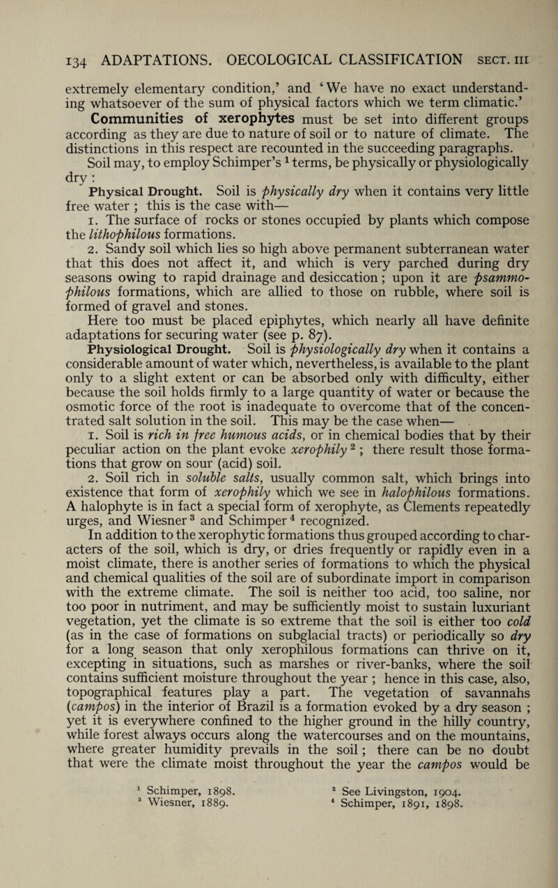 extremely elementary condition,’ and ‘We have no exact understand¬ ing whatsoever of the sum of physical factors which we term climatic.’ Communities of xerophytes must be set into different groups according as they are due to nature of soil or to nature of climate. The distinctions in this respect are recounted in the succeeding paragraphs. Soil may, to employ Schimper’s 1 terms, be physically or physiologically dry: Physical Drought. Soil is physically dry when it contains very little free water ; this is the case with— 1. The surface of rocks or stones occupied by plants which compose the lithophilous formations. 2. Sandy soil which lies so high above permanent subterranean water that this does not affect it, and which is very parched during dry seasons owing to rapid drainage and desiccation; upon it are psammo- philous formations, which are allied to those on rubble, where soil is formed of gravel and stones. Here too must be placed epiphytes, which nearly all have definite adaptations for securing water (see p. 87). Physiological Drought. Soil is physiologically dry when it contains a considerable amount of water which, nevertheless, is available to the plant only to a slight extent or can be absorbed only with difficulty, either because the soil holds firmly to a large quantity of water or because the osmotic force of the root is inadequate to overcome that of the concen¬ trated salt solution in the soil. This may be the case when— 1. Soil is rich in free humous acids, or in chemical bodies that by their peculiar action on the plant evoke xerophily2; there result those forma¬ tions that grow on sour (acid) soil. 2. Soil rich in soluble salts, usually common salt, which brings into existence that form of xerophily which we see in halophilous formations. A halophyte is in fact a special form of xerophyte, as Clements repeatedly urges, and Wiesner3 and Schimper4 recognized. In addition to the xerophytic formations thus grouped according to char¬ acters of the soil, which is dry, or dries frequently or rapidly even in a moist climate, there is another series of formations to which the physical and chemical qualities of the soil are of subordinate import in comparison with the extreme climate. The soil is neither too acid, too saline, nor too poor in nutriment, and may be sufficiently moist to sustain luxuriant vegetation, yet the climate is so extreme that the soil is either too cold (as in the case of formations on subglacial tracts) or periodically so dry for a long season that only xerophilous formations can thrive on it, excepting in situations, such as marshes or river-banks, where the soil contains sufficient moisture throughout the year ; hence in this case, also, topographical features play a part. The vegetation of savannahs (campos) in the interior of Brazil is a formation evoked by a dry season ; yet it is everywhere confined to the higher ground in the hilly country, while forest always occurs along the watercourses and on the mountains, where greater humidity prevails in the soil; there can be no doubt that were the climate moist throughout the year the campos would be 1 Schimper, 1898. 3 Wiesner, 1889. 2 See Livingston, 1904. 4 Schimper, 1891, 1898.