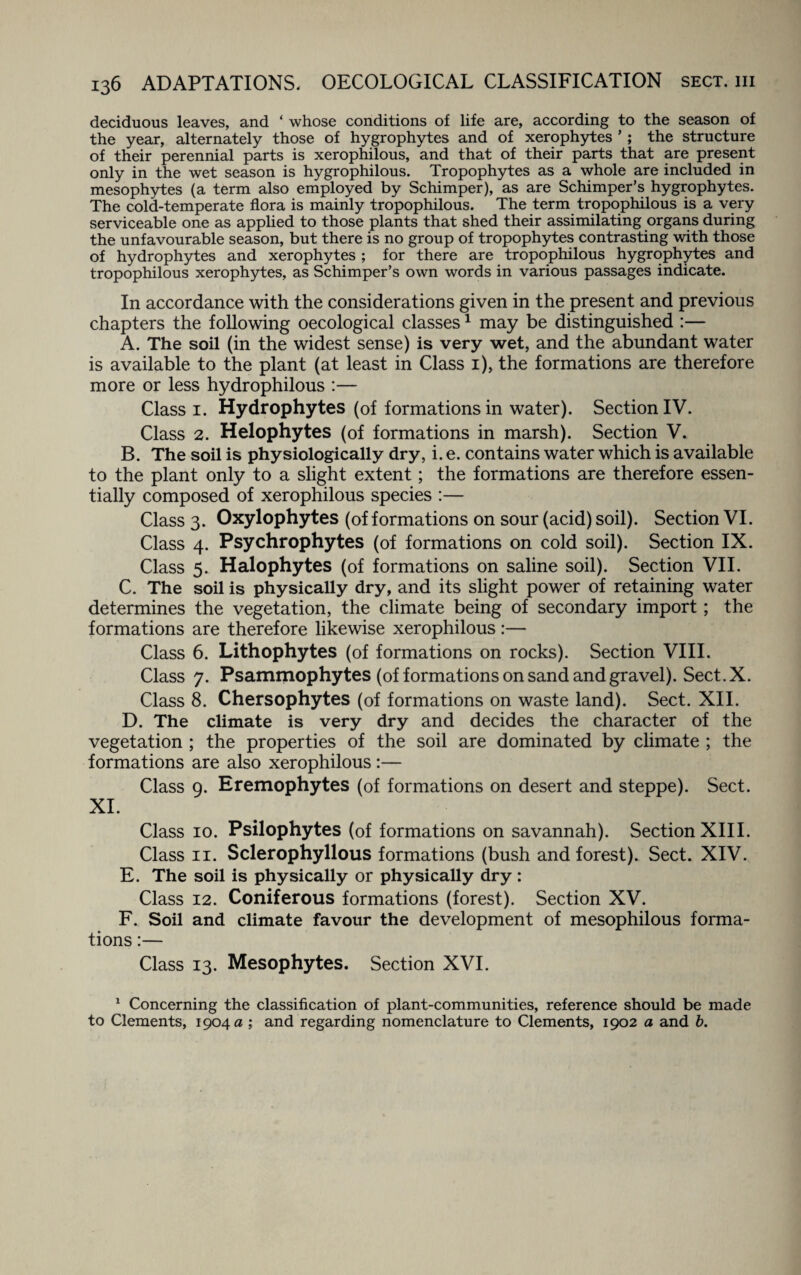 deciduous leaves, and ‘ whose conditions of life are, according to the season of the year, alternately those of hygrophytes and of xerophytes *; the structure of their perennial parts is xerophilous, and that of their parts that are present only in the wet season is hygrophilous. Tropophytes as a whole are included in mesophytes (a term also employed by Schimper), as are Schimper’s hygrophytes. The cold-temperate flora is mainly tropophilous. The term tropophilous is a very serviceable one as applied to those plants that shed their assimilating organs during the unfavourable season, but there is no group of tropophytes contrasting with those of hydrophytes and xerophytes ; for there are tropophilous hygrophytes and tropophilous xerophytes, as Schimper’s own words in various passages indicate. In accordance with the considerations given in the present and previous chapters the following oecological classes1 may be distinguished :— A. The soil (in the widest sense) is very wet, and the abundant water is available to the plant (at least in Class 1), the formations are therefore more or less hydrophilous :— Class 1. Hydrophytes (of formations in water). Section IV. Class 2. Helophytes (of formations in marsh). Section V. B. The soil is physiologically dry, i. e. contains water which is available to the plant only to a slight extent; the formations are therefore essen¬ tially composed of xerophilous species :— Class 3. Oxylophytes (of formations on sour (acid) soil). Section VI. Class 4. Psychrophytes (of formations on cold soil). Section IX. Class 5. Halophytes (of formations on saline soil). Section VII. C. The soil is physically dry, and its slight power of retaining water determines the vegetation, the climate being of secondary import; the formations are therefore likewise xerophilous:— Class 6. Lithophytes (of formations on rocks). Section VIII. Class 7. Psammophytes (of formations on sand and gravel). Sect. X. Class 8. Chersophytes (of formations on waste land). Sect. XII. D. The climate is very dry and decides the character of the vegetation ; the properties of the soil are dominated by climate ; the formations are also xerophilous :— Class 9. Eremophytes (of formations on desert and steppe). Sect. XI. Class 10. Psilophytes (of formations on savannah). Section XIII. Class 11. Sclerophyllous formations (bush and forest). Sect. XIV. E. The soil is physically or physically dry : Class 12. Coniferous formations (forest). Section XV. F. Soil and climate favour the development of mesophilous forma¬ tions :— Class 13. Mesophytes. Section XVI. 1 Concerning the classification of plant-communities, reference should be made to Clements, 1904 a ; and regarding nomenclature to Clements, 1902 a and b.