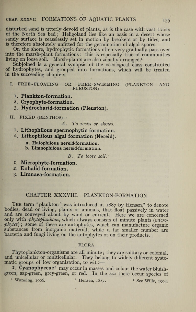 disturbed sand is utterly devoid of plants, as is the case with vast tracts of the North Sea bed ; Heligoland lies like an oasis in a desert whose sandy surface is ceaselessly set in motion by breakers or by tides, and is therefore absolutely unfitted for the germination of algal spores. On the shore, hydrophytic formations often very gradually pass over into the marsh-plant formations : this is especially true of communities living on loose soil. Marsh-plants are also zonally arranged.1 Subjoined is a general synopsis of the oecological class constituted of hydrophytes, and grouped into formations, which will be treated in the succeeding chapters. I. FREE-FLOATING OR FREE - SWIMMING (PLANKTON AND PLEUSTON)— 1. Plankton-formation. 2. Cryophyte-formation. 3. Hydrocharid-formation (Pleuston). II. FIXED (BENTHOS)—■ A. To rocks or stones. 1. Lithophilous spermophytic formation. 2. Lithophilous algal formation (Nereid). a. Halophilous nereid-formation. b. Limnophilous nereid-formation. B. To loose soil. 1. Microphyte-formation. 2. Enhalid-formation. 3. Limnaea-formation. CHAPTER XXXVIII. PLANKTON-FORMATION .The term ‘ plankton 5 was introduced in 1887 by Hensen,2 to denote bodies, dead or living, plants or animals, that float passively in water and are conveyed about by wind or current. Here we are concerned only with phytoplankton, which always consists of minute plants (micro¬ phytes); some of these are autophytes, which can manufacture organic substances from inorganic material, while a far smaller number are bacteria and fungi living on the autophytes or on their products. FLORA Phytoplankton-organisms are all minute; they are solitary or colonial, and unicellular or multicellular. They belong to widely different syste¬ matic groups of low organization, to wit:— 1. Cyanophyceae3 may occur in masses and colour the water bluish- green, sap-green, grey-green, or red. In the sea there occur species of 1 Warming, 1906. Hensen, 1887. 3 See Wille, 1904. t