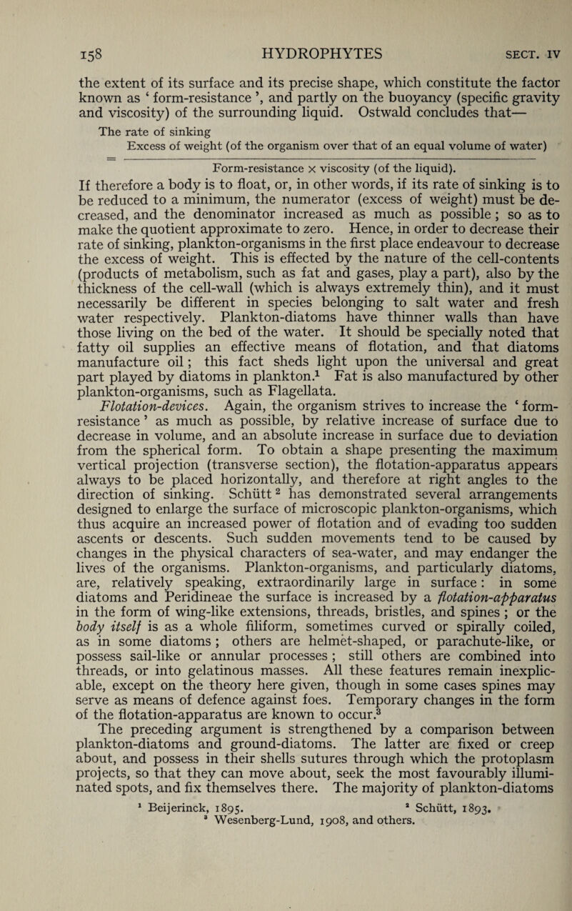 the extent of its surface and its precise shape, which constitute the factor known as ‘ form-resistance ’, and partly on the buoyancy (specific gravity and viscosity) of the surrounding liquid. Ostwald concludes that— The rate of sinking Excess of weight (of the organism over that of an equal volume of water) Form-resistance x viscosity (of the liquid). If therefore a body is to float, or, in other words, if its rate of sinking is to be reduced to a minimum, the numerator (excess of weight) must be de¬ creased, and the denominator increased as much as possible ; so as to make the quotient approximate to zero. Hence, in order to decrease their rate of sinking, plankton-organisms in the first place endeavour to decrease the excess of weight. This is effected by the nature of the cell-contents (products of metabolism, such as fat and gases, play a part), also by the thickness of the cell-wall (which is always extremely thin), and it must necessarily be different in species belonging to salt water and fresh water respectively. Plankton-diatoms have thinner walls than have those living on the bed of the water. It should be specially noted that fatty oil supplies an effective means of flotation, and that diatoms manufacture oil; this fact sheds light upon the universal and great part played by diatoms in plankton.1 Fat is also manufactured by other plankton-organisms, such as Flagellata. Flotation-devices. Again, the organism strives to increase the ‘ form- resistance 5 as much as possible, by relative increase of surface due to decrease in volume, and an absolute increase in surface due to deviation from the spherical form. To obtain a shape presenting the maximum vertical projection (transverse section), the flotation-apparatus appears always to be placed horizontally, and therefore at right angles to the direction of sinking. Schiitt2 has demonstrated several arrangements designed to enlarge the surface of microscopic plankton-organisms, which thus acquire an increased power of flotation and of evading too sudden ascents or descents. Such sudden movements tend to be caused by changes in the physical characters of sea-water, and may endanger the lives of the organisms. Plankton-organisms, and particularly diatoms, are, relatively speaking, extraordinarily large in surface: in some diatoms and Peridineae the surface is increased by a flotation-apparatus in the form of wing-like extensions, threads, bristles, and spines ; or the body itself is as a whole filiform, sometimes curved or spirally coiled, as in some diatoms ; others are helmet-shaped, or parachute-like, or possess sail-like or annular processes ; still others are combined into threads, or into gelatinous masses. All these features remain inexplic¬ able, except on the theory here given, though in some cases spines may serve as means of defence against foes. Temporary changes in the form of the flotation-apparatus are known to occur.3 The preceding argument is strengthened by a comparison between plankton-diatoms and ground-diatoms. The latter arc fixed or creep about, and possess in their shells sutures through which the protoplasm projects, so that they can move about, seek the most favourably illumi¬ nated spots, and fix themselves there. The majority of plankton-diatoms 1 Beijerinck, 1895. 2 Schutt, 1893. 3 Wesenberg-Lund, 1908, and others.