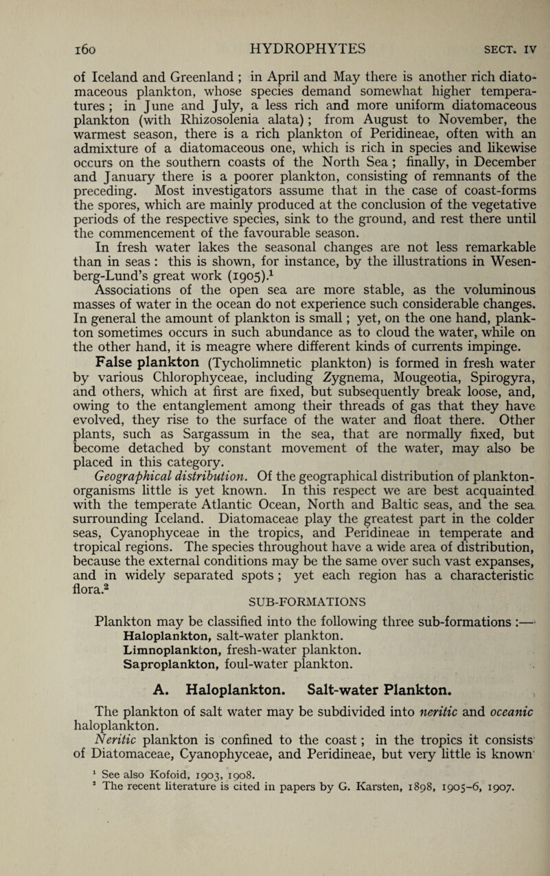 of Iceland and Greenland ; in April and May there is another rich diato- maceous plankton, whose species demand somewhat higher tempera¬ tures ; in June and July, a less rich and more uniform diatomaceous plankton (with Rhizosolenia alata); from August to November, the warmest season, there is a rich plankton of Peridineae, often with an admixture of a diatomaceous one, which is rich in species and likewise occurs on the southern coasts of the North Sea; finally, in December and January there is a poorer plankton, consisting of remnants of the preceding. Most investigators assume that in the case of coast-forms the spores, which are mainly produced at the conclusion of the vegetative periods of the respective species, sink to the ground, and rest there until the commencement of the favourable season. In fresh water lakes the seasonal changes are not less remarkable than in seas : this is shown, for instance, by the illustrations in Wesen- berg-Lund’s great work (1905).1 Associations of the open sea are more stable, as the voluminous masses of water in the ocean do not experience such considerable changes. In general the amount of plankton is small; yet, on the one hand, plank¬ ton sometimes occurs in such abundance as to cloud the water, while on the other hand, it is meagre where different kinds of currents impinge. False plankton (Tycholimnetic plankton) is formed in fresh water by various Chlorophyceae, including Zygnema, Mougeotia, Spirogyra, and others, which at first are fixed, but subsequently break loose, and, owing to the entanglement among their threads of gas that they have evolved, they rise to the surface of the water and float there. Other plants, such as Sargassum in the sea, that are normally fixed, but become detached by constant movement of the water, may also be placed in this category. Geographical distribution. Of the geographical distribution of plankton- organisms little is yet known. In this respect we are best acquainted with the temperate Atlantic Ocean, North and Baltic seas, and the sea surrounding Iceland. Diatomaceae play the greatest part in the colder seas, Cyanophyceae in the tropics, and Peridineae in temperate and tropical regions. The species throughout have a wide area of distribution, because the external conditions may be the same over such vast expanses, and in widely separated spots ; yet each region has a characteristic flora.2 SUB-FORMATIONS Plankton may be classified into the following three sub-formations :— Haloplankton, salt-water plankton. Limnoplankton, fresh-water plankton. Saproplankton, foul-water plankton. A. Haloplankton. Salt-water Plankton. The plankton of salt water may be subdivided into neritic and oceanic haloplankton. Neritic plankton is confined to the coast; in the tropics it consists of Diatomaceae, Cyanophyceae, and Peridineae, but very little is known 1 See also Kofoid, 1903, 1908.