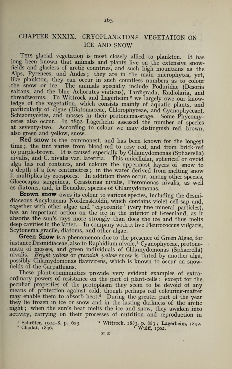 CHAPTER XXXIX. CRYOPLANKTON.1 VEGETATION ON ICE AND SNOW This glacial vegetation is most closely allied to plankton. It has long been known that animals and plants live on the extensive snow- fields and glaciers of arctic countries, and such high mountains as the Alps, Pyrenees, and Andes ; they are in the main microphytes, yet, like plankton, they can occur in such countless numbers as to colour the snow or ice. The animals specially include Poduridae (Desoria saltans, and the blue Achorutes viaticus), Tardigrada, Radiolaria, and threadworms. To Wittrock and Lagerheim2 we largely owe our know¬ ledge of the vegetation, which consists mainly of aquatic plants, and particularly of algae (Diatomaceae, Chlorophyceae, and Cyanophyceae), Schizomycetes, and mosses in their protonema-stage. Some Phycomy- cetes also occur. In 1892 Lagerheim assessed the number of species at seventy-two. According to colour we may distinguish red, brown, also green and yellow, snow. Red snow is the commonest, and has been known for the longest time ; the tint varies from blood-red to rosy red, and from brick-red to purple-brown. It is caused especially by Chlamydomonas (Sphaerella) nivalis, and C. nivalis var. lateritia. This unicellular, spherical or ovoid alga has red contents, and colours the uppermost layers of snow to a depth of a few centimetres ; in the water derived from melting snow it multiplies by zoospores. In addition there occur, among other species, Gloeocapsa sanguinea, Cerasterias nivalis, Pteromonas nivalis, as well as diatoms, and, in Ecuador, species of Chlamydomonas. Brown snow owes its colour to various species, including the desmi- diaceous Ancylonema Nordenskioldii, which contains violet cell-sap and, together with other algae and ‘ cryoconite ’ (very fine mineral particles), has an important action on the ice in the interior of Greenland, as it absorbs the sun’s rays more strongly than does the ice and thus melts deep cavities in the latter. In company with it live Pleurococcus vulgaris, Scytonema gracile, diatoms, and other algae. Green Snow is a phenomenon due to the presence of Green Algae, for instance Desmidiaceae, also to Raphidium nivale,3 Cyanophyceae, protone- mata of mosses, and green individuals of Chlamydomonas (Sphaerella) nivalis. Bright yellow or greenish yellow snow is tinted by another alga, possibly Chlamydomonas flavivirens, which is known to occur on snow- fields of the Carpathians. These plant-communities provide very evident examples of extra¬ ordinary powers of resistance on the part of plant-cells : except for the peculiar properties of the protoplasm they seem to be devoid of any means of protection against cold, though perhaps red colouring-matter may enable them to absorb heat.4 During the greater part of the year they lie frozen in ice or snow and in the lasting darkness of the arctic night; when the sun’s heat melts the ice and snow, they awaken into activity, carrying on their processes of nutrition and reproduction in 1 Schroter, 1904-8, p. 623. 2 Wittrock, 1883, p. 883 ; Lagerheim, 1892. 3 Chodat, 1896. 4 Wulff, 1902. M 2