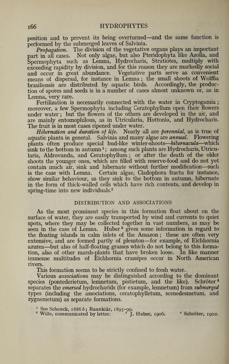 position and to prevent its being overturned—and the same function is performed by the submerged leaves of Salvinia. Propagation. The division of the vegetative organs plays an important part in all cases. Not only algae, but also Pteridophyta like Azolla, and Spermophyta such as Lemna, Hydrocharis, Stratiotes, multiply with exceeding rapidity by division, and for this reason they are markedly social and occur in great abundance. Vegetative parts serve as convenient means of dispersal, for instance in Lemna; the small shoots of Wolffia brasiliensis are distributed by aquatic birds. Accordingly, the produc¬ tion of spores and seeds is in a number of cases almost unknown or, as in Lemna, very rare. Fertilization is necessarily connected with the water in Cryptogamia ; moreover, a few Spermophyta including Ceratophyllum open their flowers under water; but the flowers of the others are developed in the air, and are mainly entomophilous, as in Utricularia, Hottonia, and Hydrocharis. The fruit is in most cases ripened under water. Hibernation and duration of life. Nearly all are perennial, as is true of aquatic plants in general. Salvinia and many algae are annual. Flowering plants often produce special bud-like winter-shoots—hibernacula—which sink to the bottom in autumn1; among such plants are Hydrocharis, Utricu¬ laria, Aldrovanda, and Ceratophyllum; or after the death of the older shoots the younger ones, which are filled with reserve-food and do not yet contain much air, sink and hibernate without further modification—such is the case with Lemna. Certain algae, Cladophora fracta for instance, show similar behaviour, as they sink to the bottom in autumn, hibernate in the form of thick-walled cells which have rich contents, and develop in spring-time into new individuals.2 DISTRIBUTION AND ASSOCIATIONS As the most prominent species in this formation float about on the surface of water, they are easily transported by wind and currents to quiet spots, where they may be collected together in vast numbers, as may be seen in the case of Lemna. Huber3 gives some information in regard to the floating islands in calm inlets of the Amazon; these are often very extensive, and are formed partly of pleuston—for example, of Eichhomia azurea—but also of half-floating grasses which do not belong to this forma¬ tion, also of other marsh-plants that have broken loose. In like manner immense multitudes of Eichhornia crassipes occur in North American rivers. This formation seems to be strictly confined to fresh water. Various associations may be distinguished according to the dominant species (pontederietum, lemnetum, pistietum, and the like). Schroter4 separates the emersed hydrocharids (for example, lemnetum) from submerged types (including the associations, ceratophylletum, scenedesmetum, and zygnemetum) as separate formations. 1 See Schenck, 1886 b; Raunkiar, 1895-99. 2 Wille, communicated by letter. 3 J. Huber, 1906. 4 Schroter, 1902.