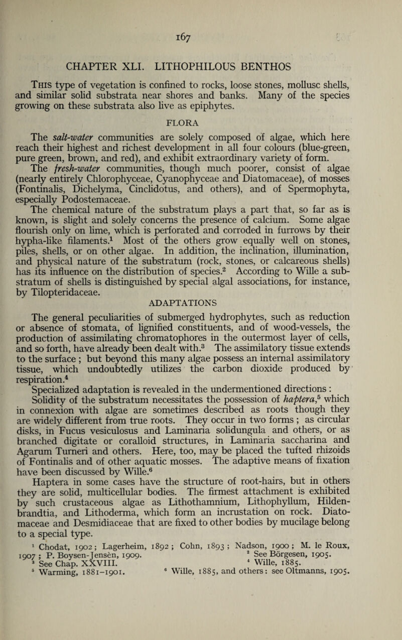 CHAPTER XLI. LITHOPHILOUS BENTHOS This type of vegetation is confined to rocks, loose stones, mollusc shells, and similar solid substrata near shores and banks. Many of the species growing on these substrata also live as epiphytes. FLORA The salt-water communities are solely composed of algae, which here reach their highest and richest development in all four colours (blue-green, pure green, brown, and red), and exhibit extraordinary variety of form. The fresh-water communities, though much poorer, consist of algae (nearly entirely Chlorophyceae, Cyanophyceae and Diatomaceae), of mosses (Fontinalis, Dichelyma, Cinclidotus, and others), and of Spermophyta, especially Podostemaceae. The chemical nature of the substratum plays a part that, so far as is known, is slight and solely concerns the presence of calcium. Some algae flourish only on lime, which is perforated and corroded in furrows by their hypha-like filaments.1 Most of the others grow equally well on stones, piles, shells, or on other algae. In addition, the inclination, illumination, and physical nature of the substratum (rock, stones, or calcareous shells) has its influence on the distribution of species.2 According to Wille a sub¬ stratum of shells is distinguished by special algal associations, for instance, by Tilopteridaceae. ADAPTATIONS The general peculiarities of submerged hydrophytes, such as reduction or absence of stomata, of lignified constituents, and of wood-vessels, the production of assimilating chromatophores in the outermost layer of cells, and so forth, have already been dealt with.3 The assimilatory tissue extends to the surface ; but beyond this many algae possess an internal assimilatory tissue, which undoubtedly utilizes the carbon dioxide produced by respiration.4 Specialized adaptation is revealed in the undermentioned directions : Solidity of the substratum necessitates the possession of haptera,5 which in connexion with algae are sometimes described as roots though they are widely different from true roots. They occur in two forms ; as circular disks, in Fucus vesiculosus and Laminaria solidungula and others, or as branched digitate or coralloid structures, in Laminaria saccharina and Agarum Turneri and others. Here, too, may be placed the tufted rhizoids of Fontinalis and of other aquatic mosses. The adaptive means of fixation have been discussed by Wille.6 Haptera in some cases have the structure of root-hairs, but in others they are solid, multicellular bodies. The firmest attachment is exhibited by such crustaceous algae as Lithothamnium, Lithophyllum, Hilden- brandtia, and Lithoderma, which form an incrustation on rock. Diato¬ maceae and Desmidiaceae that are fixed to other bodies by mucilage belong to a special type. 1 Chodat, 1902; Lagerheim, 1892; Cohn, 1893; Nadson, 1900; M. le Roux, 1907 ; P. Boysen-Jensen, 1909. “ See Borgesen, 1905* 3 See Chap. XXVIII. 4 Wille, 1885. 5 Warming, 1881-1901. 6 Wille, 1885, and others: see Oltmanns, 1905.