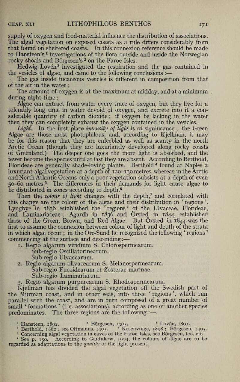 supply of oxygen and food-material influence the distribution of associations. The algal vegetation on exposed coasts as a rule differs considerably from that found on sheltered coasts. In this connexion reference should be made to Hansteen’s1 investigations of the flora outside and inside the Norwegian rocky shoals and Borgesen’s2 on the Faroe Isles. Hedwig Loven3 investigated the respiration and the gas contained in the vesicles of algae, and came to the following conclusions :— The gas inside fucaceous vesicles is different in composition from that of the air in the water ; The amount of oxygen is at the maximum at midday, and at a minimum during night-time ; Algae can extract from water every trace of oxygen, but they live for a tolerably long time in water devoid of oxygen, and excrete into it a con¬ siderable quantity of carbon dioxide ; if oxygen be lacking in the water then they can completely exhaust the oxygen contained in the vesicles. Light. In the first place intensity of light is of significance ; the Green Algae are those most photophilous, and, according to Kjellman, it may be for this reason that they are enfeebled as well as scanty in the north Arctic Ocean (though they are luxuriantly developed along rocky coasts of Greenland.) The deeper one goes the more fight is absorbed, and the fewer become the species until at last they are absent. According to Berthold, Florideae are generally shade-loving plants. Berthold4 found at Naples a luxuriant algal vegetation at a depth of 120-130 metres, whereas in the Arctic and North Atlantic Oceans only a poor vegetation subsists at a depth of even 50-60 metres.5 The differences in their demands for fight cause algae to be distributed in zones according to depth.6 Then the colour of light changes with the depth,7 and correlated with this change are the colour of the algae and their distribution in ‘ regions ’. Lyngbye in 1836 established the 4 regions5 of the Ulvaceae, Florideae, and Laminariaceae; Agardh in 1836 and Orsted in 1844, established those of the Green, Brown, and Red Algae. But Orsted in 1844 was the first to assume the connexion between colour of fight and depth of the strata in which algae occur ; in the Ore-Sund he recognized the following 4 regions ’ commencing at the surface and descending:— 1. Regio algarum viridium S. Chlorospermearum. Sub-regio Oscillatorinearum. Sub-regio Ulvacearum. 2. Regio algarum olivacearum S. Melanospermearum. Sub-regio Fucoidearum et Zosterae marinae. Sub-regio Laminariarum. 3. Regio algarum purpurearum S. Rhodospermearum. Kjellman has divided the algal vegetation off the Swedish part of the Murman coast, and in other seas, into three 4 regions ’, which run parallel with the coast, and are in turn composed of a great number of small 4 formations ’ (i. e. associations), according as one or another species predominates. The three regions are the following :— 1 Hansteen, 1892. 2 Borgesen, 1905. 3 Loven, 1891. 4 Berthold, 1882; see Oltmanns, 1905. 5 Rosenvinge, 1898; Borgesen, 1905. Concerning algal vegetation in caves of the Faroe Isles, see Borgesen, loc. cit. 7 See p. 150. According to Gaidukow, 1904, the colours of algae are to be regarded as adaptations to the quality of the light present.