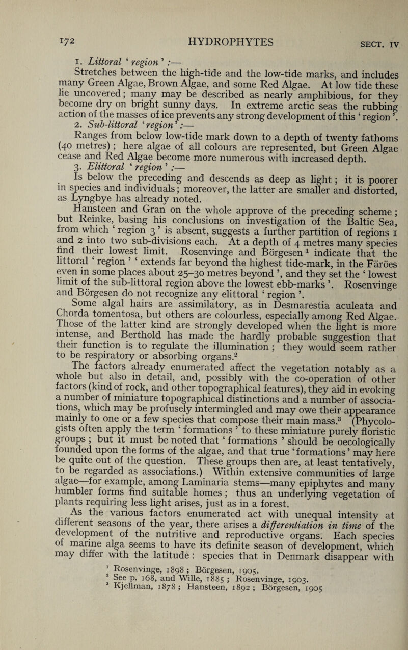 1. Littoral 4 region 5 :— Stretches between the high-tide and the low-tide marks, and includes many Green Algae, Brown Algae, and some Red Algae. At low tide these he uncovered; many may be described as nearly amphibious, for they become dry on bright sunny days. In extreme arctic seas the rubbing action of the masses of ice prevents any strong development of this 4 region ’. 2. Sub-littoral ‘region*:— Ranges from below low-tide mark down to a depth of twenty fathoms (40 metres); here algae of all colours are represented, but Green Algae cease and Red Algae become more numerous with increased depth. 3. Elittoral 4 region 5 ;— Is below the preceding and descends as deep as light; it is poorer in species and individuals; moreover, the latter are smaller and distorted, as Lyngbye has already noted. Hansteen and Gran on the whole approve of the preceding scheme ; but Reinke^ basing his conclusions on investigation of the Baltic Sea, from which 4 region 3 5 is absent, suggests a further partition of regions 1 and 2 into two sub-divisions each. At a depth of 4 metres many species find their lowest limit. Rosenvinge and Borgesen1 indicate that the littoral 4 region 5 4 extends far beyond the highest tide-mark, in the Faroes even m some places about 25-30 metres beyond ’, and they set the 4 lowest limit of the sub-littoral region above the lowest ebb-marks \ Rosen vinge and Borgesen do not recognize any elittoral 4 region ’. Some algal hairs are assimilatory, as in Desmarestia aculeata and Chorda tomentosa, but others are colourless, especially among Red Algae. Those of the latter kind are strongly developed when the light is more intense, and Berthold has made the hardly probable suggestion that their function is to regulate the illumination ; they would seem rather to be respiratory or absorbing organs.2 The factors already enumerated affect the vegetation notably as a whole but also in detail, and, possibly with the co-operation of other factors (kind of rock, and other topographical features), they aid in evoking a number of miniature topographical distinctions and a number of associa¬ tions, which may be profusely intermingled and may owe their appearance mainly to one or a few species that compose their main mass.3 (Phycolo- gists often apply the term 4 formations 5 to these miniature purely floristic groups ; but it must be noted that 4 formations 5 should be oecologically founded upon the forms of the algae, and that true ‘formations5 may here be quite out of the question. These groups then are, at least tentatively, to be regarded as associations.) Within extensive communities of large algae—for example, among Laminaria stems—many epiphytes and many humblei forms find suitable homes ; thus an underlying vegetation of plants requiring less light arises, just as in a forest. As the various factors enumerated act with unequal intensity at different seasons of the year, there arises a differentiation in time of the development of the nutritive and reproductive organs. Each species of marine alga seems to have its definite season of development, which may differ with the latitude : species that in Denmark disappear with ’ Rosen vinge, 1898 ; Borgesen, 1905. 1 See p. 168, and Wille, 1885 > Rosenvinge, 1903. Kjellman, 1878 ; Hansteen, 1892 ; Borgesen, 1905