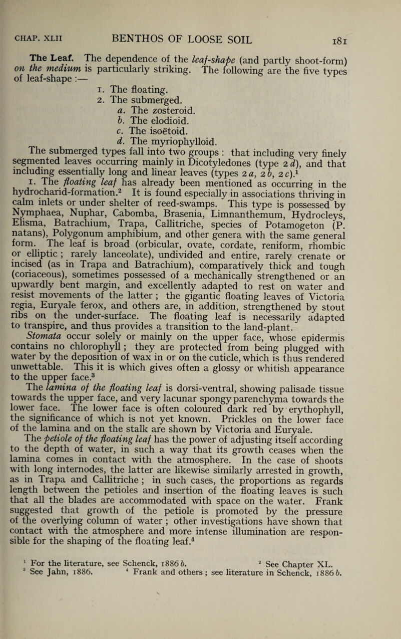 The Leaf. The dependence of the leaf-shape (and partly shoot-form) on the medium is particularly striking. The following are the five types of leaf-shape :— 1. The floating. 2. The submerged. a. The zosteroid. h. The elodioid. c. The isoetoid. d. The myriophylloid. The submerged types fall into two groups : that including very finely segmented leaves occurring mainly in Dicotyledones (type 2 d), and that including essentially long and linear leaves (types 2 a, 2 h, 2 c).1 1. The floating leaf has already been mentioned as occurring in the hydrocharid-formation.2 It is found especially in associations thriving in calm inlets or under shelter of reed-swamps. This type is possessed by Nymphaea, Nuphar, Cabomba, Brasenia, Limnanthemum, Hydrocleys, Elisma, Batrachium, Trapa, Callitriche, species of Potamogeton (P. natans), Polygonum amphibium, and other genera with the same general form. The leaf is broad (orbicular, ovate, cordate, reniform, rhombic 01 elliptic ; rarely lanceolate), undivided and entire, rarely crenate or incised (as in Trapa and Batrachium), comparatively thick and tough (coriaceous), sometimes possessed of a mechanically strengthened or an upwardly bent margin, and excellently adapted to rest on water and resist movements of the latter ; the gigantic floating leaves of Victoria regia, Euryale ferox, and others are, in addition, strengthened by stout ribs on the under-surface. The floating leaf is necessarily adapted to transpire, and thus provides a transition to the land-plant. Stomata occur solely or mainly on the upper face, whose epidermis contains no chlorophyll; they are protected from being plugged with water by the deposition of wax in or on the cuticle, which is thus rendered unwettable. This it is which gives often a glossy or whitish appearance to the upper face.3 The lamina of the floating leaf is dorsi-ventral, showing palisade tissue towards the upper face, and very lacunar spongy parenchyma towards the lower face. The lower face is often coloured dark red by erythophyll, the significance of which is not yet known. Prickles on the lower face of the lamina and on the stalk are shown by Victoria and Euryale. The petiole of the floating leaf has the power of adjusting itself according to the depth of water, in such a way that its growth ceases when the lamina comes in contact with the atmosphere. In the case of shoots with long internodes, the latter are likewise similarly arrested in growth, as in Trapa and Callitriche ; in such cases, the proportions as regards length between the petioles and insertion of the floating leaves is such that all the blades are accommodated with space on the water. Frank suggested that growth of the petiole is promoted by the pressure of the overlying column of water ; other investigations have shown that contact with the atmosphere and more intense illumination are respon¬ sible for the shaping of the floating leaf.4 1 For the literature, see Schenck, 1886 b. 2 See Chapter XL. 3 See Jahn, 1886. 4 Frank and others ; see literature in Schenck, 1886 6.