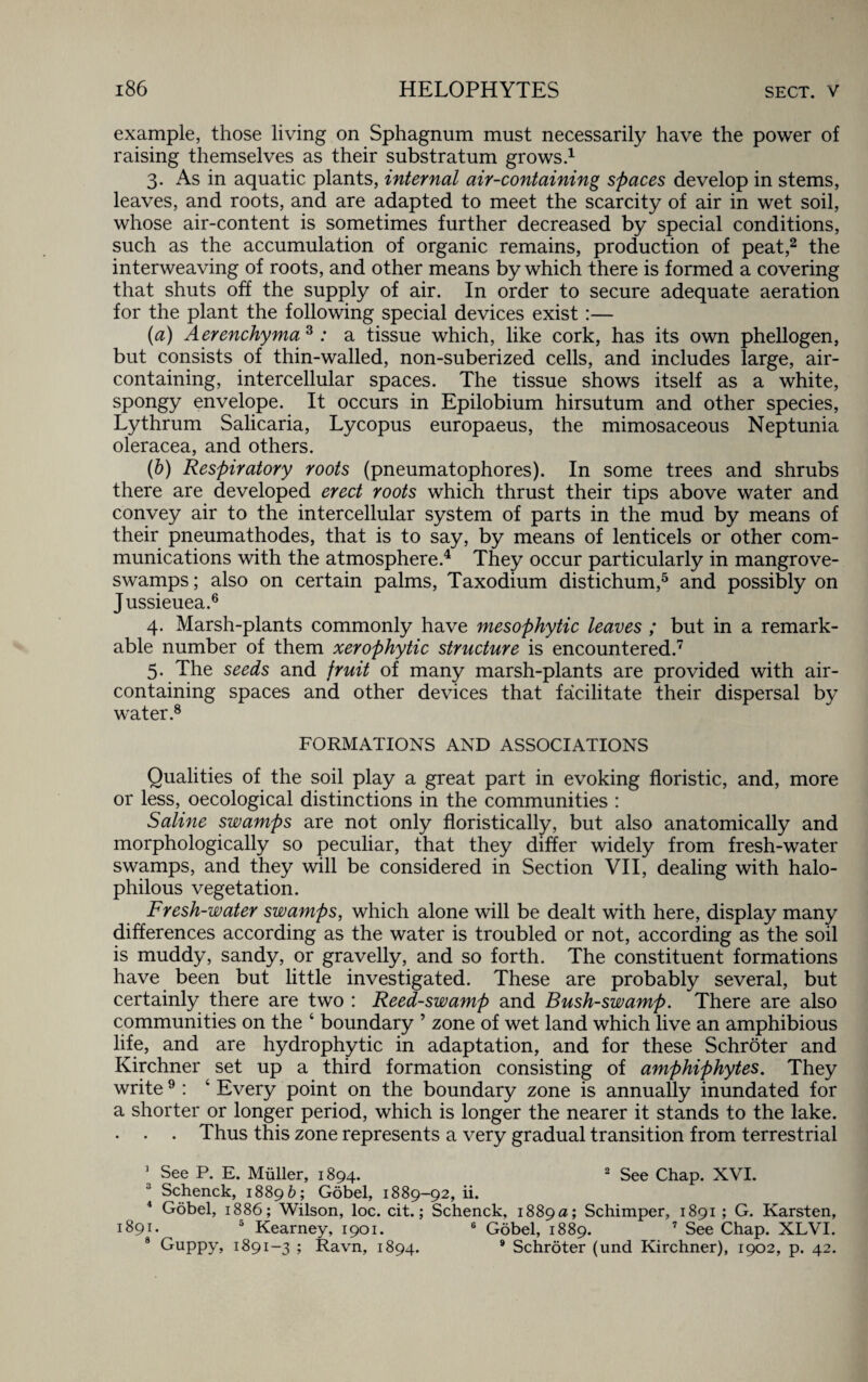 example, those living on Sphagnum must necessarily have the power of raising themselves as their substratum grows.1 3. As in aquatic plants, internal air-containing spaces develop in stems, leaves, and roots, and are adapted to meet the scarcity of air in wet soil, whose air-content is sometimes further decreased by special conditions, such as the accumulation of organic remains, production of peat,2 the interweaving of roots, and other means by which there is formed a covering that shuts off the supply of air. In order to secure adequate aeration for the plant the following special devices exist:— (a) Aerenchyma3 : a tissue which, like cork, has its own phellogen, but consists of thin-walled, non-suberized cells, and includes large, air- containing, intercellular spaces. The tissue shows itself as a white, spongy envelope. It occurs in Epilobium hirsutum and other species, Lythrum Salicaria, Lycopus europaeus, the mimosaceous Neptunia oleracea, and others. (b) Respiratory roots (pneumatophores). In some trees and shrubs there are developed erect roots which thrust their tips above water and convey air to the intercellular system of parts in the mud by means of their pneumathodes, that is to say, by means of lenticels or other com¬ munications with the atmosphere.4 They occur particularly in mangrove- swamps; also on certain palms, Taxodium distichum,5 and possibly on Jussieuea.6 4. Marsh-plants commonly have mesophytic leaves ; but in a remark¬ able number of them xerophytic structure is encountered.7 5. The seeds and fruit of many marsh-plants are provided with air- containing spaces and other devices that facilitate their dispersal by water.8 FORMATIONS AND ASSOCIATIONS Qualities of the soil play a great part in evoking floristic, and, more or less, oecological distinctions in the communities : Saline swamps are not only floristically, but also anatomically and morphologically so peculiar, that they differ widely from fresh-water swamps, and they will be considered in Section VII, dealing with halo- philous vegetation. Fresh-water swamps, which alone will be dealt with here, display many differences according as the water is troubled or not, according as the soil is muddy, sandy, or gravelly, and so forth. The constituent formations have been but little investigated. These are probably several, but certainly there are two : Reed-swamp and Bush-swamp. There are also communities on the 4 boundary ’ zone of wet land which live an amphibious life, and are hydrophytic in adaptation, and for these Schroter and Kirchner set up a third formation consisting of amphiphytes. They write9: 4 Every point on the boundary zone is annually inundated for a shorter or longer period, which is longer the nearer it stands to the lake. . . . Thus this zone represents a very gradual transition from terrestrial 1 See P. E. Muller, 1894. 2 See Chap. XVI. 3 Schenck, 18896 ; Gobel, 1889-92, ii. 4 Gobel, 1886; Wilson, loc. cit.; Schenck, 1889a; Schimper, 1891 ; G. Karsten, 1891. 5 Kearney, 1901. 6 Gobel, 1889. 7 See Chap. XLVI. 8 Guppy, 1891-3 ; Ravn, 1894. 9 Schroter (und Kirchner), 1902, p. 42.
