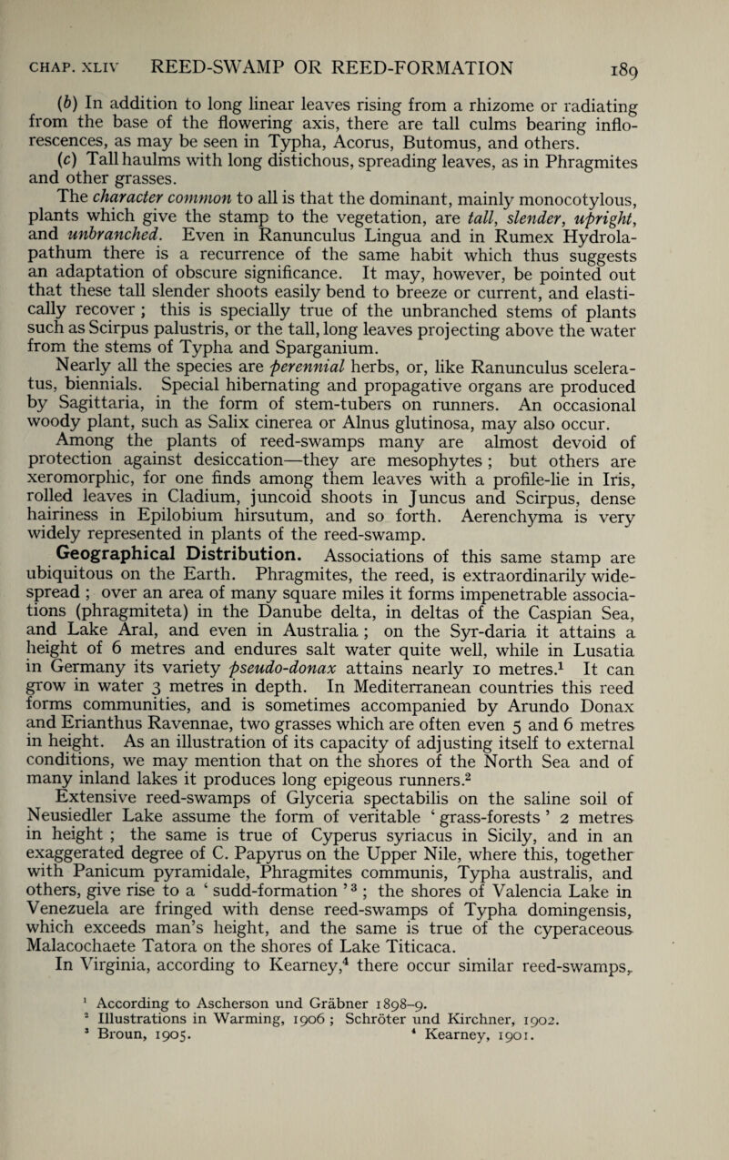 (b) In addition to long linear leaves rising from a rhizome or radiating from the base of the flowering axis, there are tall culms bearing inflo¬ rescences, as may be seen in Typha, Acorus, Butomus, and others. (c) Tall haulms with long distichous, spreading leaves, as in Phragmites and other grasses. The character common to all is that the dominant, mainly monocotylous, plants which give the stamp to the vegetation, are tall, slender, upright, and unbranched. Even in Ranunculus Lingua and in Rumex Hydrola- pathum there is a recurrence of the same habit which thus suggests an adaptation of obscure significance. It may, however, be pointed out that these tall slender shoots easily bend to breeze or current, and elasti¬ cally recover ; this is specially true of the unbranched stems of plants such as Scirpus palustris, or the tall, long leaves projecting above the water from the stems of Typha and Sparganium. Nearly all the species are perennial herbs, or, like Ranunculus scelera- tus, biennials. Special hibernating and propagative organs are produced by Sagittaria, in the form of stem-tubers on runners. An occasional woody plant, such as Salix cinerea or Alnus glutinosa, may also occur. Among the plants of reed-swamps many are almost devoid of protection against desiccation—they are mesophytes ; but others are xeromorphic, for one finds among them leaves with a profile-lie in Iris, rolled leaves in Cladium, juncoid shoots in Juncus and Scirpus, dense hairiness in Epilobium hirsutum, and so forth. Aerenchyma is very widely represented in plants of the reed-swamp. Geographical Distribution. Associations of this same stamp are ubiquitous on the Earth. Phragmites, the reed, is extraordinarily wide¬ spread ; over an area of many square miles it forms impenetrable associa¬ tions (phragmiteta) in the Danube delta, in deltas of the Caspian Sea, and Lake Aral, and even in Australia ; on the Syr-daria it attains a height of 6 metres and endures salt water quite well, while in Lusatia in Germany its variety pseudo-donax attains nearly 10 metres.1 It can grow in water 3 metres in depth. In Mediterranean countries this reed forms communities, and is sometimes accompanied by Arundo Donax and Erianthus Ravennae, two grasses which are often even 5 and 6 metres in height. As an illustration of its capacity of adjusting itself to external conditions, we may mention that on the shores of the North Sea and of many inland lakes it produces long epigeous runners.2 Extensive reed-swamps of Glyceria spectabilis on the saline soil of Neusiedler Lake assume the form of veritable 4 grass-forests ’ 2 metres in height ; the same is true of Cyperus syriacus in Sicily, and in an exaggerated degree of C. Papyrus on the Upper Nile, where this, together with Panicum pyramidale, Phragmites communis, Typha australis, and others, give rise to a 4 sudd-formation ’3 ; the shores of Valencia Lake in Venezuela are fringed with dense reed-swamps of Typha domingensis, which exceeds man’s height, and the same is true of the cyperaceous Malacochaete Tatora on the shores of Lake Titicaca. In Virginia, according to Kearney,4 there occur similar reed-swamps,. 1 According to Ascherson und Grabner 1898-9. 2 Illustrations in Warming, 1906 ; Schroter und Kirchner, 1902. 3 Broun, 1905. 1 Kearney, 1901.