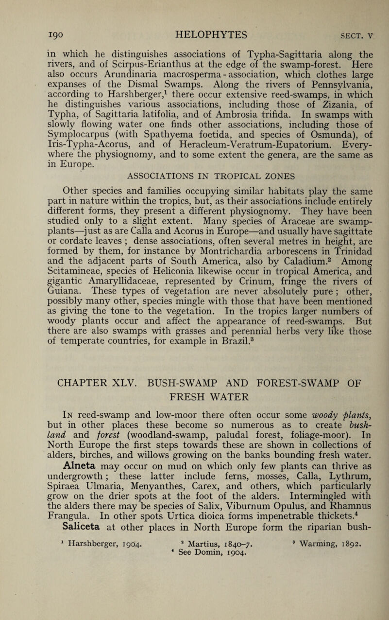 in which he distinguishes associations of Typha-Sagittaria along the rivers, and of Scirpus-Erianthus at the edge of the swamp-forest. Here also occurs Arundinaria macrosperma - association, which clothes large expanses of the Dismal Swamps. Along the rivers of Pennsylvania, according to Harshberger,1 there occur extensive reed-swamps, in which he distinguishes various associations, including those of Zizania, of Typha, of Sagittaria latifolia, and of Ambrosia trifida. In swamps with slowly flowing water one finds other associations, including those of Symplocarpus (with Spathyema foetida, and species of Osmunda), of Iris-Typha-Acorus, and of Heracleum-Veratrum-Eupatorium. Every¬ where the physiognomy, and to some extent the genera, are the same as in Europe. ASSOCIATIONS IN TROPICAL ZONES Other species and families occupying similar habitats play the same part in nature within the tropics, but, as their associations include entirely different forms, they present a different physiognomy. They have been studied only to a slight extent. Many species of Araceae are swamp- plants—just as are Calla and Acorus in Europe—and usually have sagittate or cordate leaves ; dense associations, often several metres in height, are formed by them, for instance by Montrichardia arborescens in Trinidad and the adjacent parts of South America, also by Caladium.2 Among Scitamineae, species of Heliconia likewise occur in tropical America, and gigantic Amaryllidaceae, represented by Crinum, fringe the rivers of Guiana. These types of vegetation are never absolutely pure ; other, possibly many other, species mingle with those that have been mentioned as giving the tone to the vegetation. In the tropics larger numbers of woody plants occur and affect the appearance of reed-swamps. But there are also swamps with grasses and perennial herbs very like those of temperate countries, for example in Brazil.3 CHAPTER XLV. BUSH-SWAMP AND FOREST-SWAMP OF FRESH WATER In reed-swamp and low-moor there often occur some woody plants, but in other places these become so numerous as to create bush- land and forest (woodland-swamp, paludal forest, foliage-moor). In North Europe the first steps towards these are shown in collections of alders, birches, and willows growing on the banks bounding fresh water. Alneta may occur on mud on which only few plants can thrive as undergrowth; these latter include ferns, mosses, Calla, Lythrum, Spiraea Ulmaria, Menyanthes, Carex, and others, which particularly grow on the drier spots at the foot of the alders. Intermingled with the alders there may be species of Salix, Viburnum Opulus, and Rhamnus Frangula. In other spots Urtica dioica forms impenetrable thickets.4 Saliceta at other places in North Europe form the riparian bush- 1 Harshberger, 1904. 2 Martius, 1840-7. 3 Warming, 1892. 4 See Domin, 1904.