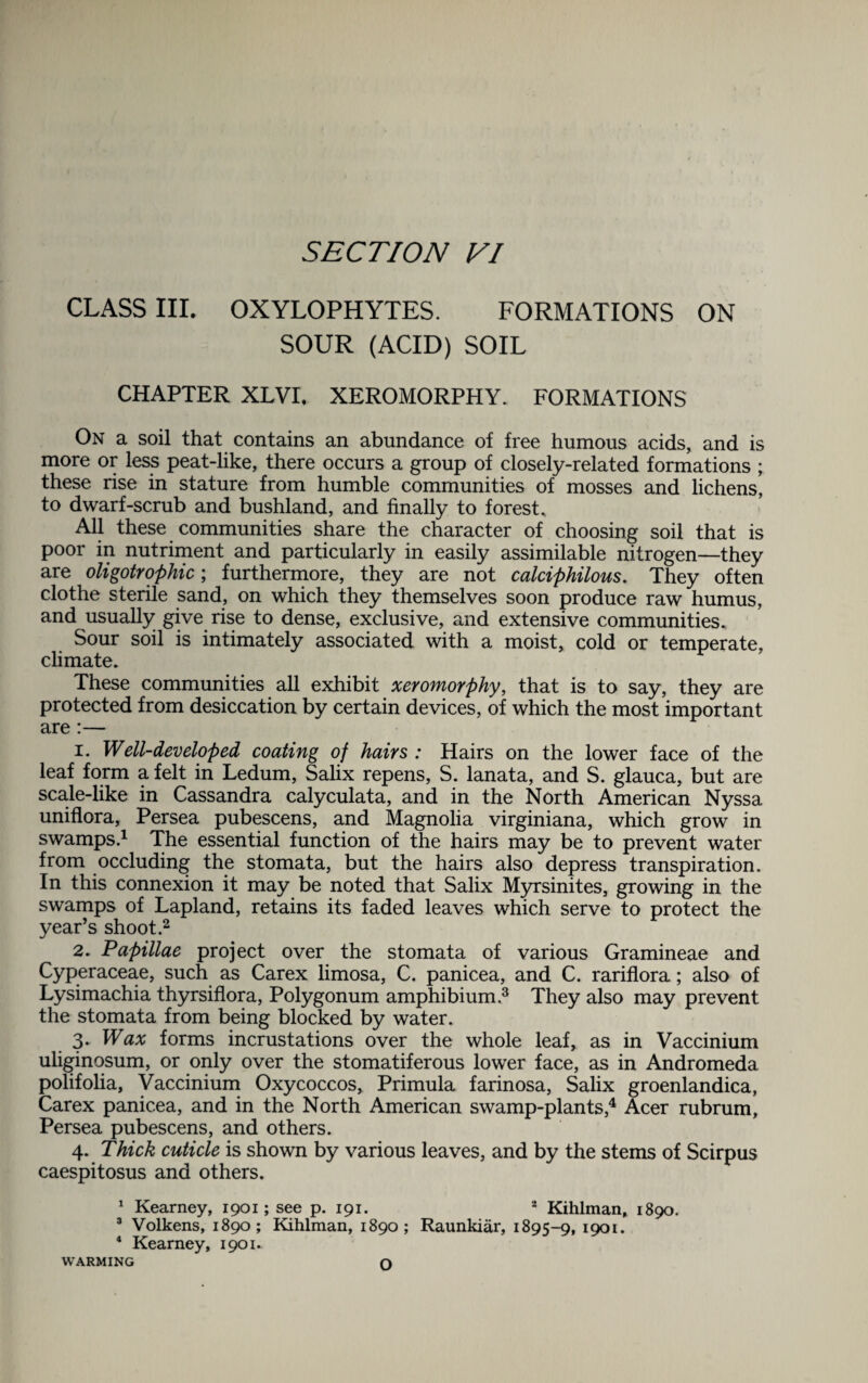 CLASS III. OXYLOPHYTES. FORMATIONS ON SOUR (ACID) SOIL CHAPTER XLVI. XEROMORPHY. FORMATIONS On a soil that contains an abundance of free humous acids, and is more or less peat-like, there occurs a group of closely-related formations ; these rise in stature from humble communities of mosses and lichens, to dwarf-scrub and bushland, and finally to forest* All these communities share the character of choosing soil that is poor in nutriment and particularly in easily assimilable nitrogen—they are oligotrophic; furthermore, they are not calciphilous. They often clothe sterile sand, on which they themselves soon produce raw humus, and usually give rise to dense, exclusive, and extensive communities. Sour soil is intimately associated with a moist, cold or temperate, climate. These communities all exhibit xeromorphy, that is to say, they are protected from desiccation by certain devices, of which the most important are:— 1. Well-developed coating of hairs : Hairs on the lower face of the leaf form a felt in Ledum, Salix repens, S. lanata, and S. glauca, but are scale-like in Cassandra calyculata, and in the North American Nyssa uniflora, Persea pubescens, and Magnolia virginiana, which grow in swamps.1 The essential function of the hairs may be to prevent water from occluding the stomata, but the hairs also depress transpiration. In this connexion it may be noted that Salix Myrsinites, growing in the swamps of Lapland, retains its faded leaves which serve to protect the year’s shoot.2 2. Papillae project over the stomata of various Gramineae and Cyperaceae, such as Carex limosa, C. panicea, and C. rariflora; also of Lysimachia thyrsiflora, Polygonum amphibium.3 They also may prevent the stomata from being blocked by water. 3. Wax forms incrustations over the whole leaf, as in Vaccinium uliginosum, or only over the stomatiferous lower face, as in Andromeda polifolia, Vaccinium Oxycoccos, Primula farinosa, Salix groenlandica, Carex panicea, and in the North American swamp-plants,4 Acer rubrum, Persea pubescens, and others. 4. Thick cuticle is shown by various leaves, and by the stems of Scirpus caespitosus and others. 1 Kearney, 1901; see p. 191. 2 Kihlman, 1890. 3 Volkens, 1890; Kihlman, 1890; Raunkiar, 1895-9, 1901. 4 Kearney, 1901. WARMING O