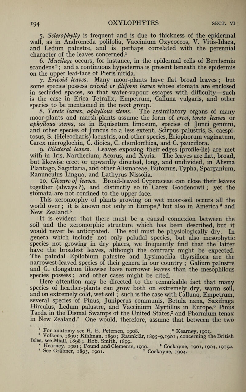 5. Sclerophylly is frequent and is due to thickness of the epidermal wall, as in Andromeda polifolia, Vaccinium Oxycoccos, V. Vitis-Idaea, and Ledum palustre, and is perhaps correlated with the perennial character of the leaves concerned.1 6. Mucilage occurs, for instance, in the epidermal cells of Berchemia scandens 2; and a continuous hypoderma is present beneath the epidermis on the upper leaf-face of Pieris nitida. 7. Ericoid leaves. Many moor-plants have flat broad leaves ; but some species possess ericoid or filiform leaves whose stomata are enclosed in secluded spaces, so that water-vapour escapes with difficulty—such is the case in Erica Tetralix, Empetrum, Calluna vulgaris, and other species to be mentioned in the next group. 8. Terete leaves, aphyllous stems. The assimilatory organs of many moor-plants and marsh-plants assume the form of erect, terete leaves or aphyllous stems, as in Equisetum limosum, species of Junci genuini, and other species of J uncus to a less extent, Scirpus palustris, S. caespi- tosus, S. (Heleocharis) lacustris, and other species, Eriophorum vaginatum, Carex microglochin, C. dioica, C. chordorrhiza, and C. pauciflora. 9. Bilateral leaves. Leaves exposing their edges (profile-lie) are met with in Iris, Narthecium, Acorus, and Xyris. The leaves are flat, broad, but likewise erect or upwardly directed, long, and undivided, in Alisma Plantago, Sagittaria, and other Alismaceae, Butomus, Typha, Sparganium, Ranunculus Lingua, and Lathyrus Nissolia. 10. Closure of leaves. Broad-leaved Cyperaceae can close their leaves together (always ?), and distinctly so in Carex Goodenowii; yet the stomata are not confined to the upper face. This xeromorphy of plants growing on wet moor-soil occurs all the world over ; it is known not only in Europe,3 but also in America 4 and New Zealand.5 It is evident that there must be a causal connexion between the soil and the xeromorphic structure which has been described, but it would never be anticipated. The soil must be physiologically dry. In genera which include not only paludal species, but also mesophytic species not growing in dry places, we frequently find that the latter have the broadest leaves, although the contrary might be expected. The paludal Epilobium palustre and Lysimachia thyrsiflora are the narrowest-leaved species of their genera in our country ; Galium palustre and G. elongatum likewise have narrower leaves than the mesophilous species possess ; and other cases might be cited. Here attention may be directed to the remarkable fact that many species of heather-plants can grow both on extremely dry, warm soil, and on extremely cold, wet soil; such is the case with Calluna, Empetrum, several species of Pinus, Juniperus communis, Betula nana, Saxifraga Hircuius, Ledum palustre, and Vaccinium Myrtillus in Europe,6 Pinus Taeda in the Dismal Swamps of the United States,2 and Phormium tenax in New Zealand.7 One would, therefore, assume that between the two 1 For anatomy see H. E. Petersen, 1908. 2 Kearney, 1901. 3 Volkens, 1890; Kihlman, 1890; Raunkiar, 1895-9,1901; concerning the British Isles, see Miall, 1898 ; Rob. Smith, 1899. Kearney, 1901; Pound and Clements, 1900. 6 Cockayne, 1901,1904,1905a. See Grabner, 1895, 1901. 7 Cockayne, 1904.