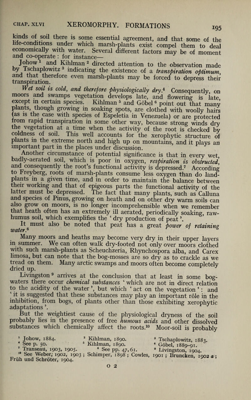 kinds; of soil there is some essential agreement, and that some of the lne-conditions under which marsh-plants exist compel them to deal economically with water. Several different factors may be of moment and co-operate : for instance— Johow1 and Kihlman 2 directed attention to the observation made ky I schaplowitz indicating the existence of a transpiration optimum and that therefore even marsh-plants may be forced to depress their transpiration. r Wd soil is cold, and therefore physiologically dry* Consequently on moors and swamps vegetation develops late, and flowering is late except in certain species. Kihlman 5 and Gobel6 point out that many plants though growing in soaking spots, are clothed with woolly hairs (as is the case with species of Espeletia in Venezuela) or are protected from rapid transpiration in some other way, because strong winds dry the vegetation at a time when the activity of the root is checked by coldness of soil. This well accounts for the xerophytic structure of plants in the extreme north and high up on mountains, and it plays an important part in the places under discussion. Another circumstance of potential significance is that in every wet, badly-aerated soil, which is poor in oxygen, respiration is obstructed, and consequently the root’s functional activity is depressed.7 According to Freyberg, roots of marsh-plants consume less oxygen than do land- plants in a given time, and in order to maintain the balance between their working and that of epigeous parts the functional activity of the latter must be depressed. The fact that many plants, such as Calluna and species of Pinus, growing on heath and on other dry warm soils can also grow on moors, is no longer incomprehensible when we remember that heath often has an extremely ill aerated, periodically soaking, raw- humus soil, which exemplifies the ‘ dry production of peat \ It must also be noted that peat has a great power of retaining water* Many moors and heaths may become very dry in their upper layers in summer. We can often walk dry-footed not only over moors clothed with such marsh-plants as Scheuchzeria, Rhynchospora alba, and Carex limosa, but can note that the bog-mosses are so dry as to crackle as we tread on them. Many arctic swamps and moors often become completely dried up. Livingston9 arrives at the conclusion that at least in some bog- waters there occur chemical substances ‘ which are not in direct relation to the acidity of the water ’, but which 4 act on the vegetation ’: and ‘ it is suggested that these substances may play an important role in the inhibition, from bogs, of plants other than those exhibiting xerophytic adaptations ’. But the weightiest cause of the physiological dryness of the soil probably lies in the presence of free humous acids and other dissolved substances which chemically affect the roots.10 Moor-soil is probably Johow, 1884. 2 Kihlman, 1890. 3 Tschaplowitz, 1883. 4 See p. 50. 6 Kihlman, 1890. 6 Gobel, 1889-91. 7 Transeau, 1903, 1905. 8 See pp. 47,61. 9 Livingston, 1904. 10 See Weber; 1902, 1903 ; Schimper, 1898 ; Cowles, 1901 ; Bruncken, 1002 a * Friih und Schroter, 1904. O 2