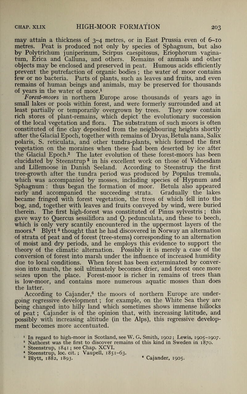 may attain a thickness of 3-4 metres, or in East Prussia even of 6-10 metres. Peat is produced not only by species of Sphagnum, but also by Polytrichum juniperinum, Scirpus caespitosus, Eriophorum vagina- turn, Erica and Calluna, and others. Remains of animals and other objects may be enclosed and preserved in peat. Humous acids efficiently prevent the putrefaction of organic bodies ; the water of moor contains few or no bacteria. Parts of plants, such as leaves and fruits, and even remains of human beings and animals, may be preserved for thousands of years in the water of moor.1 Forest-moors in northern Europe arose thousands of years ago in small lakes or pools within forest, and were formerly surrounded and at least partially or temporarily overgrown by trees. They now contain rich stores of plant-remains, which depict the evolutionary succession of the local vegetation and flora. The substratum of such moors is often constituted of fine clay deposited from the neighbouring heights shortly after the Glacial Epoch, together with remains of Dryas, Betula nana, Salix polaris, S. reticulata, and other tundra-plants, which formed the first vegetation on the moraines when these had been deserted by ice after the Glacial Epoch.2 The later evolution of these forest-moors has been elucidated by Steenstrup3 in his excellent work on those of Vidnesdam and Lillemoose in Danish Seeland. According to Steenstrup the first tree-growth after the tundra period was produced by Populus tremula, which was accompanied by mosses, including species of Hypnum and Sphagnum : thus began the formation of moor. Betula also appeared early and accompanied the succeeding strata. Gradually the lakes became fringed with forest vegetation, the trees of which fell into the bog, and, together with leaves and fruits conveyed by wind, were buried therein. The first high-forest was constituted of Pinus sylvestris ; this gave way to Quercus sessiliflora and Q. pedunculata, and these to beech, which is only very scantily encountered in the uppermost layers of the moors.4 Blytt5 thought that he had discovered in Norway an alternation of strata of peat and of forest (tree-stems) corresponding to an alternation of moist and dry periods, and he employs this evidence to support the theory of the climatic alternation. Possibly it is merely a case of the conversion of forest into marsh under the influence of increased humidity due to local conditions. When forest has been exterminated by conver¬ sion into marsh, the soil ultimately becomes drier, and forest once more seizes upon the place. Forest-moor is richer in remains of trees than is low-moor, and contains more numerous aquatic mosses than does the latter. According to Cajander,6 the moors of northern Europe are under¬ going regressive development; for example, on the White Sea they are being changed into hilly land which sometimes shows immense hillocks of peat; Cajander is of the opinion that, with increasing latitude, and possibly with increasing altitude (in the Alps), this regressive develop¬ ment becomes more accentuated. 1 In regard to high-moor in Scotland, see W. G. Smith, 1902; Lewis, 1905-1907. 2 Nathorst was the first to discover remains of this kind in Sweden in 1870. 3 Steenstrup, 1841; see Chap. XCVI. * Steenstrup, loc. cit. ; Vaupell, 1851-63. 5 Blytt, 1882, 1893. 8 Cajander, 1905.