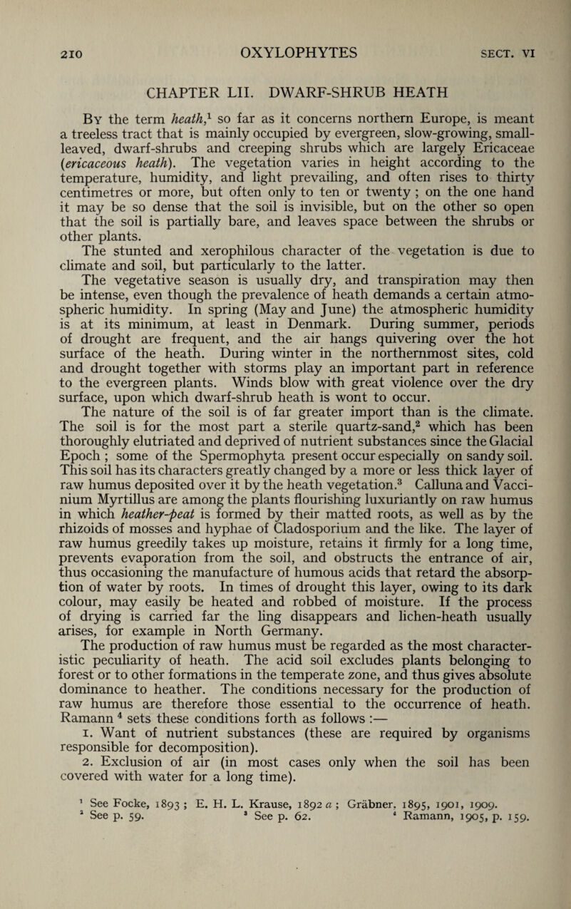 CHAPTER LII. DWARF-SHRUB HEATH By the term heath,1 so far as it concerns northern Europe, is meant a treeless tract that is mainly occupied by evergreen, slow-growing, small¬ leaved, dwarf-shrubs and creeping shrubs which are largely Ericaceae (ericaceous heath). The vegetation varies in height according to the temperature, humidity, and light prevailing, and often rises to thirty centimetres or more, but often only to ten or twenty ; on the one hand it may be so dense that the soil is invisible, but on the other so open that the soil is partially bare, and leaves space between the shrubs or other plants. The stunted and xerophilous character of the vegetation is due to climate and soil, but particularly to the latter. The vegetative season is usually dry, and transpiration may then be intense, even though the prevalence of heath demands a certain atmo¬ spheric humidity. In spring (May and June) the atmospheric humidity is at its minimum, at least in Denmark. During summer, periods of drought are frequent, and the air hangs quivering over the hot surface of the heath. During winter in the northernmost sites, cold and drought together with storms play an important part in reference to the evergreen plants. Winds blow with great violence over the dry surface, upon which dwarf-shrub heath is wont to occur. The nature of the soil is of far greater import than is the climate. The soil is for the most part a sterile quartz-sand,2 which has been thoroughly elutriated and deprived of nutrient substances since the Glacial Epoch ; some of the Spermophyta present occur especially on sandy soil. This soil has its characters greatly changed by a more or less thick layer of raw humus deposited over it by the heath vegetation.3 Calluna and Vacci- nium Myrtillus are among the plants flourishing luxuriantly on raw humus in which heather-peat is formed by their matted roots, as well as by the rhizoids of mosses and hyphae of Cladosporium and the like. The layer of raw humus greedily takes up moisture, retains it firmly for a long time, prevents evaporation from the soil, and obstructs the entrance of air, thus occasioning the manufacture of humous acids that retard the absorp¬ tion of water by roots. In times of drought this layer, owing to its dark colour, may easily be heated and robbed of moisture. If the process of drying is carried far the ling disappears and lichen-heath usually arises, for example in North Germany. The production of raw humus must be regarded as the most character¬ istic peculiarity of heath. The acid soil excludes plants belonging to forest or to other formations in the temperate zone, and thus gives absolute dominance to heather. The conditions necessary for the production of raw humus are therefore those essential to the occurrence of heath. Ramann 4 sets these conditions forth as follows :— 1. Want of nutrient substances (these are required by organisms responsible for decomposition). 2. Exclusion of air (in most cases only when the soil has been covered with water for a long time). 1 See Focke, 1893 > E. H. L. Krause, 1892 a; Grabner. 1895, 1901, 1909. a See p. 59. 3 See p. 62. 4 Ramann, 1905, p. 159.