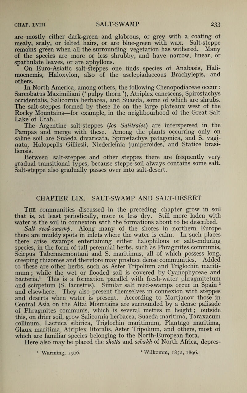 are mostly either dark-green and glabrous, or grey with a coating of mealy, scaly, or felted hairs, or are blue-green with wax. Salt-steppe remains green when all the surrounding vegetation has withered. Many of the species are more or less shrubby, and have narrow, linear, or spathulate leaves, or are aphyllous. On Euro-Asiatic salt-steppes one finds species of Anabasis, Hali- mocnemis, Haloxylon, also of the asclepiadaceous Brachylepis, and others. In North America, among others, the following Chenopodiaceae occur : Sarcobatus Maximiliani (‘ pulpy thorn 5), Atriplex canescens, Spirostachys occidentalis, Salicornia herbacea, and Suaeda, some of which are shrubs. The salt-steppes formed by these lie on the large plateaux west of the Rocky Mountains—for example, in the neighbourhood of the Great Salt Lake of Utah. The Argentine salt-steppes (los Salitrales) are interspersed in the Pampas and merge with these. Among the plants occurring only on saline soil are Suaeda divaricata, Spirostachys patagonica, and S. vagi- nata, Halopeplis Gilliesii, Niederleinia juniperoides, and Statice brasi- liensis. Between salt-steppes and other steppes there are frequently very gradual transitional types, because steppe-soil always contains some salt. Salt-steppe also gradually passes over into salt-desert. CHAPTER LIX. SALT-SWAMP AND SALT-DESERT The communities discussed in the preceding chapter grow in soil that is, at least periodically, more or less dry. Still more laden with water is the soil in connexion with the formations about to be described. Salt reed-swamp. Along many of the shores in northern Europe there are muddy spots in inlets where the water is calm. In such places there arise swamps entertaining either halophilous or salt-enduring species, in the form of tall perennial herbs, such as Phragmites communis, Scirpus Tabernaemontani and S. maritimus, all of which possess long, creeping rhizomes and therefore may produce dense communities. Added to these are other herbs, such as Aster Tripolium and Triglochin mariti- mum ; while the wet or flooded soil is covered by Cyanophyceae and bacteria.1 This is a formation parallel with fresh-water phragmitetum and scirpetum (S. lacustris). Similar salt reed-swamps occur in Spain 2 and elsewhere. They also present themselves in connexion with steppes and deserts when water is present. According to Martjanov those in Central Asia on the Altai Mountains are surrounded by a dense palisade of Phragmites communis, which is several metres in height; outside this, on drier soil, grow Salicornia herbacea, Suaeda maritima, Taraxacum collinum, Lactuca sibirica, Triglochin maritimum, Plantago maritima, Glaux maritima, Atriplex litoralis, Aster Tripolium, and others, most of which are familiar species belonging to the North-European flora. Here also may be placed the shotts and sebakh of North Africa, depres- 2 Wilkomm, 1852, 1896. 1 Warming, 1906.