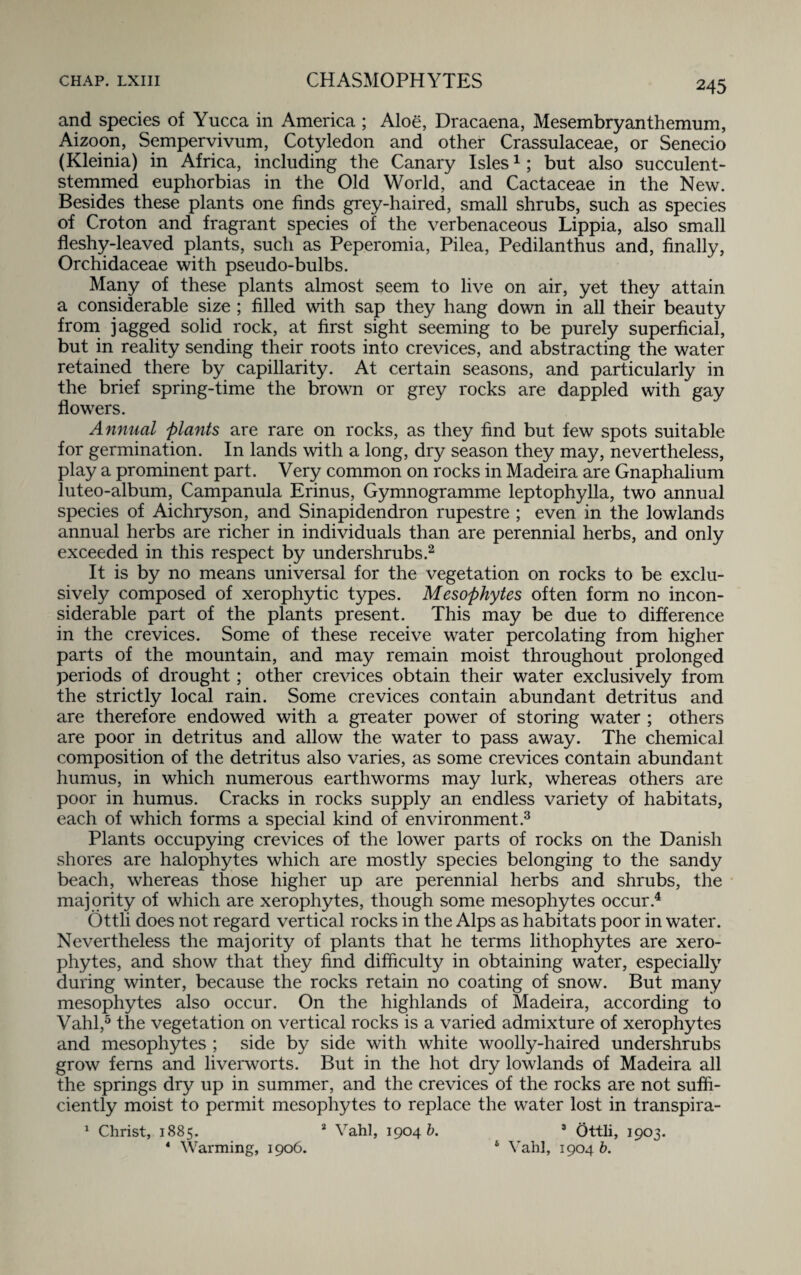 and species of Yucca in America ; Aloe, Dracaena, Mesembryanthemum, Aizoon, Sempervivum, Cotyledon and other Crassulaceae, or Senecio (Kleinia) in Africa, including the Canary Isles1; but also succulent¬ stemmed euphorbias in the Old World, and Cactaceae in the New. Besides these plants one finds grey-haired, small shrubs, such as species of Croton and fragrant species of the verbenaceous Lippia, also small fleshy-leaved plants, such as Peperomia, Pilea, Pedilanthus and, finally, Orchidaceae with pseudo-bulbs. Many of these plants almost seem to live on air, yet they attain a considerable size ; filled with sap they hang down in all their beauty from jagged solid rock, at first sight seeming to be purely superficial, but in reality sending their roots into crevices, and abstracting the water retained there by capillarity. At certain seasons, and particularly in the brief spring-time the brown or grey rocks are dappled with gay flowers. Annual plants are rare on rocks, as they find but few spots suitable for germination. In lands with a long, dry season they may, nevertheless, play a prominent part. Very common on rocks in Madeira are Gnaphalium luteo-album. Campanula Erinus, Gymnogramme leptophylla, two annual species of Aichryson, and Sinapidendron rupestre ; even in the lowlands annual herbs are richer in individuals than are perennial herbs, and only exceeded in this respect by undershrubs.2 It is by no means universal for the vegetation on rocks to be exclu¬ sively composed of xerophytic types. Mesophytes often form no incon¬ siderable part of the plants present. This may be due to difference in the crevices. Some of these receive water percolating from higher parts of the mountain, and may remain moist throughout prolonged periods of drought; other crevices obtain their water exclusively from the strictly local rain. Some crevices contain abundant detritus and are therefore endowed with a greater power of storing water ; others are poor in detritus and allow the water to pass away. The chemical composition of the detritus also varies, as some crevices contain abundant humus, in which numerous earthworms may lurk, whereas others are poor in humus. Cracks in rocks supply an endless variety of habitats, each of which forms a special kind of environment.3 Plants occupying crevices of the lower parts of rocks on the Danish shores are halophytes which are mostly species belonging to the sandy beach, whereas those higher up are perennial herbs and shrubs, the majority of which are xerophytes, though some mesophytes occur.4 Ottli does not regard vertical rocks in the Alps as habitats poor in water. Nevertheless the majority of plants that he terms lithophytes are xero¬ phytes, and show that they find difficulty in obtaining water, especially during winter, because the rocks retain no coating of snow. But many mesophytes also occur. On the highlands of Madeira, according to Vahl,5 the vegetation on vertical rocks is a varied admixture of xerophytes and mesophytes ; side by side with white woolly-haired undershrubs grow ferns and liverworts. But in the hot dry lowlands of Madeira all the springs dry up in summer, and the crevices of the rocks are not suffi¬ ciently moist to permit mesophytes to replace the water lost in transpira- 1 Christ, 1885. 2 Vahl, 1904 £>. 3 Ottli, 1903. 4 Warming, 1906. 6 Vahl, 1904 b.
