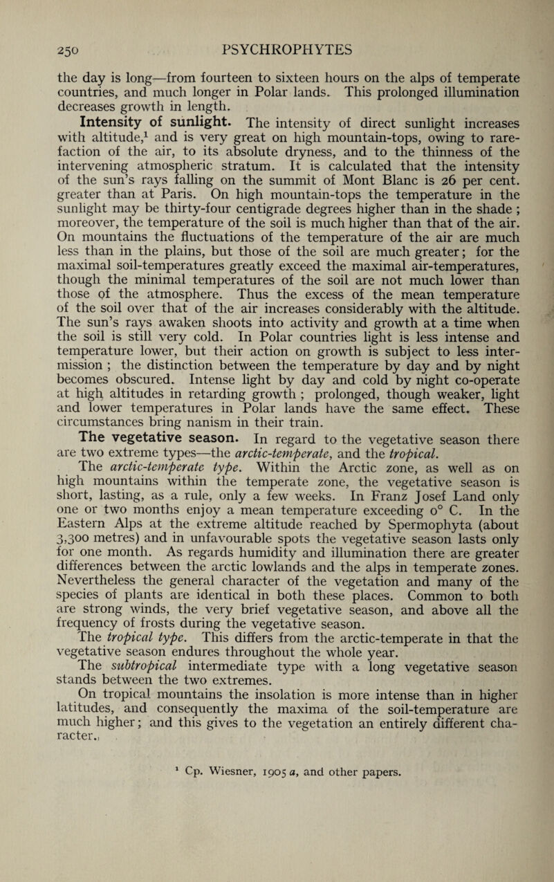 the day is long—from fourteen to sixteen hours on the alps of temperate countries, and much longer in Polar lands. This prolonged illumination decreases growth in length. Intensity of sunlight. The intensity of direct sunlight increases with altitude,1 and is very great on high mountain-tops, owing to rare¬ faction of the air, to its absolute dryness, and to the thinness of the intervening atmospheric stratum. It is calculated that the intensity of the sun’s rays falling on the summit of Mont Blanc is 26 per cent, greater than at Paris. On high mountain-tops the temperature in the sunlight may be thirty-four centigrade degrees higher than in the shade ; moreover, the temperature of the soil is much higher than that of the air. On mountains the fluctuations of the temperature of the air are much less than in the plains, but those of the soil are much greater; for the maximal soil-temperatures greatly exceed the maximal air-temperatures, though the minimal temperatures of the soil are not much lower than those Qf the atmosphere. Thus the excess of the mean temperature of the soil over that of the air increases considerably with the altitude. The sun’s rays awaken shoots into activity and growth at a time when the soil is still very cold. In Polar countries light is less intense and temperature lower, but their action on growth is subject to less inter¬ mission ; the distinction between the temperature by day and by night becomes obscured. Intense light by day and cold by night co-operate at high altitudes in retarding growth ; prolonged, though weaker, light and lower temperatures in Polar lands have the same effect. These circumstances bring nanism in their train. The vegetative season. In regard to the vegetative season there are two extreme types—the arctic-temperate, and the tropical. The arctic-temperate type. Within the Arctic zone, as well as on high mountains within the temperate zone, the vegetative season is short, lasting, as a rule, only a few weeks. In Franz Josef Land only one or two months enjoy a mean temperature exceeding o° C. In the Eastern Alps at the extreme altitude reached by Spermophyta (about 3,300 metres) and in unfavourable spots the vegetative season lasts only for one month. As regards humidity and illumination there are greater differences between the arctic lowlands and the alps in temperate zones. Nevertheless the general character of the vegetation and many of the species of plants are identical in both these places. Common to both are strong winds, the very brief vegetative season, and above all the frequency of frosts during the vegetative season. The tropical type. This differs from the arctic-temperate in that the vegetative season endures throughout the whole year. The subtropical intermediate type with a long vegetative season stands between the two extremes. On tropical mountains the insolation is more intense than in higher latitudes, and consequently the maxima of the soil-temperature are much higher; and this gives to the vegetation an entirely different cha¬ racter., 1 Cp. Wiesner, 1905 a, and other papers.