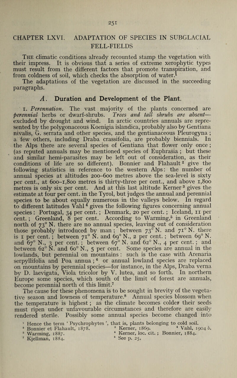 25* CHAPTER LXVI. ADAPTATION OF SPECIES IN SUBGLACIAL FELL-FIELDS The climatic conditions already recounted stamp the vegetation with their impress. It is obvious that a series of extreme xerophytic types must result from the different factors that promote transpiration, and from coldness of soil, which checks the absorption of water.1 The adaptations of the vegetation are discussed in the succeeding paragraphs. A. Duration and Development of the Plant. i. Perennation. The vast majority of the plants concerned are perennial herbs or dwarf-shrubs. Trees and tall shrubs are absent— excluded by drought and wind. In arctic countries annuals are repre¬ sented by the polygonaceous Koenigia islandica, probably also by Gentiana nivalis, G. serrata and other species, and the gentianaceous Pleurogyna ; a few others, including Draba crassifolia, are probably biennials. In the Alps there are several species of Gentiana that flower only once ; (as reputed annuals may be mentioned species of Euphrasia ; but these and similar hemi-parasites may be left out of consideration, as their conditions of life are so different). Bonnier and Flahault2 give the following statistics in reference to the western Alps: the number of annual species at altitudes 200-600 metres above the sea-level is sixty per cent., at 600-1,800 metres is thirty-three per cent., and above 1,800 metres is only six per cent. And at this last altitude Kerner 3 gives the estimate at four per cent, in the Tyrol, but judges the annual and perennial species to be about equally numerous in the valleys below. In regard to different latitudes Vahl4 gives the following figures concerning annual species : Portugal, 34 per cent.; Denmark, 20 per cent. ; Iceland, 11 per cent. ; Greenland, 8 per cent. According to Warming,5 in Greenland north of 730 N. there are no annual species, leaving out of consideration those probably introduced by man ; between 730 N. and 710 N. there is 1 per cent. ; between 710 N. and 69° N., 2 per cent. ; between 69° N. and 67° N., 3 per cent. ; between 67° N. and 62° N., 4 per cent. ; and between 62° N. and 6o° N., 5 per cent. Some species are annual in the lowlands, but perennial on mountains : such is the case with Arenaria serpyllifolia and Poa annua ;6 or annual lowland species are replaced on mountains by perennial species—for instance, in the Alps, Draba verna by D. laevigata, Viola tricolor by V. lutea, and so forth. In northern Europe some species, which south of the limit of forest are annuals, become perennial north of this limit.7 The cause for these phenomena is to be sought in brevity of the vegeta¬ tive season and lowness of temperature.8 Annual species blossom when the temperature is highest; as the climate becomes colder their seeds must ripen under unfavourable circumstances and therefore are easily rendered sterile. Possibly some annual species become changed into 1 Hence the term ‘ Psychrophytes ’, that is, plants belonging to cold soil. 3 Bonnier et Flahault, 1878. 3 Kerner, 1869. 4 Vahl, 19046. 5 Warming, 1887. 6 Kerner, loc. cit. ; Bonnier, 1884.