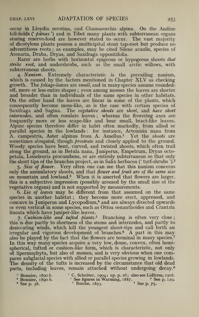 occur in Lloydia serotina, and Chamaeorchis alpina. On the Andine fell-fields f1 punas ’) and in Tibet many plants with subterranean organs storing reserve-food are however stated to occur. The vast majority of dicotylous plants possess a multicipital stout tap-root but produce no adventitious roots ; as examples, may be cited Silene acaulis, species of Arenaria, Draba, Dryas, and Saxifraga oppositifolia. Rarer are herbs with horizontal epigeous or hypogeous shoots that strike root, and undershrubs, such as the small arctic willows, with subterranean shoots. 4. Nanism. Extremely characteristic is the prevailing nanism, which is caused by the factors mentioned in Chapter XLV as checking growth. The foliage-leaves are small, and in many species assume rounded- off, more or less entire shapes ; even among mosses the leaves are shorter and broader than in individuals of the same species in other habitats. On the other hand the leaves are linear in some of the plants, which consequently become moss-like, as is the case with certain species of Saxifraga and Sagina. The vegetative shoots are short, and have short internodes, and often rosulate leaves ; whereas the flowering axes are frequently more or less scape-like and bear small, bract-like leaves. Alpine species therefore differ in habit often markedly, from allied or parallel species in the lowlands : for instance, Artemisia nana from A. campestris, Aster alpinus from A. Amellus.1 Yet the shoots are sometimes elongated, though prostrate and closely applied to the ground. Woody species have bent, curved, and twisted shoots, which often trail along the ground, as in Betula nana, Juniperus, Empetrum, Dryas octo- petala, Loiseleuria procumbens, or are entirely subterranean so that only the short tips of the branches project, as in Salix herbacea (‘ turf-shrubs ’).2 5. Size of flower. Very often one can see that this nanism concerns only the assimilatory shoots, and that flower and fruit are of the same size on mountain and lowland.3 When it is asserted that flowers are larger, this is a subjective impression (possibly aroused by the small size of the vegetative organs) and is not supported by measurements. 6. Lie of leaves may be different from that assumed on the same species in another habitat; they become more erect, appressed, and concave in J uniperus and Lycopodium,4 and are always directed upwards or even vertical in some species, such as Ottoa oenanthoides and Crantzia lineata which have juniper-like leaves. 7. Cushion-like and tufted plants.5 Branching is often very close; this is due partly to shortness of the stems and internodes, and partly to desiccating winds, which kill the youngest shoot-tips and call forth an irregular and vigorous development of branches.6 A part in this may also be played by the fact that the flowers are terminal in many species.7 In this way many species acquire a very low, dense, convex, often hemi¬ spherical, tufted or cushion-like form, which is characteristic, not only of Spermophyta, but also of mosses, and is very obvious when one com¬ pares subglacial species with allied or parallel species growing in lowlands. The density of the tufts is increased by the circumstance that old dead parts, including leaves, remain attached without undergoing decay.8 1 Bonnier, 18906. 2 C. Schroter, 1904; cp. p. 26; also see Lidforss, 1908. * Bonnier, 18906. 2 See figures in Warming, 1887. 6 See p. 129. * See p. 38. 7 Reiche, 1893. 8 See p. 75.