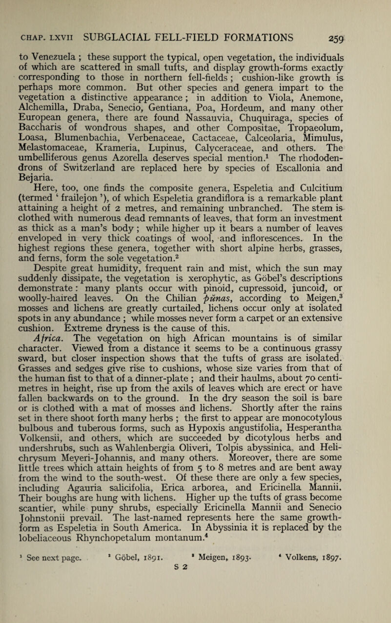 to Venezuela ; these support the typical, open vegetation, the individuals of which are scattered in small tufts, and display growth-forms exactly corresponding to those in northern fell-fields ; cushion-like growth is perhaps more common. But other species and genera impart to the vegetation a distinctive appearance ; in addition to Viola, Anemone, Alchemilla, Draba, Senecio, Gentiana, Poa, Hordeum, and many other European genera, there are found Nassauvia, Chuquiraga, species of Baccharis of wondrous shapes, and other Compositae, Tropaeolum, Loasa, Blumenbachia, Verbenaceae, Cactaceae, Calceolaria, Mimulus, Melastomaceae, Krameria, Lupinus, Calyceraceae, and others. The umbelliferous genus Azorella deserves special mention.1 The rhododen¬ drons of Switzerland are replaced here by species of Escallonia and Bejaria. Here, too, one finds the composite genera, Espeletia and Culcitium (termed 4 frailejon ’), of which Espeletia grandiflora is a remarkable plant attaining a height of 2 metres, and remaining unbranched. The stem is clothed with numerous dead remnants of leaves, that form an investment as thick as a man’s body ; while higher up it bears a number of leaves enveloped in very thick coatings of wool, and inflorescences. In the highest regions these genera, together with short alpine herbs, grasses, and ferns, form the sole vegetation.2 Despite great humidity, frequent rain and mist, which the sun may suddenly dissipate, the vegetation is xerophytic, as Gobel’s descriptions demonstrate: many plants occur with pinoid, cupressoid, juncoid, or woolly-haired leaves. On the Chilian punas, according to Meigen,3 mosses and lichens are greatly curtailed, lichens occur only at isolated spots in any abundance ; while mosses never form a carpet or an extensive cushion. Extreme dryness is the cause of this. Africa. The vegetation on high African mountains is of similar character. Viewed from a distance it seems to be a continuous grassy sward, but closer inspection shows that the tufts of grass are isolated. Grasses and sedges give rise to cushions, whose size varies from that of the human fist to that of a dinner-plate ; and their haulms, about 70 centi¬ metres in height, rise up from the axils of leaves which are erect or have fallen backwards on to the ground. In the dry season the soil is bare or is clothed with a mat of mosses and lichens. Shortly after the rains set in there shoot forth many herbs ; the first to appear are monocotylous bulbous and tuberous forms, such as Hypoxis angustifolia, Hesperantha Volkensii, and others, which are succeeded by dicotylous herbs and undershrubs, such as Wahlenbergia Oliveri, Tolpis abyssinica, and Heli- chrysum Meyeri-Johannis, and many others. Moreover, there are some little trees which attain heights of from 5 to 8 metres and are bent away from the wind to the south-west. Of these there are only a few species, including Agauria salicifolia, Erica arborea, and Ericinella Mannii. Their boughs are hung with lichens. Higher up the tufts of grass become scantier, while puny shrubs, especially Ericinella Mannii and Senecio Johnstonii prevail. The last-named represents here the same growth- form as Espeletia in South America. In Abyssinia it is replaced by the lobeliaceous Rhynchopetalum montanum.4 1 See next page. * Gobel, 1891. * Meigen, 1893. 4 Volkens, 1897.