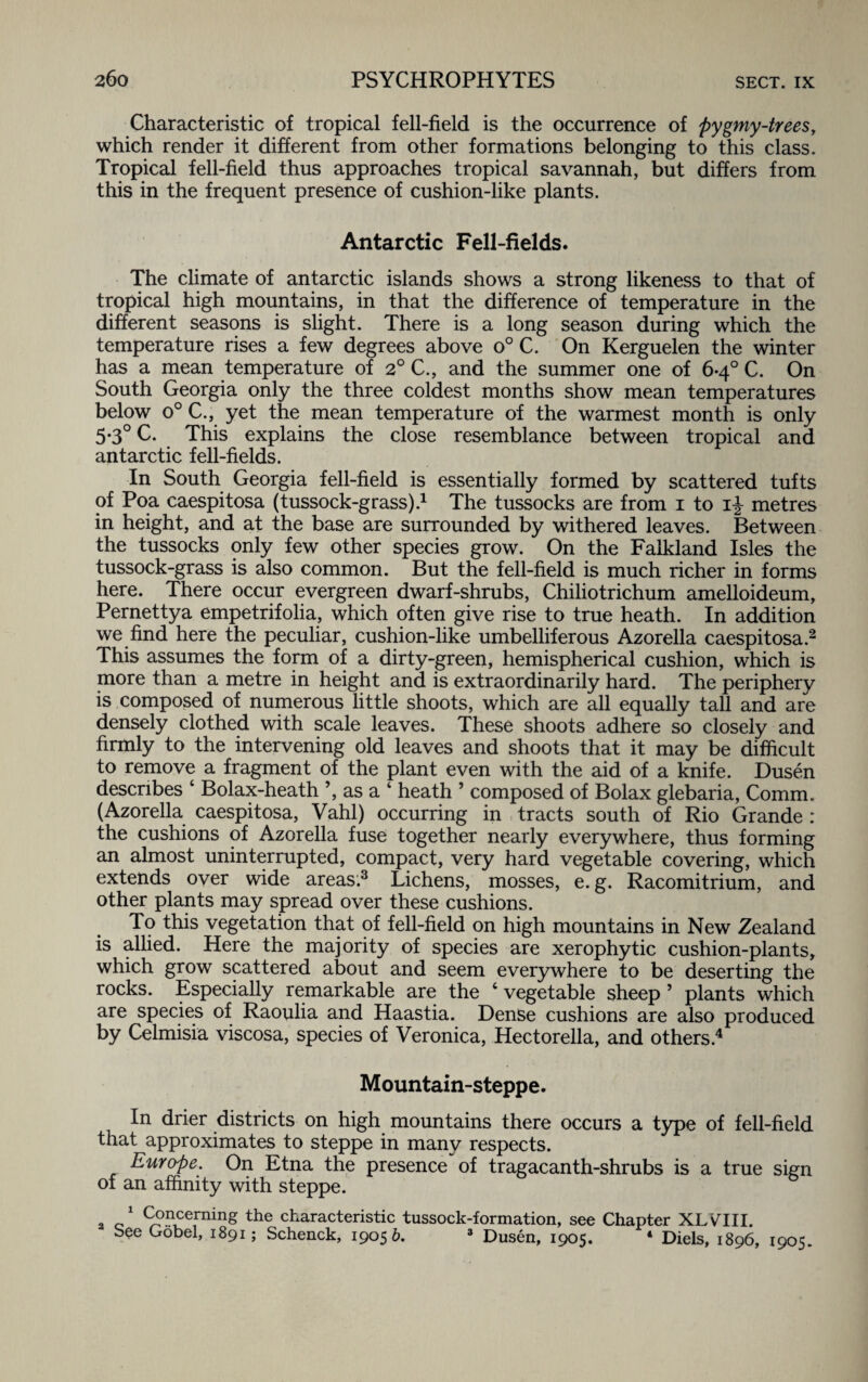 Characteristic of tropical fell-field is the occurrence of pygmy-trees, which render it different from other formations belonging to this class. Tropical fell-field thus approaches tropical savannah, but differs from this in the frequent presence of cushion-like plants. Antarctic Fell-fields. The climate of antarctic islands shows a strong likeness to that of tropical high mountains, in that the difference of temperature in the different seasons is slight. There is a long season during which the temperature rises a few degrees above o° C. On Kerguelen the winter has a mean temperature of 2° C., and the summer one of 6-4° C. On South Georgia only the three coldest months show mean temperatures below o° C., yet the mean temperature of the warmest month is only 5*3° C. This explains the close resemblance between tropical and antarctic fell-fields. In South Georgia fell-field is essentially formed by scattered tufts of Poa caespitosa (tussock-grass).1 The tussocks are from 1 to ij metres in height, and at the base are surrounded by withered leaves. Between the tussocks only few other species grow. On the Falkland Isles the tussock-grass is also common. But the fell-field is much richer in forms here. There occur evergreen dwarf-shrubs, Chiliotrichum amelloideum, Pernettya empetrifolia, which often give rise to true heath. In addition we find here the peculiar, cushion-like umbelliferous Azorella caespitosa.2 This assumes the form of a dirty-green, hemispherical cushion, which is more than a metre in height and is extraordinarily hard. The periphery is composed of numerous little shoots, which are all equally tall and are densely clothed with scale leaves. These shoots adhere so closely and firmly to the intervening old leaves and shoots that it may be difficult to remove a fragment of the plant even with the aid of a knife. Dusen describes ‘ Bolax-heath ’, as a 4 heath 5 composed of Bolax glebaria, Comm. (Azorella caespitosa, Vahl) occurring in tracts south of Rio Grande : the cushions of Azorella fuse together nearly everywhere, thus forming an almost uninterrupted, compact, very hard vegetable covering, which extends over wide areas.3 Lichens, mosses, e.g. Racomitrium, and other plants may spread over these cushions. To this vegetation that of fell-field on high mountains in New Zealand is allied. Here the majority of species are xerophytic cushion-plants, which grow scattered about and seem everywhere to be deserting the rocks. Especially remarkable are the ‘ vegetable sheep ’ plants which are species of Raoulia and Haastia. Dense cushions are also produced by Celmisia viscosa, species of Veronica, Hectorella, and others.4 Mountain-steppe. In drier districts on high mountains there occurs a type of fell-field that approximates to steppe in many respects. Europe. On Etna the presence of tragacanth-shrubs is a true sign of an affinity with steppe. a c1 9?“n§ the characteristic tussock-formation, see Chapter XLVIII. - bee Gobel, 1891; Schenck, 19056. 3 Dusen, 1905. 4 Diels, 1896, 1905.
