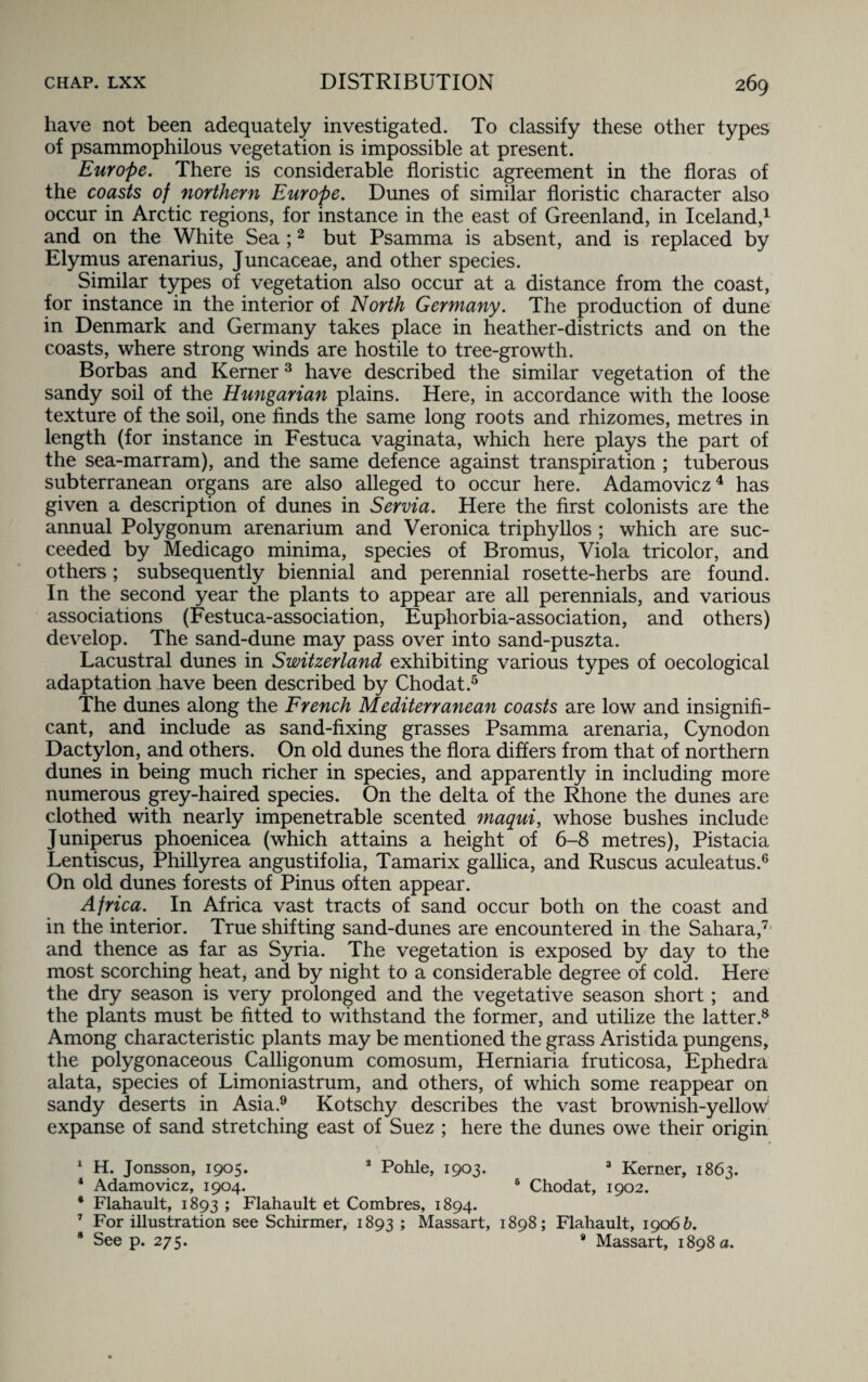 have not been adequately investigated. To classify these other types of psammophilous vegetation is impossible at present. Europe. There is considerable floristic agreement in the floras of the coasts of northern Europe. Dunes of similar floristic character also occur in Arctic regions, for instance in the east of Greenland, in Iceland,1 and on the White Sea ;2 but Psamma is absent, and is replaced by Elymus arenarius, Juncaceae, and other species. Similar types of vegetation also occur at a distance from the coast, for instance in the interior of North Germany. The production of dune in Denmark and Germany takes place in heather-districts and on the coasts, where strong winds are hostile to tree-growth. Borbas and Kerner3 have described the similar vegetation of the sandy soil of the Hungarian plains. Here, in accordance with the loose texture of the soil, one finds the same long roots and rhizomes, metres in length (for instance in Festuca vaginata, which here plays the part of the sea-marram), and the same defence against transpiration ; tuberous subterranean organs are also alleged to occur here. Adamovicz4 has given a description of dunes in Servia. Here the first colonists are the annual Polygonum arenarium and Veronica triphyllos ; which are suc¬ ceeded by Medicago minima, species of Bromus, Viola tricolor, and others ; subsequently biennial and perennial rosette-herbs are found. In the second year the plants to appear are all perennials, and various associations (Festuca-association, Euphorbia-association, and others) develop. The sand-dune may pass over into sand-puszta. Lacustral dunes in Switzerland exhibiting various types of oecological adaptation have been described by Chodat.5 The dunes along the French Mediterranean coasts are low and insignifi¬ cant, and include as sand-fixing grasses Psamma arenaria, Cynodon Dactylon, and others. On old dunes the flora differs from that of northern dunes in being much richer in species, and apparently in including more numerous grey-haired species. On the delta of the Rhone the dunes are clothed with nearly impenetrable scented maqui, whose bushes include Juniperus phoenicea (which attains a height of 6-8 metres), Pistacia Lentiscus, Phillyrea angustifolia, Tamarix gallica, and Ruscus aculeatus.6 On old dunes forests of Pinus often appear. Africa. In Africa vast tracts of sand occur both on the coast and in the interior. True shifting sand-dunes are encountered in the Sahara,7 and thence as far as Syria. The vegetation is exposed by day to the most scorching heat, and by night to a considerable degree of cold. Here the dry season is very prolonged and the vegetative season short; and the plants must be fitted to withstand the former, and utilize the latter.8 Among characteristic plants may be mentioned the grass Aristida pungens, the polygonaceous Calligonum comosum, Herniaria fruticosa, Ephedra alata, species of Limoniastrum, and others, of which some reappear on sandy deserts in Asia.9 Kotschy describes the vast brownish-yellow expanse of sand stretching east of Suez ; here the dunes owe their origin 1 H. Jonsson, 1905. 3 Pohle, 1903. 3 Kerner, 1863. 1 Adamovicz, 1904. 6 Chodat, 1902. • Flahault, 1893 ; Flahault et Combres, 1894. 7 For illustration see Schirmer, 1893 > Massart, 1898; Flahault, 19066. 8 See p. 275. * Massart, 1898 a.