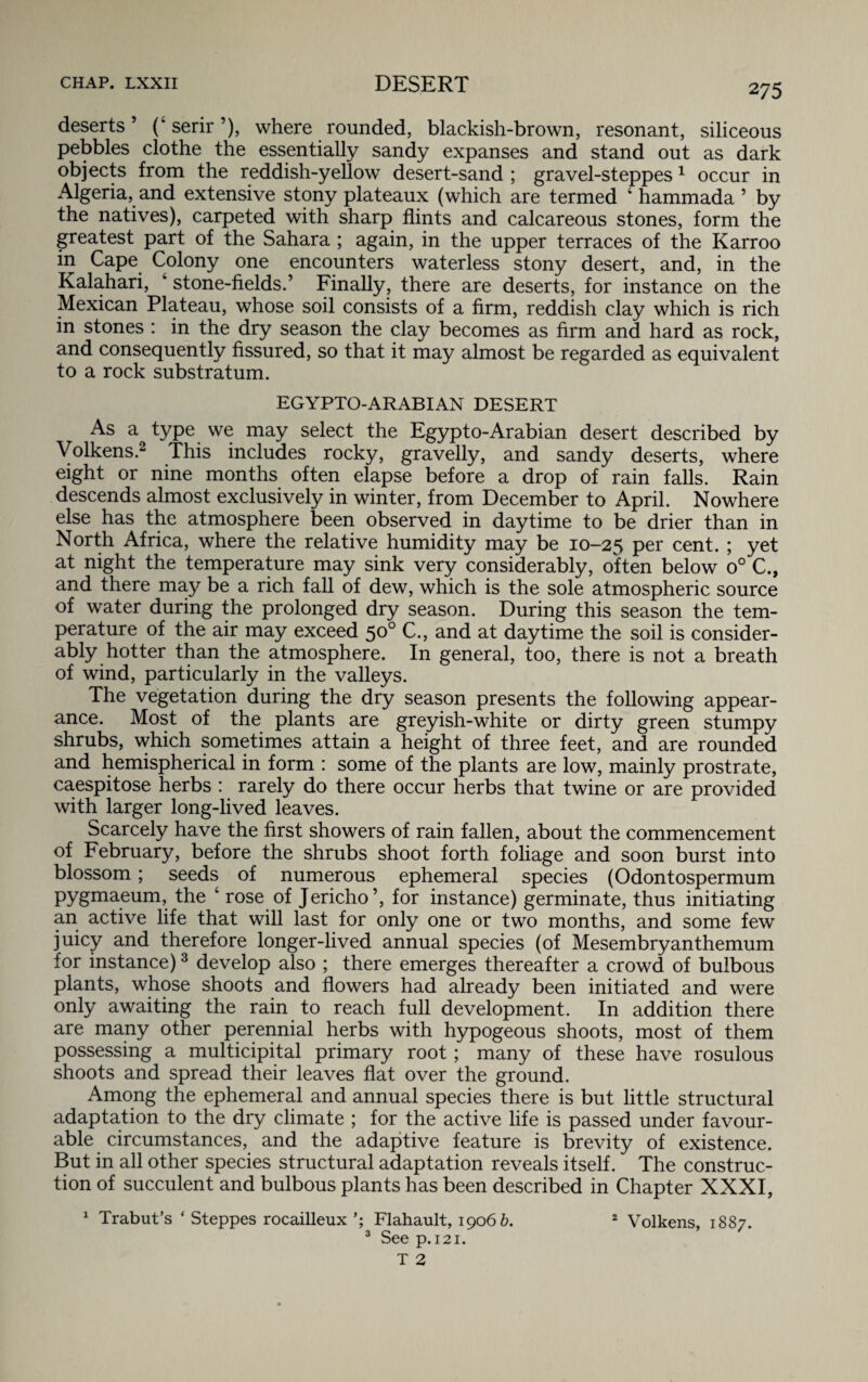 deserts’ (* serir ’), where rounded, blackish-brown, resonant, siliceous pebbles clothe the essentially sandy expanses and stand out as dark objects from the reddish-yellow desert-sand ; gravel-steppes1 occur in Algeria, and extensive stony plateaux (which are termed 4 hammada ’ by the natives), carpeted with sharp flints and calcareous stones, form the greatest part of the Sahara ; again, in the upper terraces of the Karroo in Cape Colony one encounters waterless stony desert, and, in the Kalahari, 4 stone-fields.’ Finally, there are deserts, for instance on the Mexican Plateau, whose soil consists of a firm, reddish clay which is rich in stones : in the dry season the clay becomes as firm and hard as rock, and consequently fissured, so that it may almost be regarded as equivalent to a rock substratum. EGYPTO-ARABIAN DESERT As a type we may select the Egypto-Arabian desert described by Volkens.2 This includes rocky, gravelly, and sandy deserts, where eight or nine months often elapse before a drop of rain falls. Rain descends almost exclusively in winter, from December to April. Nowhere else has the atmosphere been observed in daytime to be drier than in North Africa, where the relative humidity may be 10-25 Per cent. ; yet at night the temperature may sink very considerably, often below o° C., and there may be a rich fall of dew, which is the sole atmospheric source of water during the prolonged dry season. During this season the tem¬ perature of the air may exceed 50° C., and at daytime the soil is consider¬ ably hotter than the atmosphere. In general, too, there is not a breath of wind, particularly in the valleys. The vegetation during the dry season presents the following appear¬ ance. Most of the plants are greyish-white or dirty green stumpy shrubs, which sometimes attain a height of three feet, and are rounded and hemispherical in form : some of the plants are low, mainly prostrate, caespitose herbs : rarely do there occur herbs that twine or are provided with larger long-lived leaves. Scarcely have the first showers of rain fallen, about the commencement of February, before the shrubs shoot forth foliage and soon burst into blossom; seeds of numerous ephemeral species (Odontospermum pygmaeum, the 4 rose of Jericho’, for instance) germinate, thus initiating an active life that will last for only one or two months, and some few juicy and therefore longer-lived annual species (of Mesembryanthemum for instance)3 develop also ; there emerges thereafter a crowd of bulbous plants, whose shoots and flowers had already been initiated and were only awaiting the rain to reach full development. In addition there are many other perennial herbs with hypogeous shoots, most of them possessing a multicipital primary root; many of these have rosulous shoots and spread their leaves flat over the ground. Among the ephemeral and annual species there is but little structural adaptation to the dry climate ; for the active life is passed under favour¬ able circumstances, and the adaptive feature is brevity of existence. But in all other species structural adaptation reveals itself. The construc¬ tion of succulent and bulbous plants has been described in Chapter XXXI, 1 Trabut’s ‘ Steppes rocailleux Flahault, 1906 b. 2 Volkens, 1887. 3 See p. 121.