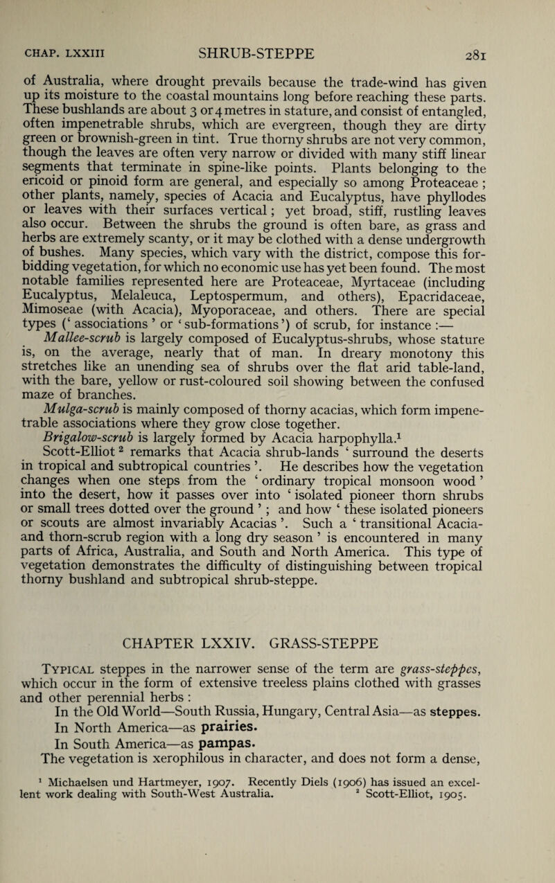 of Australia, where drought prevails because the trade-wind has given up its moisture to the coastal mountains long before reaching these parts. These bushlands are about 3 or 4 metres in stature, and consist of entangled, often impenetrable shrubs, which are evergreen, though they are dirty green or brownish-green in tint. True thorny shrubs are not very common, though the leaves are often very narrow or divided with many stiff linear segments that terminate in spine-like points. Plants belonging to the ericoid or pinoid form are general, and especially so among Proteaceae ; other plants, namely, species of Acacia and Eucalyptus, have phyllodes or leaves with their surfaces vertical; yet broad, stiff, rustling leaves also occur. Between the shrubs the ground is often bare, as grass and herbs are extremely scanty, or it may be clothed with a dense undergrowth of bushes. Many species, which vary with the district, compose this for¬ bidding vegetation, for which no economic use has yet been found. The most notable families represented here are Proteaceae, Myrtaceae (including Eucalyptus, Melaleuca, Leptospermum, and others), Epacridaceae, Mimoseae (with Acacia), Myoporaceae, and others. There are special types (4 associations ’ or ‘sub-formations’) of scrub, for instance :— Mallee-scrub is largely composed of Eucalyptus-shrubs, whose stature is, on the average, nearly that of man. In dreary monotony this stretches like an unending sea of shrubs over the flat arid table-land, with the bare, yellow or rust-coloured soil showing between the confused maze of branches. Mulga-scrub is mainly composed of thorny acacias, which form impene¬ trable associations where they grow close together. Brigalow-scrub is largely formed by Acacia harpophylla.1 Scott-Elliot2 remarks that Acacia shrub-lands 4 surround the deserts in tropical and subtropical countries ’. He describes how the vegetation changes when one steps from the 4 ordinary tropical monsoon wood ’ into the desert, how it passes over into 4 isolated pioneer thorn shrubs or small trees dotted over the ground ’ ; and how 4 these isolated pioneers or scouts are almost invariably Acacias ’. Such a 4 transitional Acacia- and thorn-scrub region with a long dry season ’ is encountered in many parts of Africa, Australia, and South and North America. This type of vegetation demonstrates the difficulty of distinguishing between tropical thorny bushland and subtropical shrub-steppe. CHAPTER LXXIV. GRASS-STEPPE Typical steppes in the narrower sense of the term are grass-steppes, which occur in the form of extensive treeless plains clothed with grasses and other perennial herbs : In the Old World—South Russia, Hungary, Central Asia—as steppes. In North America—as prairies. In South America—as pampas. The vegetation is xerophilous in character, and does not form a dense, 1 Michaelsen und Hartmeyer, 1907. Recently Diels (1906) has issued an excel¬ lent work dealing with South-West Australia. 2 Scott-Elliot, 1905.