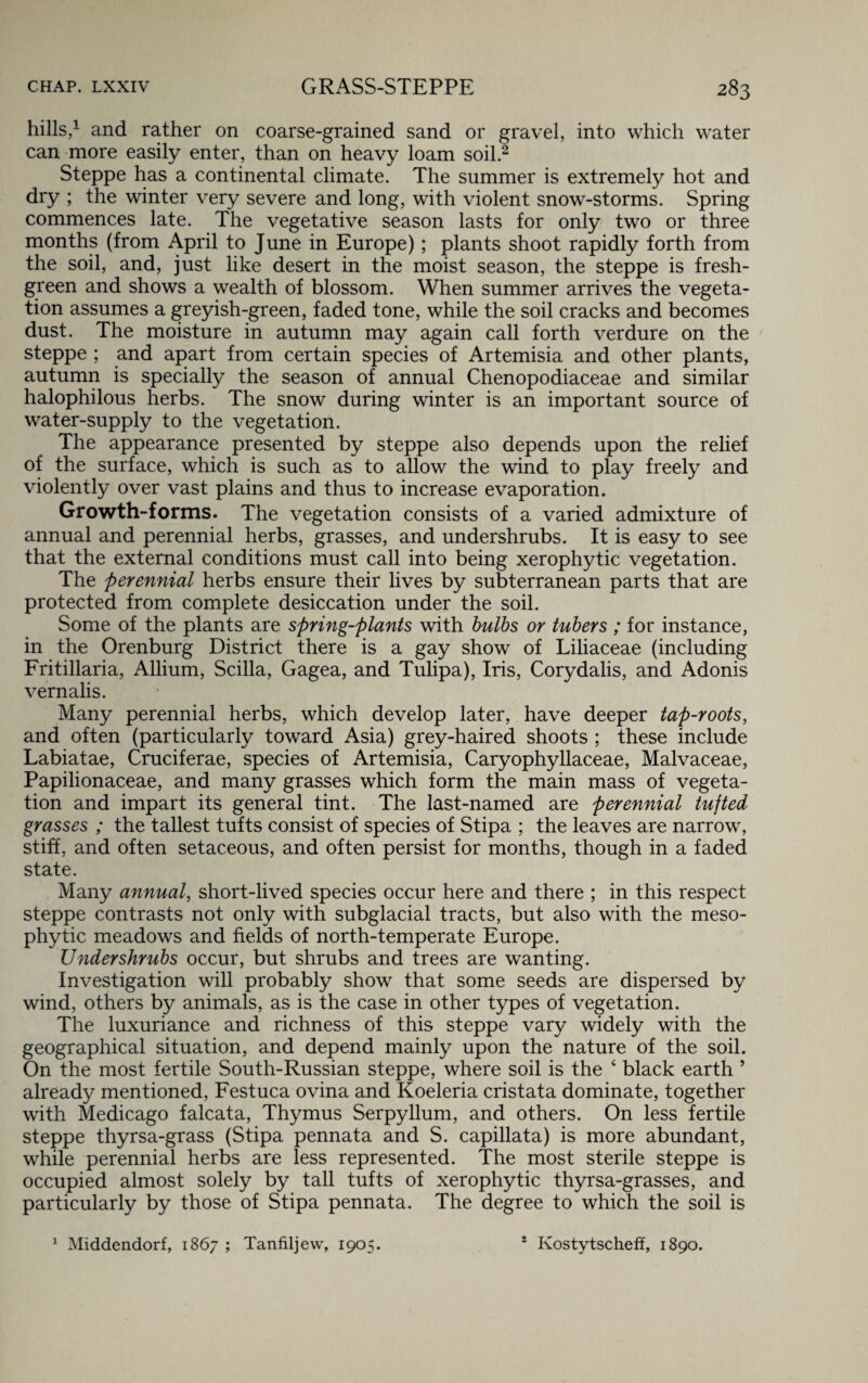 hills,1 and rather on coarse-grained sand or gravel, into which water can more easily enter, than on heavy loam soil.2 Steppe has a continental climate. The summer is extremely hot and dry ; the winter very severe and long, with violent snow-storms. Spring commences late. The vegetative season lasts for only two or three months (from April to June in Europe); plants shoot rapidly forth from the soil, and, just like desert in the moist season, the steppe is fresh- green and shows a wealth of blossom. When summer arrives the vegeta¬ tion assumes a greyish-green, faded tone, while the soil cracks and becomes dust. The moisture in autumn may again call forth verdure on the steppe ; and apart from certain species of Artemisia and other plants, autumn is specially the season of annual Chenopodiaceae and similar halophilous herbs. The snow during winter is an important source of water-supply to the vegetation. The appearance presented by steppe also depends upon the relief of the surface, which is such as to allow the wind to play freely and violently over vast plains and thus to increase evaporation. Growth-forms. The vegetation consists of a varied admixture of annual and perennial herbs, grasses, and undershrubs. It is easy to see that the external conditions must call into being xerophytic vegetation. The perennial herbs ensure their lives by subterranean parts that are protected from complete desiccation under the soil. Some of the plants are spring-plants with bulbs or tubers ; for instance, in the Orenburg District there is a gay show of Liliaceae (including Fritillaria, Allium, Scilla, Gagea, and Tulipa), Iris, Corydalis, and Adonis vernalis. Many perennial herbs, which develop later, have deeper tap-roots, and often (particularly toward Asia) grey-haired shoots ; these include Labiatae, Cruciferae, species of Artemisia, Caryophyllaceae, Malvaceae, Papilionaceae, and many grasses which form the main mass of vegeta¬ tion and impart its general tint. The last-named are perennial tufted grasses ; the tallest tufts consist of species of Stipa ; the leaves are narrow, stiff, and often setaceous, and often persist for months, though in a faded state. Many annual, short-lived species occur here and there ; in this respect steppe contrasts not only with subglacial tracts, but also with the meso- phytic meadows and fields of north-temperate Europe. Undershrubs occur, but shrubs and trees are wanting. Investigation will probably show that some seeds are dispersed by wind, others by animals, as is the case in other types of vegetation. The luxuriance and richness of this steppe vary widely with the geographical situation, and depend mainly upon the nature of the soil. On the most fertile South-Russian steppe, where soil is the ‘ black earth ’ already mentioned, Festuca ovina and Koeleria cristata dominate, together with Medicago falcata, Thymus Serpyllum, and others. On less fertile steppe thyrsa-grass (Stipa pennata and S. capillata) is more abundant, while perennial herbs are less represented. The most sterile steppe is occupied almost solely by tall tufts of xerophytic thyrsa-grasses, and particularly by those of Stipa pennata. The degree to which the soil is 1 Middendorf, 1867 ; Tanfiljew, 1905. 2 Kostytscheff, 1890.