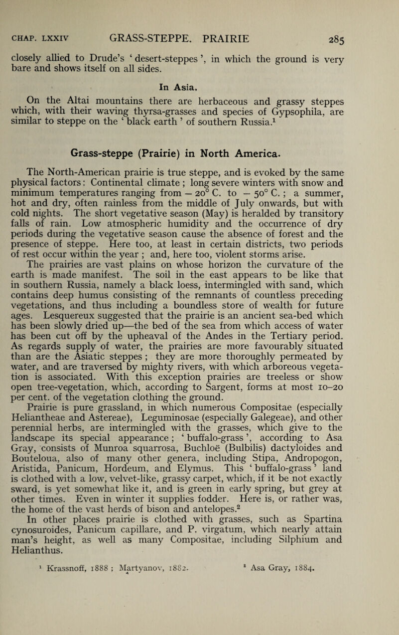 closely allied to Drude’s ‘ desert-steppes ’, in which the ground is very bare and shows itself on all sides. In Asia. On the Altai mountains there are herbaceous and grassy steppes which, with their waving thyrsa-grasses and species of Gypsophila, are similar to steppe on the ‘ black earth ’ of southern Russia.1 Grass-steppe (Prairie) in North America. The North-American prairie is true steppe, and is evoked by the same physical factors: Continental climate ; long severe winters with snow and minimum temperatures ranging from — 20° C. to — 50° C. ; a summer, hot and dry, often rainless from the middle of July onwards, but with cold nights. The short vegetative season (May) is heralded by transitory falls of rain. Low atmospheric humidity and the occurrence of dry periods during the vegetative season cause the absence of forest and the presence of steppe. Here too, at least in certain districts, two periods of rest occur within the year ; and, here too, violent storms arise. The prairies are vast plains on whose horizon the curvature of the earth is made manifest. The soil in the east appears to be like that in southern Russia, namely a black loess, intermingled with sand, which contains deep humus consisting of the remnants of countless preceding vegetations, and thus including a boundless store of wealth for future ages. Lesquereux suggested that the prairie is an ancient sea-bed which has been slowly dried up—the bed of the sea from which access of water has been cut off by the upheaval of the Andes in the Tertiary period. As regards supply of water, the prairies are more favourably situated than are the Asiatic steppes ; they are more thoroughly permeated by water, and are traversed by mighty rivers, with which arboreous vegeta¬ tion is associated. With this exception prairies are treeless or show open tree-vegetation, which, according to Sargent, forms at most 10-20 per cent, of the vegetation clothing the ground. Prairie is pure grassland, in which numerous Compositae (especially Heliantheae and Astereae), Leguminosae (especially Galegeae), and other perennial herbs, are intermingled with the grasses, which give to the landscape its special appearance; ‘ buffalo-grass ’, according to Asa Gray, consists of Munroa squarrosa, Buchloe (Bulbilis) dactyloides and Bouteloua, also of many other genera, including Stipa, Andropogon, Aristida, Panicum, Hordeum, and Elymus. This ‘ buffalo-grass 5 land is clothed with a low, velvet-like, grassy carpet, which, if it be not exactly sward, is yet somewhat like it, and is green in early spring, but grey at other times. Even in winter it supplies fodder. Here is, or rather was, the home of the vast herds of bison and antelopes.2 In other places prairie is clothed with grasses, such as Spartina cynosuroides, Panicum capillare, and P. virgatum, which nearly attain man’s height, as well as many Compositae, including Silphium and Helianthus. 1 Krassnoft, 1888 ; Martyanov, 1882. 2 Asa Gray, 1884.