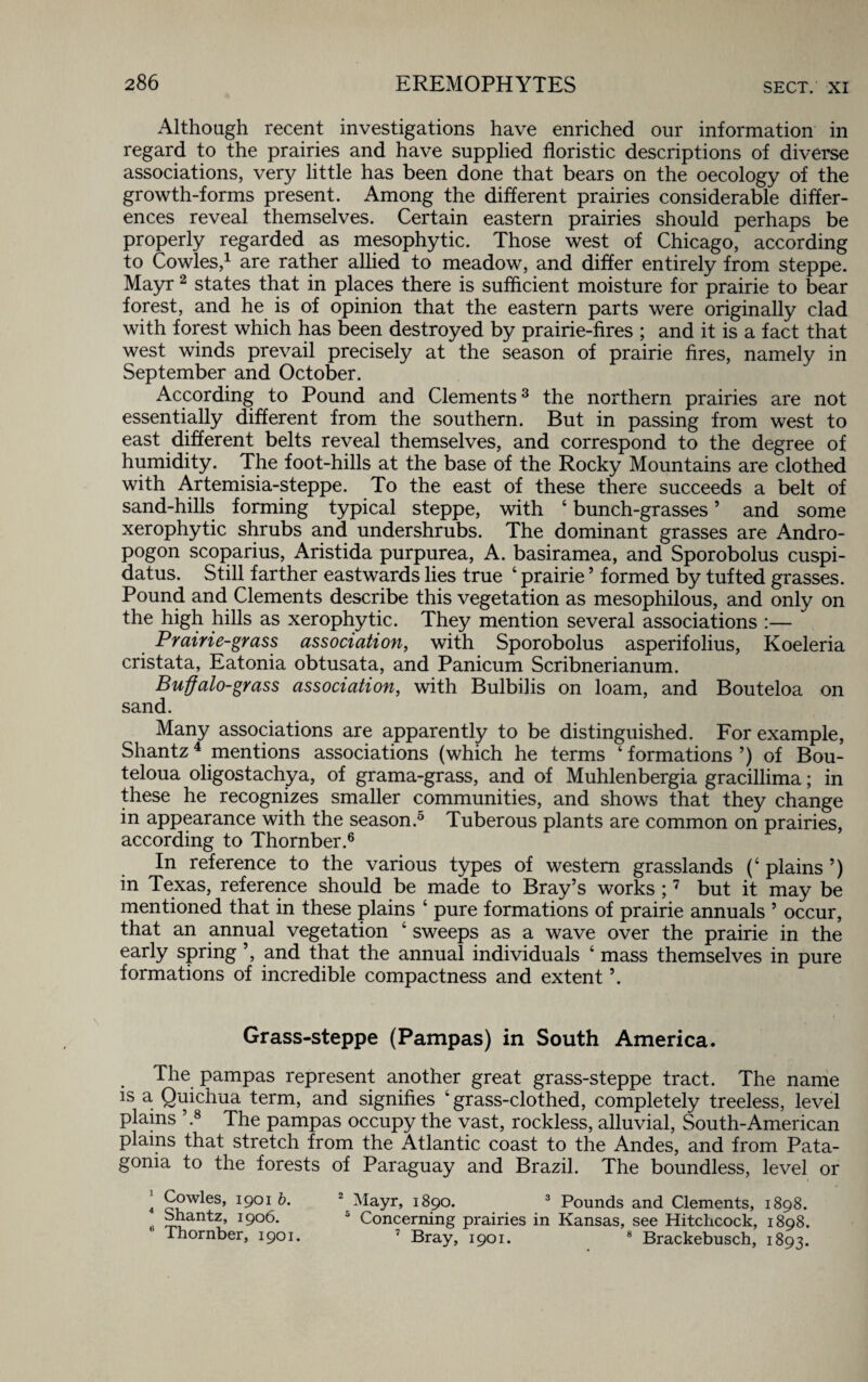 Although recent investigations have enriched our information in regard to the prairies and have supplied floristic descriptions of diverse associations, very little has been done that bears on the oecology of the growth-forms present. Among the different prairies considerable differ¬ ences reveal themselves. Certain eastern prairies should perhaps be properly regarded as mesophytic. Those west of Chicago, according to Cowles,1 are rather allied to meadow, and differ entirely from steppe. Mayr2 states that in places there is sufficient moisture for prairie to bear forest, and he is of opinion that the eastern parts were originally clad with forest which has been destroyed by prairie-fires ; and it is a fact that west winds prevail precisely at the season of prairie fires, namely in September and October. According to Pound and Clements3 the northern prairies are not essentially different from the southern. But in passing from west to east different belts reveal themselves, and correspond to the degree of humidity. The foot-hills at the base of the Rocky Mountains are clothed with Artemisia-steppe. To the east of these there succeeds a belt of sand-hills forming typical steppe, with ‘ bunch-grasses ’ and some xerophytic shrubs and undershrubs. The dominant grasses are Andro- pogon scoparius, Aristida purpurea, A. basiramea, and Sporobolus cuspi- datus. Still farther eastwards lies true ‘ prairie5 formed by tufted grasses. Pound and Clements describe this vegetation as mesophilous, and only on the high hills as xerophytic. They mention several associations :— Prairie-grass association, with Sporobolus asperifolius, Koeleria cristata, Eatonia obtusata, and Panicum Scribnerianum. Buffalo-grass association, with Bulbilis on loam, and Bouteloa on sand. Many associations are apparently to be distinguished. For example, Shantz4 mentions associations (which he terms ‘ formations ’) of Bou- teloua oligostachya, of grama-grass, and of Muhlenbergia gracillima; in these he recognizes smaller communities, and shows that they change in appearance with the season.5 Tuberous plants are common on prairies, according to Thornber.6 In reference to the various types of western grasslands (‘ plains ’) in Texas, reference should be made to Bray’s works ;7 but it may be mentioned that in these plains ‘ pure formations of prairie annuals ’ occur, that an annual vegetation 4 sweeps as a wave over the prairie in the early spring ’, and that the annual individuals 4 mass themselves in pure formations of incredible compactness and extent ’. Grass-steppe (Pampas) in South America. The pampas represent another great grass-steppe tract. The name is a Quichua term, and signifies ‘grass-clothed, completely treeless, level plains \8 The pampas occupy the vast, rockless, alluvial, South-American plains that stretch from the Atlantic coast to the Andes, and from Pata¬ gonia to the forests of Paraguay and Brazil. The boundless, level or * Q?w^es> I9°I t). 2 Mayr, 1890. 3 Pounds and Clements, 1898. Shantz, 1906. 5 Concerning prairies in Kansas, see Hitchcock, 1898. ihornber, 1901. 7 Bray, 1901. 8 Brackebusch, 1893.