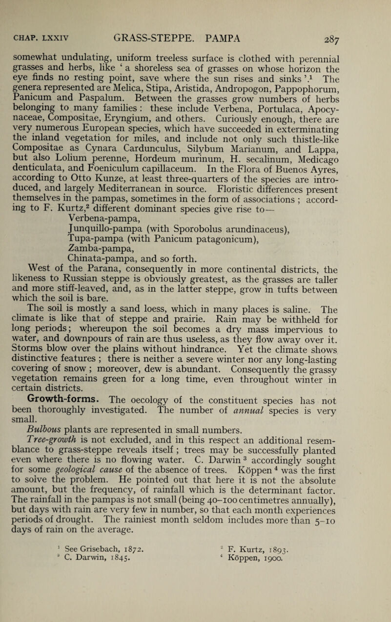 somewhat undulating, uniform treeless surface is clothed with perennial grasses and herbs, like * a shoreless sea of grasses on whose horizon the eye finds no resting point, save where the sun rises and sinks \4 The genera represented are Melica, Stipa, Aristida, Andropogon, Pappophorum, Panicum and Paspalum. Between the grasses grow numbers of herbs belonging to many families : these include Verbena, Portulaca, Apocy- naceae, Compositae, Eryngium, and others. Curiously enough, there are very numerous European species, which have succeeded in exterminating the inland vegetation for miles, and include not only such thistle-like Compositae as Cynara Cardunculus, Silybum Marianum, and Lappa, but also Lolium perenne, Hordeum murinum, H. secalinum, Medicago denticulata, and Foeniculum capillaceum. In the Flora of Buenos Ayres, according to Otto Kunze, at least three-quarters of the species are intro¬ duced, and largely Mediterranean in source. Floristic differences present themselves in the pampas, sometimes in the form of associations ; accord¬ ing to F. Kurtz,2 different dominant species give rise to— V erbena-pampa, Junquillo-pampa (with Sporobolus arundinaceus), Tupa-pampa (with Panicum patagonicum), Zamba-pampa, Chinata-pampa, and so forth. West of the Parana, consequently in more continental districts, the likeness to Russian steppe is obviously greatest, as the grasses are taller and more stiff-leaved, and, as in the latter steppe, grow in tufts between which the soil is bare. The soil is mostly a sand loess, which in many places is saline. The climate is like that of steppe and prairie. Rain may be withheld for long periods; whereupon the soil becomes a dry mass impervious to water, and downpours of rain are thus useless, as they flow away over it. Storms blow over the plains without hindrance. Yet the climate shows distinctive features ; there is neither a severe winter nor any long-lasting covering of snow ; moreover, dew is abundant. Consequently the grassy vegetation remains green for a long time, even throughout winter in certain districts. Growth-forms. The oecology of the constituent species has not been thoroughly investigated. The number of annual species is very small. Bulbous plants are represented in small numbers. Tree-growth is not excluded, and in this respect an additional resem¬ blance to grass-steppe reveals itself ; trees may be successfully planted even where there is no flowing water. C. Darwin 3 accordingly sought for some geological cause of the absence of trees. Koppen 4 was the first to solve the problem. He pointed out that here it is not the absolute amount, but the frequency, of rainfall which is the determinant factor. The rainfall in the pampas is not small (being 40-100 centimetres annually), but days with rain are very few in number, so that each month experiences periods of drought. The rainiest month seldom includes more than 5-10 days of rain on the average. 1 See Grisebach, 1872. a C. Darwin, 1845.  F. Kurtz, 1893. 4 Koppen, 1900.