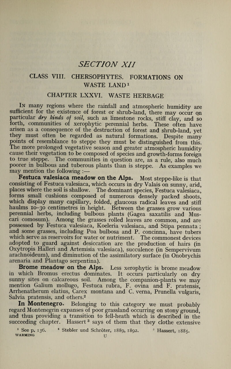 CLASS VIII. CHERSOPHYTES. FORMATIONS ON WASTE LAND1 CHAPTER LXXVI. WASTE HERBAGE In many regions where the rainfall and atmospheric humidity are sufficient for the existence of forest or shrub-land, there may occur on particular dry kinds of soil, such as limestone rocks, stiff clay, and so forth, communities of xerophytic perennial herbs. These often have arisen as a consequence of the destruction of forest and shrub-land, yet they must often be regarded as natural formations. Despite many points of resemblance to steppe they must be distinguished from this. The more prolonged vegetative season and greater atmospheric humidity cause their vegetation to be composed of species and growth-forms foreign to true steppe. The communities in question are, as a rule, also much poorer in bulbous and tuberous plants than is steppe. As examples we may mention the following :— Festuca valesiaca meadow on the Alps. Most steppe-like is that consisting of Festuca valesiaca, which occurs in dry Valais on sunny, arid, places where the soil is shallow. The dominant species, Festuca valesiaca, forms small cushions composed of numerous densely packed shoots, which display many capillary, folded, glaucous radical leaves and stiff haulms 10—30 centimetres in height. Between the grasses grow various perennial herbs, including bulbous plants (Gagea saxatilis and Mus- cari comosum). Among the grasses rolled leaves are common, and are possessed by Festuca valesiaca, Koeleria valesiaca, and Stipa pennata ; and some grasses, including Poa bulbosa and P. concinna, have tubers which serve as reservoirs for water or nutriment. The commonest devices adopted to guard against desiccation are the production of hairs (in Oxytropis Halleri and Artemisia valesiaca), succulence (in Sempervivum arachnoideum), and diminution of the assimilatory surface (in Onobrychis arenaria and Plantago serpentina). Brome meadow on the Alps. Less xerophytic is brome meadow in which Bromus erectus dominates. It occurs particularly on dry sunny sites on calcareous soil. Among the companion-plants we may mention Galium mollugo, Festuca rubra, F. ovina and F. pratensis, Arrhenatherum elatius, Car ex montana and C. verna, Prunella vulgaris, Salvia pratensis, and others.2 In Montenegro. Belonging to this category we must probably regard Montenegrin expanses of poor grassland occurring on stony ground, and thus providing a transition to fell-heath which is described in the succeeding chapter. Hassert3 says of them that they clothe extensive 1 See p. 136. * Stebler und Schroter, 1889, 1892. 3 Hassert, 1885. WARMING TT