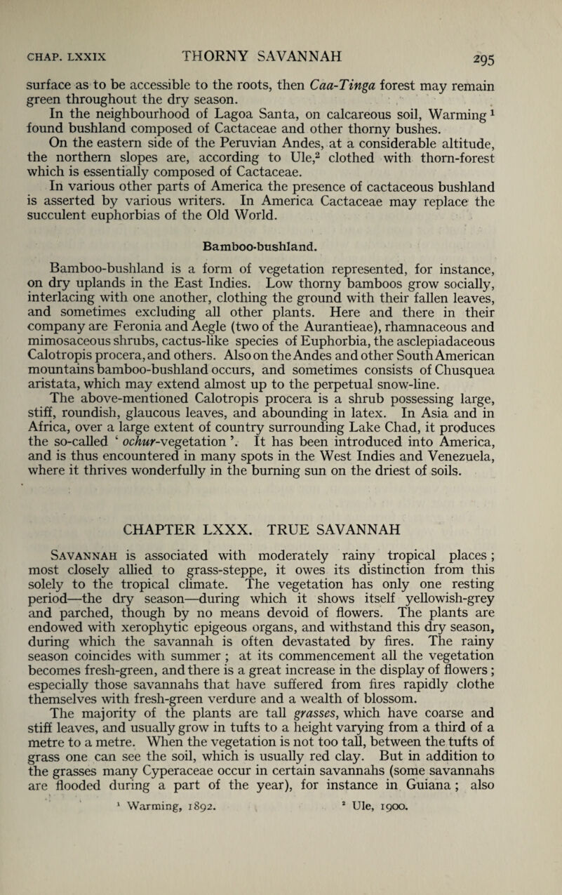 surface as to be accessible to the roots, then Caa-Tinga forest may remain green throughout the dry season. In the neighbourhood of Lagoa Santa, on calcareous soil, Warming 1 found bushland composed of Cactaceae and other thorny bushes. On the eastern side of the Peruvian Andes, at a considerable altitude, the northern slopes are, according to Ule,2 clothed with thorn-forest which is essentially composed of Cactaceae. In various other parts of America the presence of cactaceous bushland is asserted by various writers. In America Cactaceae may replace the succulent euphorbias of the Old World. Bamboo-bushland. Bamboo-bushland is a form of vegetation represented, for instance, on dry uplands in the East Indies. Low thorny bamboos grow socially, interlacing with one another, clothing the ground with their fallen leaves, and sometimes excluding all other plants. Here and there in their company are Feronia and Aegle (two of the Aurantieae), rhamnaceous and mimosaceous shrubs, cactus-like species of Euphorbia, the asclepiadaceous Calotropis procera, and others. Also on the Andes and other South American mountains bamboo-bushland occurs, and sometimes consists ofChusquea aristata, which may extend almost up to the perpetual snow-line. The above-mentioned Calotropis procera is a shrub possessing large, stiff, roundish, glaucous leaves, and abounding in latex. In Asia and in Africa, over a large extent of country surrounding Lake Chad, it produces the so-called ‘ ochur-vegetation It has been introduced into America, and is thus encountered in many spots in the West Indies and Venezuela, where it thrives wonderfully in the burning sun on the driest of soils. CHAPTER LXXX. TRUE SAVANNAH Savannah is associated with moderately rainy tropical places; most closely allied to grass-steppe, it owes its distinction from this solely to the tropical climate. The vegetation has only one resting period—the dry season—during which it shows itself yellowish-grey and parched, though by no means devoid of flowers. The plants are endowed with xerophytic epigeous organs, and withstand this dry season, during which the savannah is often devastated by fires. The rainy season coincides with summer ; at its commencement all the vegetation becomes fresh-green, and there is a great increase in the display of flowers; especially those savannahs that have suffered from fires rapidly clothe themselves with fresh-green verdure and a wealth of blossom. The majority of the plants are tall grasses, which have coarse and stiff leaves, and usually grow in tufts to a height varying from a third of a metre to a metre. When the vegetation is not too tall, between the tufts of grass one can see the soil, which is usually red clay. But in addition to the grasses many Cyperaceae occur in certain savannahs (some savannahs are flooded during a part of the year), for instance in Guiana ; also \ *; . 1 Warming, 1892. 2 Ule, 1900.