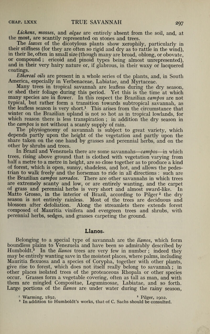 Lichens, mosses, and algae are entirely absent from the soil, and, at the most, are scantily represented on stones and trees. The leaves of the dicotylous plants show xerophily, particularly in their stiffness (for they are often so rigid and dry as to rattle in the wind), in their lie, often in small size (though many are broad, oblong, or obovate, or compound ; ericoid and pinoid types being almost unrepresented), and in their very hairy nature or, if glabrous, in their waxy or lacquered coatings. Ethereal oils are present in a whole series of the plants, and, in South America, especially in Verbenaceae, Labiatae, and Myrtaceae. Many trees in tropical savannah are leafless during the dry season, or shed their foliage during this period. Yet this is the time at which many species are in flower. In this respect the Brazilian campos are not typical, but rather form a transition towards subtropical savannah, as the leafless season is very short.1 This arises from the circumstance that winter on the Brazilian upland is not so hot as in tropical lowlands, for which reason there is less transpiration ; in addition the dry season in the campos is not without a scanty supply of rain. The physiognomy of savannah is subject to great variety, which depends partly upon the height of the vegetation and partly upon the share taken on the one hand by grasses and perennial herbs, and on the other by shrubs and trees. In Brazil and Venezuela there are some savannahs—campos—in which trees, rising above ground that is clothed with vegetation varying from half a metre to a metre in height, are so close together as to produce a kind of forest, which is open, sunny, shadeless, and hot, and allows the pedes¬ trian to walk freely and the horseman to ride in all directions : such are the Brazilian campos serrados. There are other savannahs in which trees are extremely scanty and low, or are entirely wanting, and the carpet of grass and perennial herbs is very short and almost sward-like. In Matto Grosso, in the interior of Brazil, according to Pilger2 the dry season is not entirely rainless. Most of the trees are deciduous and blossom after defoliation. Along the streamlets there extends forest composed of Mauritia vinifera and evergreen trees and shrubs, with perennial herbs, sedges, and grasses carpeting the ground. Llanos. Belonging to a special type of savannah are the llanos, which form boundless plains to Venezuela and have been so admirably described by Humboldt.3 In the llanos trees are very few in number ; indeed they may be entirely wanting save in the moistest places, where palms, including Mauritia flexuosa and a species of Corypha, together with other plants, give rise to forest, which does not itself really belong to savannah ; in other places isolated trees of the proteaceous Rhopala or other species occur. Grasses form a vegetable covering, often as tall as man, and with them are mingled Compositae, Leguminosae, Labiatae, and so forth. Large portions of the llanos are under water during the rainy season, 1 Warming, 1892. 2 Pilger, 1902. 3 In addition to Humboldt's works, that of C. Sachs should be consulted.