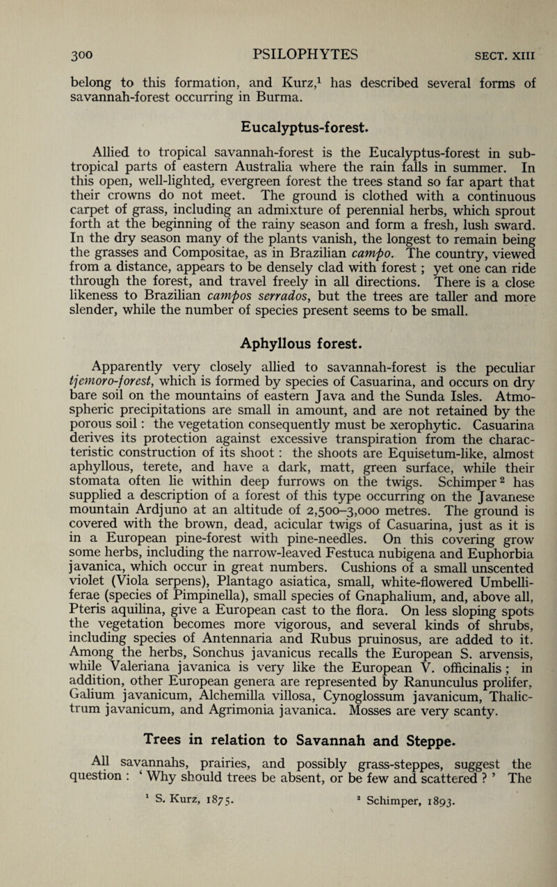 belong to this formation, and Kurz,1 has described several forms of savannah-forest occurring in Burma. Eucalyptus-forest. Allied to tropical savannah-forest is the Eucalyptus-forest in sub¬ tropical parts of eastern Australia where the rain falls in summer. In this open, well-lighted, evergreen forest the trees stand so far apart that their crowns do not meet. The ground is clothed with a continuous carpet of grass, including an admixture of perennial herbs, which sprout forth at the beginning of the rainy season and form a fresh, lush sward. In the dry season many of the plants vanish, the longest to remain being the grasses and Compositae, as in Brazilian campo. The country, viewed from a distance, appears to be densely clad with forest; yet one can ride through the forest, and travel freely in all directions. There is a close likeness to Brazilian campos sen ados, but the trees are taller and more slender, while the number of species present seems to be small. Aphyllous forest. Apparently very closely allied to savannah-forest is the peculiar tjemoro-forest, which is formed by species of Casuarina, and occurs on dry bare soil on the mountains of eastern Java and the Sunda Isles. Atmo¬ spheric precipitations are small in amount, and are not retained by the porous soil: the vegetation consequently must be xerophytic. Casuarina derives its protection against excessive transpiration from the charac¬ teristic construction of its shoot: the shoots are Equisetum-like, almost aphyllous, terete, and have a dark, matt, green surface, while their stomata often lie within deep furrows on the twigs. Schimper2 has supplied a description of a forest of this type occurring on the Javanese mountain Ardjuno at an altitude of 2,500-3,000 metres. The ground is covered with the brown, dead, acicular twigs of Casuarina, just as it is in a European pine-forest with pine-needles. On this covering grow some herbs, including the narrow-leaved Festuca nubigena and Euphorbia javanica, which occur in great numbers. Cushions of a small unscented violet (Viola serpens), Plantago asiatica, small, white-flowered Umbelli- ferae (species of Pimpinella), small species of Gnaphalium, and, above all, Pteris aquilina, give a European cast to the flora. On less sloping spots the vegetation becomes more vigorous, and several kinds of shrubs, including species of Antennaria and Rubus pruinosus, are added to it. Among the herbs, Sonchus javanicus recalls the European S. arvensis, while Valeriana javanica is very like the European V. officinalis ; in addition, other European genera are represented by Ranunculus prolifer, Galium javanicum, Alchemilla villosa, Cynoglossum javanicum, Thalic- trum javanicum, and Agrimonia javanica. Mosses are very scanty. Trees in relation to Savannah and Steppe. All savannahs, prairies, and possibly grass-steppes, suggest the question : ‘ Why should trees be absent, or be few and scattered ? ’ The 1 S. Kurz, 1875. 2 Schimper, 1893.