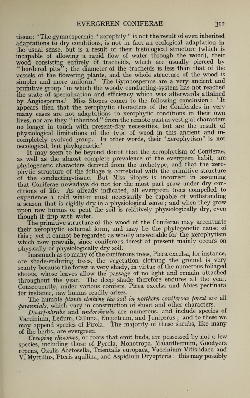 tissue: ‘ The gymnospermic “ xerophily ” is not the result of even inherited adaptations to dry conditions, is not in fact an ecological adaptation in the usual sense, but is a result of their histological structure (which is incapable of allowing a rapid flow of water through the wood), their wood consisting entirely of tracheids, which are usually pierced by “ bordered pits ”; the diameter of the tracheids is less than that of the vessels of the flowering plants, and the whole structure of the wood is simpler and more uniform.’ The Gymnosperms are a very ancient and primitive group ‘ in which the woody conducting-system has not reached the state of specialization and efficiency which was afterwards attained by Angiosperms.’ Miss Stopes comes to the following conclusion : 4 It appears then that the xerophytic characters of the Conifer ales in very many cases are not adaptations to xerophytic conditions in their own lives, nor are they “inherited” from the remote past as vestigial characters no longer in touch with present-day necessities, but are the result of physiological limitations of the type of wood in this ancient and in¬ completely evolved group. In other words, their w xerophytism ’ is not oecological, but phylogenetic.’ It may seem to be beyond doubt that the xerophytism of Coniferae, as well as the almost complete prevalence of the evergreen habit, are phylogenetic characters derived from the archetype, and that the xero¬ phytic structure of the foliage is correlated with the primitive structure of the conducting-tissue. But Miss Stopes is incorrect in assuming that Coniferae nowadays do not for the most part grow under dry con¬ ditions of life. As already indicated, all evergreen trees compelled to experience a cold winter must necessarily be capable of withstanding a season that is rigidly dry in a physiological sense ; and when they grow upon raw humus or peat the soil is relatively physiologically dry, even though it drip with water. The primitive structure of the wood of the Coniferae may accentuate their xerophytic external form, and may be the phylogenetic cause of this ; yet it cannot be regarded as wholly answerable for the xerophytism which now prevails, since coniferous forest at present mainly occurs on physically or physiologically dry soil. Inasmuch as so many of the coniferous trees, Picea excelsa, for instance, are shade-enduring trees, the vegetation clothing the ground is very scanty because the forest is very shady, in virtue of the numerous foliaged shoots, whose leaves allow the passage of no light and remain attached throughout the year. The deep shade therefore endures all the year. Consequently, under various conifers, Picea excelsa and Abies pectinata for instance, raw humus readily arises. The humble plants clothing the soil in northern coniferous forest are all perennials, which vary in construction of shoot and other characters. Dwarf-shrubs and undershrubs are numerous, and include species of Vaccinium, Ledum, Calluna, Empetrum, and Juniperus ; and to these we may append species of Pirola. The majority of these shrubs, like many of the herbs, are evergreen. Creeping rhizomes, or roots that emit buds, are possessed by not a few species, including those of Pyrola, Monotropa, Maianthemum, Goodyera repens, Oxalis Acetosella, Trientalis europaea, Vaccinium Vitis-idaea and V. Myrtillus, Pteris aquilina, and Aspidium Dryopteris : this may possibly