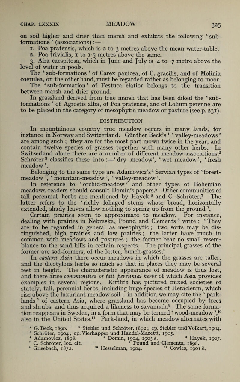 on soil higher and drier than marsh and exhibits the following ‘ sub¬ formations ’ (associations):— 1. Poa pratensis, which is 2 to 3 metres above the mean water-table. 2. Poa trivialis, 1 to 1-5 metres above the same. 3. Aira caespitosa, which in June and July is *4 to 7 metre above the level of water in pools. The ‘ sub-formations ’ of Carex panicea, of C. gracilis, and of Molinia coerulea, on the other hand, must be regarded rather as belonging to moor. The ‘sub-formation’ of Festuca elatior belongs to the transition between marsh and drier ground. In grassland derived from true marsh that has been diked the 4 sub¬ formations ’ of Agrostis alba, of Poa pratensis, and of Lolium perenne are to be placed in the category of mesophytic meadow or pasture (see p. 231). DISTRIBUTION In mountainous country true meadow occurs in many lands, for instance in Norway and Switzerland. Gunther Beck’s1 4 valley-meadows ’ are among such ; they are for the most part mown twice in the year, and contain twelve species of grasses together with many other herbs. In Switzerland alone there are a number of different meadow-associations.2 Schroter 3 classifies these into :—4 dry meadow’, 4 wet meadow ’, 4 fresh meadow ’. Belonging to the same type are Adamovicz’s4 Servian types of ‘forest- meadow ’, 4 mountain-meadow ’, 4 valley-meadow ’. In reference to 4 orchid-meadow ’ and other types of Bohemian meadows readers should consult Domin’s papers.5 Other communities of tall perennial herbs are mentioned by Hayek 6 and C. Schroter.7 The latter refers to the 4 richly foliaged stems whose broad, horizontally extended, shady leaves allow nothing to spring up from the ground \ Certain prairies seem to approximate to meadow. For instance, dealing with prairies in Nebraska, Pound and Clements 8 write : 4 They are to be regarded in general as mesophytic ; two sorts may be dis¬ tinguished, high prairies and low prairies ; the latter have much in common with meadows and pastures ; the former bear no small resem¬ blance to the sand hills in certain respects. The principal grasses of the former are sod-formers, of the latter, bunch-grasses.’ In eastern Asia there occur meadows in which the grasses are taller, and the dicotylous herbs so much so that in places they may be several feet in height. The characteristic appearance of meadow is thus lost, and there arise communities of tall perennial herbs of which Asia provides examples in several regions. Kittlitz has pictured mixed societies of stately, tall, perennial herbs, including huge species of Heracleum, which rise above the luxuriant meadow soil: in addition we may cite the 4 park- lands ’ of eastern Asia, where grassland has become occupied by trees and shrubs and thus acquired a likeness to savannah.9 The same forma¬ tion reappears in Sweden, in a form that may be termed 4 wood-meadow ’,10 also in the United States.11 Park-land, in which meadow alternates with 1 G. Beck, 1890. 2 Stebler und Schroter, 18925 cp. Stebler undVolkart, 1904. 3 Schroter, 1904; cp. Vierhapper und Handel-Mazetti, 1905. 4 Adamovicz, 1898. 6 Domin, 1904, 1905 a. • Hayek, 1907. 7 C. Schroter, loc. cit. 8 Pound and Clements, 1898. 9 Grisebach, 1872. 10 Hesselman, 1904. 11 Cowles, 1901 b.