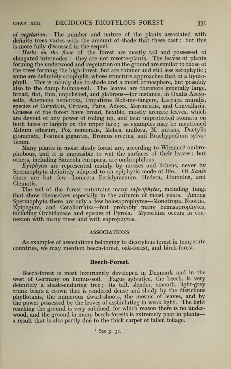 of vegetation. The number and nature of the plants associated with definite trees varies with the amount of shade that these cast: but this is more fully discussed in the sequel. Herbs on the floor of the forest are mostly tall and possessed of elongated internodes : they are not rosette-plants. The leaves of plants forming the underwood and vegetation on the ground are similar to those of the trees forming the high-forest, but are thinner and still less xerophytic ; some are definitely sciophylls, whose structure approaches that of a hydro- phyll. This is mainly due to shade and a moist atmosphere, but possibly also to the damp humus-soil. The leaves are therefore generally large, broad, flat, thin, unpolished, and glabrous—for instance, in Oxalis Aceto- sella, Anemone nemorosa, Impatiens Noli-me-tangere, Lactuca muralis, species of Corydalis, Circaea, Paris, Adoxa, Mercurialis, and Convallaria. Grasses of the forest have broad, flexible, mostly arcuate leaves, which are devoid of any power of rolling up, and bear unprotected stomata on both faces or largely on the upper face ; as examples may be mentioned Milium effusum, Poa nemoralis, Melica uniflora, M. nutans, Dactylis glomerata, Festuca gigantea, Bromus erectus, and Brachypodium sylva- ticum. Many plants in moist shady forest are, according to Wiesner,1 ombro- phobous, and it is impossible to wet the surfaces of their leaves; but others, including Sanicula europaea, are ombrophilous. Epiphytes are represented mainly by mosses and lichens, never by Spermophyta definitely adapted to an epiphytic mode of life. Of Hanes there are but few—Lonicera Periclymenum, Hedera, Humulus, and Clematis. The soil of the forest entertains many saprophytes, including fungi that show themselves especially in the autumn of moist years. Among Spermophyta there are only a few holosaprophytes—Monotropa, Neottia, Epipogum, and Corallorrhiza—but probably many hemisaprophytes, including Orchidaceae and species of Pyrola. Mycorhiza occurs in con¬ nexion with many trees and with saprophytes. ASSOCIATIONS As examples of associations belonging to dicotylous forest in temperate countries, we may mention beech-forest, oak-forest, and birch-forest. Beech-Forest. Beech-forest is most luxuriantly developed in Denmark and in the west of Germany on humus-soil. Fagus sylvatica, the beech, is very definitely a shade-enduring tree ; its tall, slender, smooth, light-grey trunk bears a crown that is rendered dense and shady by the distichous phyllotaxis, the numerous dwarf-shoots, the mosaic of leaves, and by the power possessed by the leaves of assimilating in weak light. The light reaching the ground is very subdued, for which reason there is no under¬ wood, and the ground in many beech-forests is extremely poor in plants— a result that is also partly due to the thick carpet of fallen foliage.