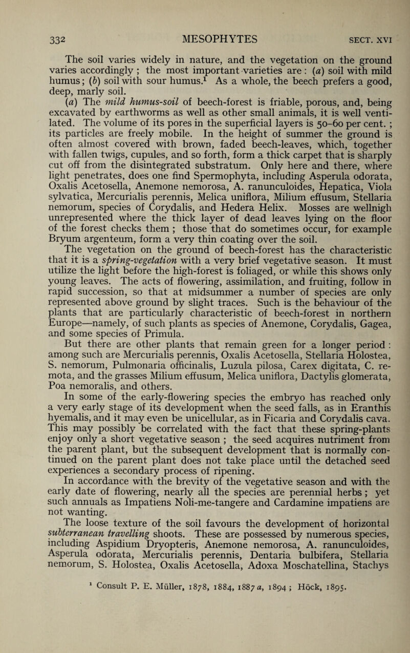 The soil varies widely in nature, and the vegetation on the ground varies accordingly ; the most important varieties are : (a) soil with mild humus; (b) soil with sour humus.1 As a whole, the beech prefers a good, deep, marly soil. (a) The mild humus-soil of beech-forest is friable, porous, and, being excavated by earthworms as well as other small animals, it is well venti¬ lated. The volume of its pores in the superficial layers is 50-60 per cent. ; its particles are freely mobile. In the height of summer the ground is often almost covered with brown, faded beech-leaves, which, together with fallen twigs, cupules, and so forth, form a thick carpet that is sharply cut off from the disintegrated substratum. Only here and there, where light penetrates, does one find Spermophyta, including Asperula odorata, Oxalis Acetosella, Anemone nemorosa, A. ranunculoides, Hepatica, Viola sylvatica, Mercurialis perennis, Melica uniflora, Milium effusum, Stellaria nemorum, species of Corydalis, and Hedera Helix. Mosses are wellnigh unrepresented where the thick layer of dead leaves lying on the floor of the forest checks them ; those that do sometimes occur, for example Bryum argenteum, form a very thin coating over the soil. The vegetation on the ground of beech-forest has the characteristic that it is a spring-vegetation with a very brief vegetative season. It must utilize the light before the high-forest is foliaged, or while this shows only young leaves. The acts of flowering, assimilation, and fruiting, follow in rapid succession, so that at midsummer a number of species are only represented above ground by slight traces. Such is the behaviour of the plants that are particularly characteristic of beech-forest in northern Europe—namely, of such plants as species of Anemone, Corydalis, Gagea, and some species of Primula. But there are other plants that remain green for a longer period : among such are Mercurialis perennis, Oxalis Acetosella, Stellaria Holostea, S. nemorum, Pulmonaria officinalis, Luzula pilosa, Car ex digitata, C. re- mota, and the grasses Milium effusum, Melica uniflora, Dactylis glomerata, Poa nemoralis, and others. In some of the early-flowering species the embryo has reached only a very early stage of its development when the seed falls, as in Eranthis hyemalis, and it may even be unicellular, as in Ficaria and Corydalis cava. This may possibly be correlated with the fact that these spring-plants enjoy only a short vegetative season ; the seed acquires nutriment from the parent plant, but the subsequent development that is normally con¬ tinued on the parent plant does not take place until the detached seed experiences a secondary process of ripening. In accordance with the brevity of the vegetative season and with the early date of flowering, nearly all the species are perennial herbs; yet such annuals as Impatiens Noli-me-tangere and Cardamine impatiens are not wanting. The loose texture of the soil favours the development of horizontal subterranean travelling shoots. These are possessed by numerous species, including Aspidium Dryopteris, Anemone nemorosa, A. ranunculoides, Asperula odorata, Mercurialis perennis, Dentaria bulbifera, Stellaria nemorum, S. Holostea, Oxalis Acetosella, Adoxa Moschatellina, Stachys 1 Consult P. E. Muller, 1878, 1884, 1887 a, 1894; Hock, 1895.