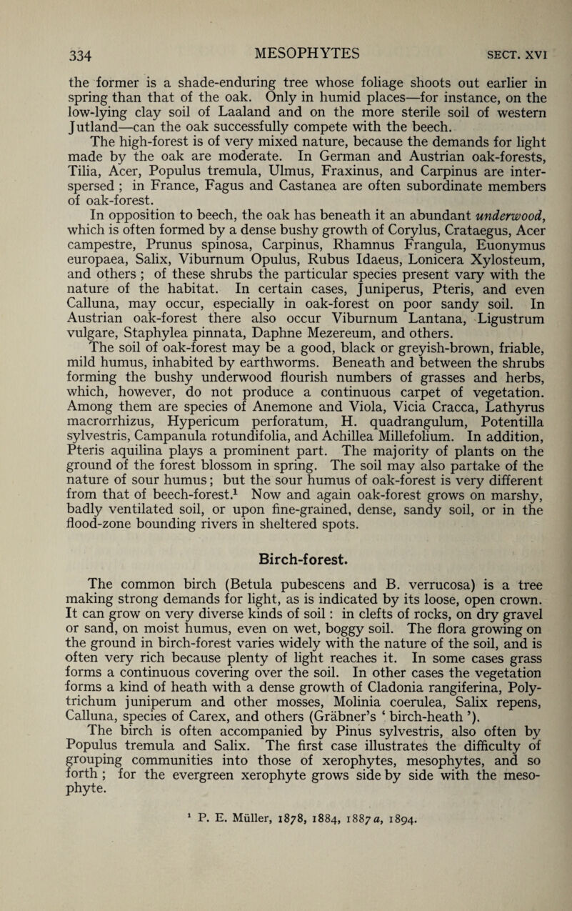 the former is a shade-enduring tree whose foliage shoots out earlier in spring than that of the oak. Only in humid places—for instance, on the low-lying clay soil of Laaland and on the more sterile soil of western Jutland—can the oak successfully compete with the beech. The high-forest is of very mixed nature, because the demands for light made by the oak are moderate. In German and Austrian oak-forests, Tilia, Acer, Populus tremula, Ulmus, Fraxinus, and Carpinus are inter¬ spersed ; in France, Fagus and Castanea are often subordinate members of oak-forest. In opposition to beech, the oak has beneath it an abundant underwood, which is often formed by a dense bushy growth of Corylus, Crataegus, Acer campestre, Prunus spinosa, Carpinus, Rhamnus Frangula, Euonymus europaea, Salix, Viburnum Opulus, Rubus Idaeus, Lonicera Xylosteum, and others ; of these shrubs the particular species present vary with the nature of the habitat. In certain cases, Juniperus, Pteris, and even Calluna, may occur, especially in oak-forest on poor sandy soil. In Austrian oak-forest there also occur Viburnum Lantana, Ligustrum vulgare, Staphylea pinnata, Daphne Mezereum, and others. The soil of oak-forest may be a good, black or greyish-brown, friable, mild humus, inhabited by earthworms. Beneath and between the shrubs forming the bushy underwood flourish numbers of grasses and herbs, which, however, do not produce a continuous carpet of vegetation. Among them are species of Anemone and Viola, Vicia Cracca, Lathyrus macrorrhizus, Hypericum perforatum, H. quadrangulum, Potentilla sylvestris, Campanula rotundifolia, and Achillea Millefolium. In addition, Pteris aquilina plays a prominent part. The majority of plants on the ground of the forest blossom in spring. The soil may also partake of the nature of sour humus; but the sour humus of oak-forest is very different from that of beech-forest.1 Now and again oak-forest grows on marshy, badfy ventilated soil, or upon fine-grained, dense, sandy soil, or in the flood-zone bounding rivers in sheltered spots. Birch-forest. The common birch (Betula pubescens and B. verrucosa) is a tree making strong demands for light, as is indicated by its loose, open crown. It can grow on very diverse kinds of soil: in clefts of rocks, on dry gravel or sand, on moist humus, even on wet, boggy soil. The flora growing on the ground in birch-forest varies widely with the nature of the soil, and is often very rich because plenty of light reaches it. In some cases grass forms a continuous covering over the soil. In other cases the vegetation forms a kind of heath with a dense growth of Cladonia rangiferina, Poly¬ trichum juniperum and other mosses, Molinia coerulea, Salix repens, Calluna, species of Carex, and others (Grabner’s ‘ birch-heath ’). The birch is often accompanied by Pinus sylvestris, also often by Populus tremula and Salix. The first case illustrates the difficulty of grouping communities into those of xerophytes, mesophytes, and so forth ; for the evergreen xerophyte grows side by side with the meso- phyte. 1 P. E. Muller, 1878, 1884, 1887 a, 1894.