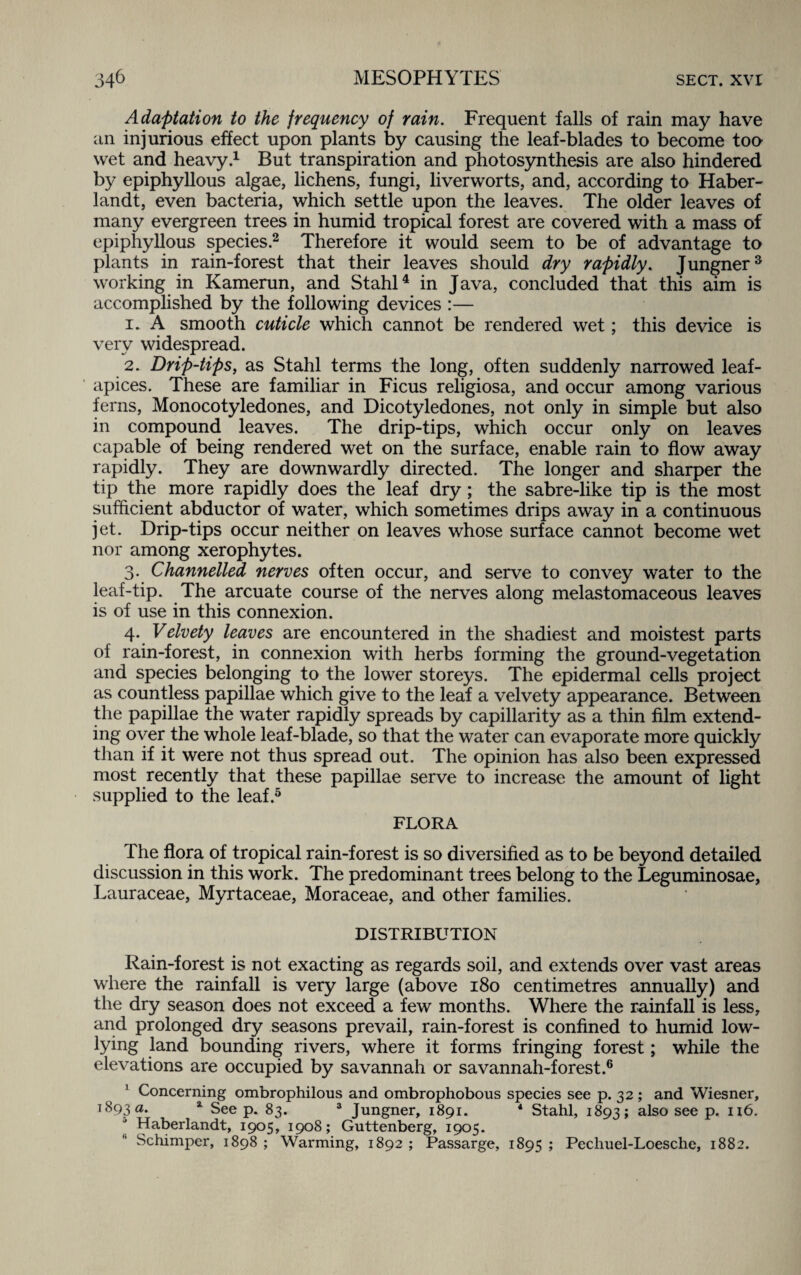 Adaptation to the frequency of rain. Frequent falls of rain may have an injurious effect upon plants by causing the leaf-blades to become too wet and heavy.1 But transpiration and photosynthesis are also hindered by epiphyllous algae, lichens, fungi, liverworts, and, according to Haber- landt, even bacteria, which settle upon the leaves. The older leaves of many evergreen trees in humid tropical forest are covered with a mass of epiphyllous species.2 Therefore it would seem to be of advantage to plants in rain-forest that their leaves should dry rapidly. Jungner3 working in Kamerun, and Stahl4 in Java, concluded that this aim is accomplished by the following devices :— 1. A smooth cuticle which cannot be rendered wet; this device is very widespread. 2. Drip-tips, as Stahl terms the long, often suddenly narrowed leaf- apices. These are familiar in Ficus religiosa, and occur among various ferns, Monocotyledones, and Dicotyledones, not only in simple but also in compound leaves. The drip-tips, which occur only on leaves capable of being rendered wet on the surface, enable rain to flow away rapidly. They are downwardly directed. The longer and sharper the tip the more rapidly does the leaf dry; the sabre-like tip is the most sufficient abductor of water, which sometimes drips away in a continuous jet. Drip-tips occur neither on leaves whose surface cannot become wet nor among xerophytes. 3. Channelled nerves often occur, and serve to convey water to the leaf-tip. The arcuate course of the nerves along melastomaceous leaves is of use in this connexion. 4. Velvety leaves are encountered in the shadiest and moistest parts of rain-forest, in connexion with herbs forming the ground-vegetation and species belonging to the lower storeys. The epidermal cells project as countless papillae which give to the leaf a velvety appearance. Between the papillae the water rapidly spreads by capillarity as a thin film extend- ing over the whole leaf-blade, so that the water can evaporate more quickly than if it were not thus spread out. The opinion has also been expressed most recently that these papillae serve to increase the amount of light supplied to the leaf.5 FLORA The flora of tropical rain-forest is so diversified as to be beyond detailed discussion in this work. The predominant trees belong to the Leguminosae, Lauraceae, Myrtaceae, Moraceae, and other families. DISTRIBUTION Rain-forest is not exacting as regards soil, and extends over vast areas where the rainfall is very large (above 180 centimetres annually) and the dry season does not exceed a few months. Where the rainfall is less, and prolonged dry seasons prevail, rain-forest is confined to humid low- lying land bounding rivers, where it forms fringing forest; while the elevations are occupied by savannah or savannah-forest.6 1 Concerning ombrophilous and ombrophobous species see p. 32 ; and Wiesner, 1893 a. 3 See p. 83. 3 Jungner, 1891. 4 Stahl, 1893; also see P* 116. Haberlandt, 1905, 1908; Guttenberg, 1905. Schimper, 1898 ; Warming, 1892 ; Passarge, 1895 ; Pechuel-Loesche, 1882.